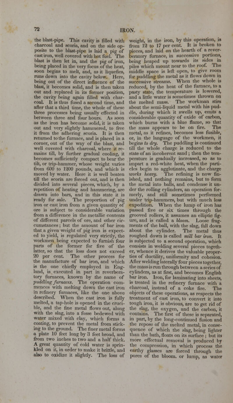 the blast-pipe. This cavity is filled with charcoal and scoria, and on the side op- posite to the blast-pipe is laid a pig of cast iron, well covered with hot fuel. The blast is then let in, and the pig of iron, being placed in the very focus of the heat, soon begins to melt, and, as it liquefies, runs down into the cavity below. Here, being out of the direct influence of the blast, it becomes solid, and is then taken out and replaced in its former position, the cavity being again filled with char- coal. It is thus fused a second time, and after that a third time, the whole of these three processes being usually effected in between three and four hours. As soon as the iron has become solid, it is taken out and very slightly hammered, to free it from the adhering scoria. It is then returned to the furnace, and is placed in a corner, out of the way of the blast, and well covered with charcoal, where it re- mains till, by further gradual cooling, it becomes sufficiently compact to bear the tilt, or trip-hammer, whose weight varies from 600 to 1200 pounds, and which is moved by water. Here it is well beaten till the scoria are forced out, and is then divided into several pieces, which, by a repetition of heating and hammering, are drawn into bars, and in this state it is ready for sale. The proportion of pig iron or cast iron from a given quantity of ore is subject to considerable variation from a difference in the metallic contents of different parcels of ore, and other cir- cumstances ; but the amount of bar iron that a given weight of pig iron is expect- ed to yield, is regulated very strictly, the workmen being expected to furnish four parts of the former for five of the latter, so that the loss does not exceed 20 per cent. The other process for the manufacture of bar iron, and which is the one chiefly employed in Eng- land, is executed in part in reverbera- tory furnaces, known by the name of puddling furnaces. The operation com- mences with melting down the cast iron in refinery furnaces, like the one above described. When the cast iron is fully melted, a tap-hole is opened in the cruci- ble, and the fine metal flows out, along with the slag, into a fosse bedewed with water mixed with clay, which forms a coating, to prevent the metal from stick- ing to the ground. The finer metal forms a plate 10 feet long by 3 feet broad, and from two inches to two and a half thick. A great quantity of cold water is sprin- kled on it, in order to make it brittle, and also to oxidize it slightly. The loss of weight, in the iron, by this operation, is from 12 to 17 per cent It is broken to pieces, and laid on the hearth of a rever- beratory furnace, in successive portions, being heaped up towards its sides in piles which mount near to the roof. The middle space is left open, to give room for puddling the metal as it flows down in successive streams. When the whole is reduced, by the heat of the furnace, to a pasty state, the temperature is lowered, and a little water is sometimes thrown On the melted mass. The workman stirs about the semi-liquid metal with his pud- dle, during which it swells up, emits a considerable quantity of oxide of carbon, which burns with a blue flame, so that the mass appears to be on fire. The metal, as it refines, becomes less fusible, or, hi the language of the workmen, it begins to dry. The puddling is continued till the whole charge is reduced to the state of an incoherent sand; then the tem- perature is gradually increased, so as to impart a red-white heat, when the parti- cles begin to agglutinate, and the charge works heavy. The refining is now fin- ished, and nothing remains, but to form the metal into balls, and condense it un- der the rolling cylinders, an operation for- merly, and still sometimes performed under trip-hammers, but with much less expedition. When the lump of iron has passed five or six times through the grooved rollers, it assumes an elliptic fig- ure, and is called a bloom. Loose frag- ments of the ball, with the slag, fall down about the cylinder. The metal thus roughed down is called mill bar iron. It is subjected to a second operation, which consists in welding several pieces togeth- er, whence it derives the valuable proper- ties of ductility, uniformity and cohesion. After welding laterally four pieces together, the mass is run through between a series of cylinders, as at first, and becomes English bar iron. Iron, for laminating into sheets, is treated in the refinery furnace with a charcoal, instead of a coke fire. The objects of these operations, as respects the treatment of cast iron, to convert it into tough iron, it is obvious, are to get rid of the slag, the oxygen, and the carbon, it coutains. The first of these is separated, in part, by the long-continued fusion and the repose of the melted metal, in conse- quence of which the slag, being lighter than the bath, floats on its surface ; but its more effectual removal is produced by the compression, in which process the earthy glasses are forced through the pores of the bloom, or lump, as water