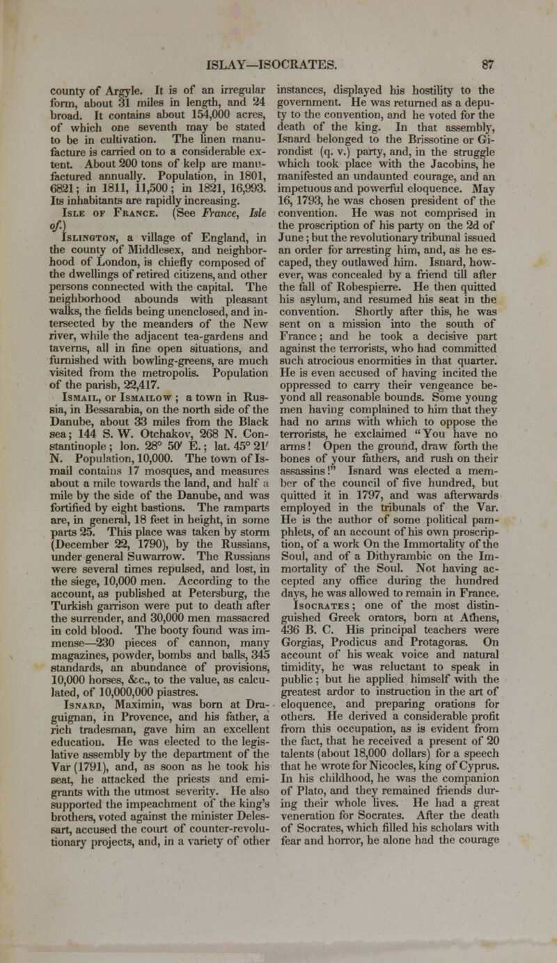 county of Argyle. It is of an irregular form, about 31 miles in length, and 24 broad. It contains about 154,000 acres, of which one seventh may be stated to be in cultivation. The linen manu- facture is carried on to a considerable ex- tent. About 200 tons of kelp are manu- factured annually. Population, in 1801, 6821; in 1811, 11,500; in 1821, 16,993. Its inhabitants are rapidly increasing. Isle of France. (See France, Isle of.) Islington, a village of England, in the county of Middlesex, and neighbor- hood of London, is chiefly composed of the dwellings of retired citizens, and other persons connected with the capital. The neighborhood abounds with pleasant walks, the fields being unenclosed, and in- tersected by the meanders of the New river, while the adjacent tea-gardens and taverns, all in fine open situations, and furnished with bowling-greens, are much visited from the metropolis. Population of the parish, 22,417. Ismail, or Ismailow ; a town in Rus- sia, in Bessarabia, on the north side of the Danube, about 33 miles from the Black sea; 144 S. W. Otchakov, 268 N. Con- stantinople ; Ion. 28° 50* E.; lat. 45° 21' N. Population, 10,000. The town of Is- mail contains 17 mosques, and measures about a mile towards the land, and half a mile by the side of the Danube, and was fortified by eight bastions. The ramparts are, in general, 18 feet in height, in some parts 25. This place was taken by storm (December 22, 1790), by the Russians, under general Suwarrow. The Russians were several times repulsed, and lost, in the siege, 10,000 men. According to the account, as published at Petersburg, the Turkish garrison were put to death after the surrender, and 30,000 men massacred in cold blood. The booty found was im- mense—230 pieces of cannon, many magazines, powder, bombs and balls, 345 standards, an abundance of provisions, 10,000 horses, &c, to the value, as calcu- lated, of 10,000,000 piastres. Isnard, Maximin, was born at Dra- guignan, in Provence, and his father, a rich tradesman, gave him an excellent education. He was elected to the legis- lative assembly by the department of the Var (1791), and, as soon as he took his seat, he attacked the priests and emi- grants with the utmost severity. He also supported the impeachment of the king's brothers, voted against the minister Deles- sart, accused the court of counter-revolu- tionary projects, and, in a variety of other instances, displayed his hostility to the government. He was returned as a depu- ty to the convention, and he voted for the death of the king. In that assembly, Isnard belonged to the Brissotine or Gi- rondist (q. v.) party, and, in the struggle which took place with the Jacobins, he manifested an undaunted courage, and an impetuous and powerful eloquence. May 16, 1793, he was chosen president of the convention. He was not comprised in the proscription of his party on the 2d of June; but the revolutionary tribunal issued an order for arresting him, and, as he es- caped, they outlawed him. Isnard, how- ever, was concealed by a friend till after the fall of Robespierre. He then quitted his asylum, and resumed his seat in the convention. Shortly after this, he was sent on a mission into the south of France; and he took a decisive y>art against the terrorists, who had committed such atrocious enormities in that quarter. He is even accused of having incited the oppressed to carry their vengeance be- yond all reasonable bounds. Some young men having complained to him that they had no arms with which to oppose the terrorists, he exclaimed You have no arms! Open the ground, draw forth the bones of your fathers, and rush on their assassins! Isnard was elected a mem- ber of the council of five hundred, but quitted it in 1797, and was afterwards employed in the tribunals of the Var. He is the author of some political pam- phlets, of an account of his own proscrip- tion, of a work On the Immortality of the Soul, and of a Dithyrambic on the Im- mortality of the Soul. Not having ac- cepted any office during the hundred days, he was allowed to remain in France. Isocrates ; one of the most distin- guished Greek orators, born at Athens, 436 B. C. His principal teachers were Gorgias, Prodicus and Protagoras. On account of his weak voice and natural timidity, he was reluctant to speak in public ; but he applied himself with the greatest ardor to instruction in the art of eloquence, and preparing orations for others. He derived a considerable profit from this occupation, as is evident from the fact, that he received a present of 20 talents (about 18,000 dollars) for a speech that he wrote for Nicocles, king of Cyprus. In his childhood, he was the companion of Plato, and they remained friends dur- ing their whole lives. He had a great veneration for Socrates. After the death of Socrates, which filled his scholars with fear and horror, he alone had the courage