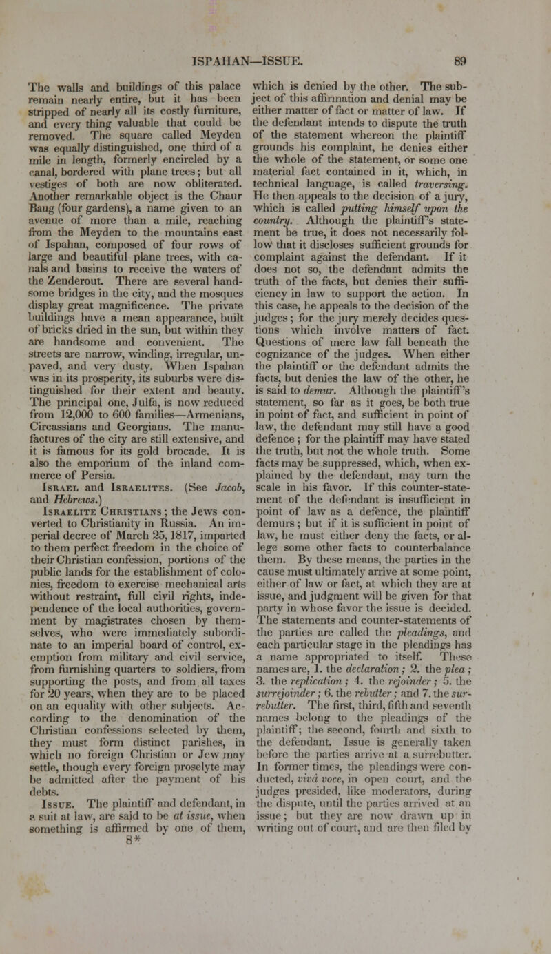 ISPAHAN—ISSUE. The walls and buildings of this palace remain nearly entire, but it has been stripped of nearly all its costly furniture, and every thing valuable that could be removed. The square called Meyden waa equally distinguished, one third of a mile in length, formerly encircled by a canal, bordered with plane trees; but all vestiges of both are now obliterated. Another remarkable object is the Chaur Baug (four gardens), a name given to an avenue of more than a mile, reaching from the Meyden to the mountains east of Ispahan, composed of four rows of large and beautiful plane trees, with ca- nals and basins to receive the waters of the ZenderouL There are several hand- some bridges in the city, and the mosques display great magnificence. The private buildings have a mean appearance, built of bricks dried in the sun, but within they are handsome and convenient. The streets are narrow, winding, irregular, un- paved, and very dusty. When Ispahan was in its prosperity, its suburbs were dis- tinguished for their extent and beauty. The principal one, Julfa, is now reduced from 12,000 to 600 families—Armenians, Circassians and Georgians. The manu- factures of the city are still extensive, and it is famous for its gold brocade. It is also the emporium of the inland com- merce of Persia. Israel and Israelites. (See Jacob, and Hebrews.) Israelite Christians ; the Jews con- verted to Christianity in Russia. An im- perial decree of March 25,1817, imparted to them perfect freedom in the choice of their Christian confession, portions of the public lands for the establishment of colo- nies, freedom to exercise mechanical arts without restraint, full civil rights, inde- pendence of the local authorities, govern- ment by magistrates chosen by them- selves, who were immediately subordi- nate to an imperial board of control, ex- emption from military and civil service, from furnishing quarters to soldiers, from supporting the posts, and from all taxes for 20 years, when they are to be placed on an equality with other subjects. Ac- cording to the denomination of the Christian confessions selected by them, they must form distinct parishes, in which no foreign Christian or Jew may settle, though every foreign proselyte may be admitted after the payment of his debts. Issue. The plaintiff and defendant, in ?. suit at law, are said to be at issue, when something is affirmed by one of them, 8* which is denied by the other. The sub- ject of this affirmation and denial may be either matter of fact or matter of law. If the defendant intends to dispute the truth of the statement whereon the plaintiff grounds his complaint, he denies either the whole of the statement, or some one material fact contained in it, which, in technical language, is called traversing. He then appeals to the decision of a jury, which is called putting himself upon the country. Although the plaintiffs state- ment be true, it does not necessarily fol- low that it discloses sufficient grounds for complaint against the defendant. If it does not so, the defendant admits the truth of the facts, but denies their suffi- ciency in law to support the action. In this case, he appeals to the decision of the judges ; for the jury merely decides ques- tions which involve matters of fact. Questions of mere law fall beneath the cognizance of the judges. When either the plaintiff or the defendant admits the facts, but denies the law of the other, he is said to demur. Although the plaintiff's statement, so far as it goes, be both nue in point of fact, and sufficient in point of law, the defendant may still have a good defence ; for the plaintiff may have stated the truth, but not the whole truth. Some facts may be suppressed, which, when ex- plained by the defendant, may turn the scale in his favor. If this counter-state- ment of the defendant is insufficient in point of law as a defence, the plaintiff demurs ; but if it is sufficient in point of law, he must either deny the facts, or al- lege some other facts to counterbalance them. By these means, the parties in the cause must ultimately arrive at some point, either of law or fact, at which they are at issue, and judgment will be given for that party in whose favor the issue is decided. The statements and counter-statements of the parties are called the pleadings, and each particular stage in the pleadings has a name appropriated to itself. These names are, 1. the declaration; 2. the plea ; 3. the replication; 4. the rejoinder; 5. the surrejoinder; 6. the rebutter; and 7. the sur- rebutter. The first, third, fifth and seventh names belong to the pleadings of the plaintiff; the second, fourth and sixth to the defendant. Issue is generally taken before the parties arrive at a surrebutter. In former times, the pleadings were con- ducted, viva voce, in open court, and the judges presided, like moderators, during the dispute, until the parties arrived at an issue; but they are now drawn up in writing out of court, and are then filed by