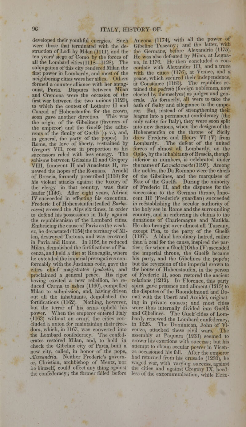 developed their youthful energies. Such were those that terminated with the de- struction of Lodi by Milan (1111), and the ten years' siege of Como by the forces of all the Lornhard cities (1118—1128). The subjugation of this city rendered Milan the first power in Lombardy, and most of the neighboring cities were her allies. Others formed a counter alliance with her antag- onist, Pavia. Disputes between Milan and Cremona were the occasion of the first war between the two unions (1129), to which the contest of Lothaire II and Conrad of Hohenstaufen for the crown, soon gave another direction. This was the origin of the Gibelines (favorers of the emperor) and the Guelfs (the adhe- rents of the family of Guelfs (q. v.), and, in general, the party of the popes). In Rome, the love of liberty, restrained by Gregory VII, rose in proportion as his successors ruled with less energy. The schisms between Gelasius II and Gregory VIII, Innocent II and Anacletus II, re- newed the hopes of the Romans. Arnold of Brescia, formerly proscribed (1139) for his violent attacks against the luxury of the clergy in that country, was their leader (1146). After eight years, Adrian IV succeeded in effecting his execution. Frederic I of Hohenstaufen (called Barba- rossa) crossed the Alps six times, in order to defend his possessions in Italy against the republicanism of the Lombard cities. Embracing the cause of Pavia as the weak- er, he devastated (1154) the territory of Mi- lan, destroyed Tortona, and was crowned in Pavia and Rome. In 1158, he reduced Milan, demolished the fortifications of Pia- cenza, and held a diet at Roncaglia, where he extended the imperial prerogatives con- formably with the Justinian code, gave the cities chief magistrates (podesta), and proclaimed a general peace. His rigor having excited a new rebellion, he re- duced Crdina to ashes (1160), compelled Milan to submission, and, having driven out all the inhabitants, demolished the fortifications (1162). Nothing, however, but the terror of his arms upheld his power. When the emperor entered Italy {1163) without an army, the cities con- cluded a union for maintaining their free- dom, which, in 1167, was converted into the Lombard confederacy. The confed- erates restored Milan, and, to hold in check the Gibeliue city of Pavia, built a new city, called, in honor of the pope, Alessandria. Neither Frederic's govern- or, Christian, archbishop of Mentz, nor he himself, could effect any thing against the confederacy; the former failed before \ncona (1174), with all the power of Gibefine Tuscany; and the latter, with the Germans, before Alexandria (1175). He was also defeated by Milan, at Legna- iio, in I17B. He then concluded a con- cordate with Alexander HI, and a truce with the cities (1176), at Venice, and a peace, which secured their independence, at Constance (1183). The republics re- tained the podesta (foreign noblemen, now elected by themselves) as judges and gen- erals. As formerly, all were to take the oath of fealty and allegiance to the empe- ror. But, instead of strengthening their league into a permanent confederacy (the only safety for Italy), they were soon spht into new factions, when the designs of the Hohenstaufen on the throne of Sicily drew Frederic and Henry VI (V) from Lombardy. The defeat of the united forces of almost all Lombardy, on the Oglio, by the inhabitants of Brescia, though inferior in numbers, is celebrated under the name of La mala morte (1197). Among the nobles, the Da Romano were the chiefs of the Gibelines, and the marquises of Este of the Guelfs. During the minority of Frederic II, and the disputes for the succession to the German throne, Inno- cent III (Frederic's guardian) succeeded in reestablishing the secular authority of the holy see in Rome and the surrounding country, and in enforcing its claims to the donations of Charlemagne and Matilda. He also brought over almost all Tuscany, except Pisa, to the party of the Guelfs (1197). A blind hereditary hatred, rather than a zeal for the cause, inspired the par- ties ; for when a Guelf (Otho IV) ascended the imperial throne, the Guelfs became his party, and the Gibelines the pope's; but the reversion of the imperial crown to the house of Hohenstaufen, in the person of Frederic II, soon restored the ancient relations (1212). In Florence, this party spirit gave pretence and aliment (1215) to the disputes of the Buondelmonti and Do- nati with the Uberti and Amidei, originat- ing in private causes; and most cities were thus internally divided into Guelfs and Gibelines. The Guelf cities of Lom- bardy renewed the Lombard confederacy, in 122C. The Dominican, John of Vi- cenza, attacked these civil wars. The assembly at Paquara (1233) seemed to crown his exertions with success; but his attempt to obtain secular power in Vicen- za occasioned his fall. After the emperor had returned from his crusade (1230), he waged war, with varying success, against the cities and aga'ms't Gregory IX, heed- less of the excommunication, while Ezze-