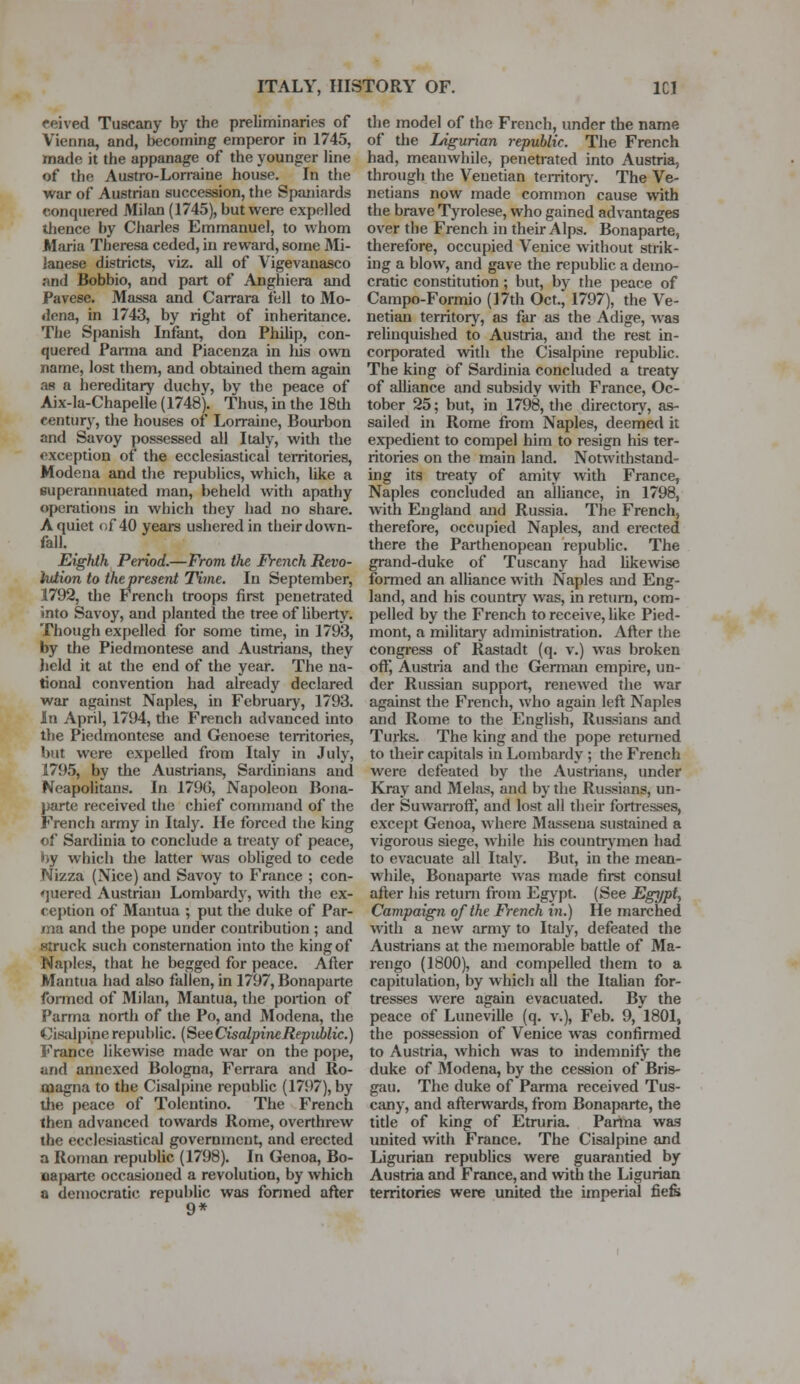 eeived Tuscany by the preliminaries of Vienna, and, becoming emperor in 1745, made it the appanage of the younger line of the Austro-Lorraine house. In the war of Austrian succession, the Spaniards conquered Milan (1745), but were expelled thence by Charles Emmanuel, to whom Maria Theresa ceded, in reward, some Mi- lanese districts, viz. all of Vigevanasco and Bobbio, and part of Anghiera and Pavese. Massa and Carrara fell to Mo- dena, in 1743, by right of inheritance. The Spanish Infant, don Philip, con- quered Parma and Piacenza in Ids own name, lost them, and obtained them again as a hereditary duchy, by the peace of Aix-la-Chapelle (1748). Thus, in the 18th century, the houses of Lorraine, Bourbon and Savoy possessed all Italy, with the exception of the ecclesiasticai territories, Modena and the republics, which, hke a superannuated man, beheld with apathy operations in which they had no share. A quiet of 40 years ushered in their down- fall. Eighth Period.—From the French Revo- lution to the present Time. In September, 1792, the French troops first penetrated into Savoy, and planted the tree of liberty. Though expelled for some time, in 1793, by the Piedmontese and Austrians, they held it at the end of the year. The na- tional convention had already declared war against Naples, in February, 1793. In April, 1794, the French advanced into the Piedmontese and Genoese territories, but were expelled from Italy in July, 1795, by the Austrians, Sardinians and Neapolitans. In 179G, Napoleon Bona- parte received the chief command of the French army in Italy. He forced the king of Sardinia to conclude a treaty of peace, by which the latter was obliged to cede Nizza (Nice) and Savoy to France ; con- quered Austrian Lombardy, with the ex- ception of Mantua ; put the duke of Par- ma and the pope under contribution ; and struck such consternation into the king of Naples, that he begged for peace. After Mantua had also fallen, in 1797, Bonaparte formed of Milan, Mantua, the portion of Parma north of the Po, and Modena, the Cisalpine republic (SeeCisalpineRepiiblic.) France likewise made war on the pope, and annexed Bologna, Ferrara and Ro- oiagna to the Cisalpine republic (1797), by the peace of Tolentino. The French then advanced towards Rome, overthrew the ecclesiastical government, and erected a Roman republic (1798). In Genoa, Bo- naparte occasioned a revolution, by which a democratic republic was formed after 9* the model of the French, under the name of the Ligurian republic. The French had, meanwhile, penetrated into Austria, through the Venetian territory. The Ve- netians now made common cause with the brave Tyrolese, who gained advantages over the French in their Alps. Bonaparte, therefore, occupied Venice without strik- ing a blow, and gave the republic a demo- cratic constitution ; but, by the peace of Campo-Formio (17th Oct.; 1797), the Ve- netian territory, as far as the Adige, was relinquished to Austria, and the rest in- corporated with the Cisalpine republic. The king of Sardinia concluded a treaty of alliance and subsidy with France, Oc- tober 25; but, in 1798, the directory, as- sailed in Rome from Naples, deemed it expedient to compel him to resign his ter- ritories on the main land. Notwithstand- ing its treaty of amity with France, Naples concluded an alliance, in 1798, with England and Russia. The French, therefore, occupied Naples, and erected there the Parthenopean republic. The grand-duke of Tuscany had likewise formed an alliance with Naples and Eng- land, and his country was, in return, com- pelled by the French to receive, like Pied- mont, a military administration. After the congress of Rastadt (q. v.) was broken off, Austria and the German empire, un- der Russian support, renewed the war against the French, who again left Naples and Rome to the English, Russians and Turks. The king and the pope returned to their capitals in Lombardy ; the French were defeated by the Austrians, under Kray and Melns, and by the Russians, un- der Suwarroft, and lost all their fortresses, except Genoa, where Massena sustained a vigorous siege, while his countrymen had to evacuate all Italy. But, in the mean- while, Bonaparte was made first consul after his return from Egypt. (See Egypt, Campaign of the French in.) He marched with a new army to Italy, defeated the Austrians at the memorable battle of Ma- rengo (1800), and compelled them to a capitulation, by which all the Italian for- tresses were again evacuated. By the peace of Luneville (q. v.), Feb. 9, 1801, the possession of Venice was confirmed to Austria, which was to indemnify the duke of Modena, by the cession of Bris- gau. The duke of Parma received Tus- cany, and afterwards, from Bonaparte, the title of king of Etruria. Parma was united with France. The Cisalpine and Ligurian republics were guarantied by Austria and France, and with the Ligurian territories were united the imperial fiefs