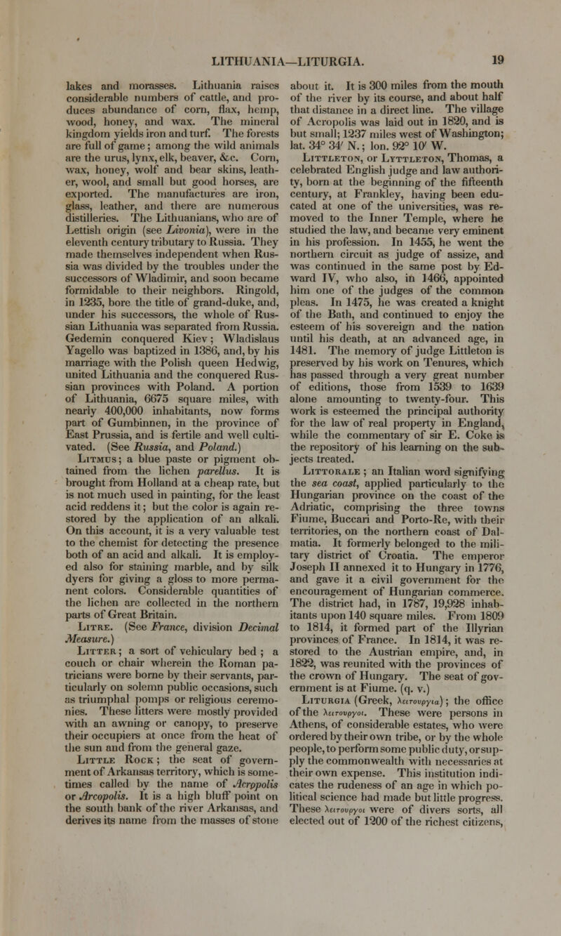 lakes and morasses. Lithuania raises considerable numbers of cattle, and pro- duces abundance of corn, flax, hemp, wood, honey, and wax. The mineral kingdom yields iron and turf. The forests are full of game; among the wild animals are the urus, lynx, elk, beaver, &c. Com, wax, honey, wolf and bear skins, leath- er, wool, and small but good horses, are exported. The manufactures are iron, glass, leather, and there are numerous distilleries. The Lithuanians, who are of Lettish origin (see IAvonia), were in the eleventh century tributary to Russia. They made themselves independent when Rus- sia was divided by the troubles under the successors of Wladimir, and soon became formidable to their neighbors. Ringold, in 1235, bore the title of grand-duke, and, under his successors, the whole of Rus- sian Lithuania was separated from Russia. Gedemin conquered Kiev; Wladislaus Yagello was baptized in 1386, and, by his marriage with the Polish queen Hedwig, united Lithuania and the conquered Rus- sian provinces with Poland. A portion of Lithuania, 6675 square miles, with nearly 400,000 inhabitants, now forms part of Gumbinnen, in the province of East Prussia, and is fertile and well culti- vated. (See Russia, and Poland.) Litmus; a blue paste or pigment ob- tained from the lichen parellus. It is brought from Holland at a cheap rate, but is not much used in painting, for the least acid reddens it; but the color is again re- stored by the application of an alkali. On this account, it is a very valuable test to the chemist for detecting the presence both of an acid and alkali. It is employ- ed also for staining marble, and by silk dyers for giving a gloss to more perma- nent colors. Considerable quantities of the lichen are collected in the northern parts of Great Britain. Litre. (See France, division Decimal Measure.) Litter ; a sort of vehiculary bed ; a couch or chair wherein the Roman pa- tricians were borne by their servants, par- ticularly on solemn public occasions, such as triumphal pomps or religious ceremo- nies. These litters were mostly provided with an awning or canopy, to preserve their occupiers at once from the heat of the sun and from the general gaze. Little Rock ; the seat of govern- ment of Arkansas territory, which is some- times called by the name of Acropolis or Arcopolis. It is a high bluff point on the south bank of the river Arkansas, and derives its name from the masses of stone about it. It is 300 miles from the mouth of the river by its course, and about half that distance in a direct line. The village of Acropolis was laid out in 1820, and is but small; 1237 miles west of Washington; lat. 34° 34' N.; Ion. 92° 107 W. Littleton, or Lyttleton, Thomas, a celebrated English judge and law authori- ty, born at the beginning of the fifteenth century, at Frankley, having been edu- cated at one of the universities, was re- moved to the Inner Temple, where he studied the law, and became very eminent in his profession. In 1455, he went the northern circuit as judge of assize, and was continued in the same post by Ed- ward IV, who also, in 1466, appointed him one of the judges of the common pleas. In 1475, he was created a knight of the Bath, and continued to enjoy the esteem of his sovereign and the nation until his death, at an advanced age, in 1481. The memory of judge Littleton is preserved by his work on Tenures, which has passed through a very great number of editions, those from 1539 to 1639 alone amounting to twenty-four. This work is esteemed the principal authority for the law of real property in England, while the commentary of sir E. Coke is the repository of his learning on the sub- jects treated. Littorale ; an Italian word signifying the sea coast, applied particularly to the Hungarian province on the coast of the Adriatic, comprising the three towns Fiume, Buccari and Porto-Re, with their territories, on the northern coast of Dal- matia. It formerly belonged to the mili- tary district of Croatia. The emperor Joseph II annexed it to Hungary in 1776, and gave it a civil government for the encouragement of Hungarian commerce. The district had, in 1787, 19,928 inhab- itants upon 140 square nnles. From 1809 to 1814, it formed part of the Illyrian provinces of France. In 1814, it was re- stored to the Austrian empire, and, in 1822, was reunited with the provinces of the crown of Hungary. The seat of gov- ernment is at Fiume. (q. v.) Liturgia (Greek, Umvpyia); the office of the XuTovpyoi. These were persons in Athens, of considerable estates, who were ordered by their own tribe, or by the whole people, to perform some public duty, or sup- ply the commonwealth with necessaries at their own expense. This institution indi- cates the rudeness of an age in which po- litical science had made but little progress. These \etrovpyoi were of divers sorts, all elected out of 1200 of the richest citizens,