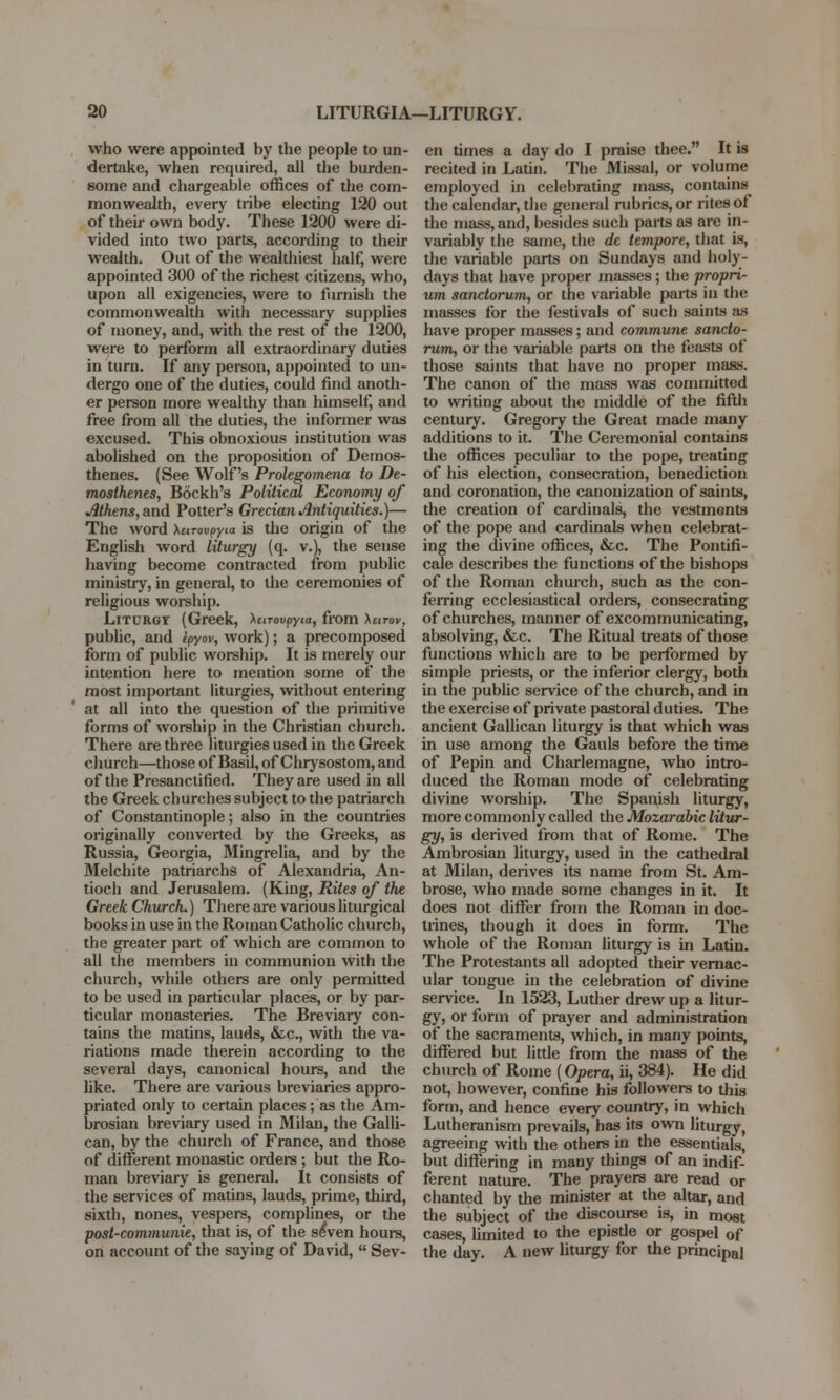 who were appointed by the people to un- dertake, when required, all the burden- some and chargeable offices of the com- monwealth, every tribe electing 120 out of their own body. These 1200 were di- vided into two parts, according to their wealth. Out of the wealthiest half, were appointed 300 of the richest citizens, who, upon all exigencies, were to furnish the commonwealth with necessary supplies of money, and, with the rest of the 1200, were to perform all extraordinary duties in turn. If any person, appointed to un- dergo one of the duties, could find anoth- er person more wealthy than himself, and free from all the duties, the informer was excused. This obnoxious institution was abolished on the proposition of Demos- thenes. (See Wolf's Prolegomena to De- mosthenes, Bockh's Political Economy of Athens, and Potter's Grecian Antiquities.)— The word Xtcroupyia is the origin of the English word liturgy (q. v.), the sense having become contracted from public ministry, in general, to the ceremonies of religious worship. Liturgy (Greek, \urovpyta, from \utov, public, and ipyov, work); a precomposed form of public worship. It is merely our intention here to mention some of the most important liturgies, without entering at all into the question of the primitive forms of worship in the Christian church. There are three liturgies used in the Greek church—those of Basil, of Chrysostom, and of the Presanctified. They are used in all the Greek churches subject to the patriarch of Constantinople; also in the countries originally converted by the Greeks, as Russia, Georgia, Mingrelia, and by the Melchite patriarchs of Alexandria, An- tioch and Jerusalem. (King, Rites of the Greek Church.) There are various liturgical books in use in the Roman Catholic church, the greater part of which are common to all the members in communion with the church, while others are only permitted to be used in particular places, or by par- ticular monasteries. The Breviary con- tains the matins, lauds, &c, with the va- riations made therein according to the several days, canonical hours, and the like. There are various breviaries appro- priated only to certain places; as the Am- brosian breviary used in Milan, the Galli- can, by the church of France, and those of different monastic orders ; but the Ro- man breviary is general. It consists of the services of matins, lauds, prime, third, sixth, nones, vespers, complines, or the post-communie, that is, of the seVen hours, on account of the saying of David,  Sev- en times a day do I praise thee. It is recited in Latin. The Missal, or volume employed in celebrating mass, contains the calendar, the general rubrics, or rites of the mass, and, besides such parts as are in- variably the same, the dc tempore, that is, the variable parts on Sundays and holy- days that have proper masses; the propri- um sanctorum, or the variable parts in the masses for the festivals of such saints as have proper masses; and commune sancto- rum, or the variable parts on the feasts of those saints that have no proper mass. The canon of the mass was committed to writing about the middle of the fifth century. Gregory the Great made many additions to it. The Ceremonial contains the offices peculiar to the pope, treating of his election, consecration, benediction and coronation, the canonization of saints, the creation of cardinals, the vestments of the pope and cardinals when celebrat- ing the divine offices, &c. The Pontifi- cale describes the functions of the bishops of the Roman church, such as the con- ferring ecclesiastical orders, consecrating of churches, manner of excommunicating, absolving, &c. The Ritual treats of those functions which are to be performed by simple priests, or the inferior clergy, both in the public service of the church, and in the exercise of private pastoral d uties. The ancient Gallican liturgy is that which was in use among the Gauls before the time of Pepin and Charlemagne, who intro- duced the Roman mode of celebrating divine worship. The Spanish liturgy, more commonly called the Mozarabic litur- gy, is derived from that of Rome. The Ambrosian liturgy, used in the cathedral at Milan, derives its name from St. Am- brose, who made some changes in it. It does not differ from the Roman in doc- trines, though it does in form. The whole of the Roman liturgy is in Latin. The Protestants all adopted their vernac- ular tongue in the celebration of divine service. In 1523, Luther drew up a litur- gy, or form of prayer and administration of the sacraments, which, in many points, differed but little from the mass of the church of Rome (Opera, ii, 384). He did not, however, confine his followers to this form, and hence every country, in which Lutheranism prevails, has its own liturgy, agreeing with the others in the essentials, but differing in many things of an indif- ferent nature. The prayers are read or chanted by the minister at the altar, and the subject of the discourse is, in most cases, limited to the epistle or gospel of the day. A new liturgy for the principal