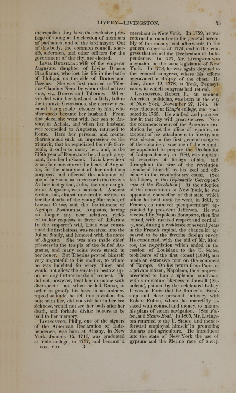 metropolis ; they have the exclusive priv- ilege of voting at the election of members of parliament and of the lord mayor. Out of this body, the common council, sher- iffs, aldermen, and other officers for the government of the city, are elected. LtviA Drusilla ; wife of the emperor Augustus, daughter of Livius Drusus Claudianus, who lost his life in the battle of Philippi, on the side of Brutus and Cassius. She was first married to Tibe- rius Claudius Nero, by whom she had two sons, viz. Drusus and Tiberius. When she fled with her husband to Italy, before the triumvir Octavianus, she narrowly es- caped being made prisoner by him, who afterwards became her husband. From that place, she went with her son to An- tony, in Achaia, and when her husband was reconciled to Augustus, returned to Rome. Here her personal and mental charms made such an impression on the triumvir, that he repudiated his wife Scri- bonia, in order to marry her, and, in the 715th year of Rome, tore her, though preg- nant, from her husband. Livia knew how to use her power over the heart of Augus- tus, for the attainment of her ambitious purposes, and effected the adoption of one of her sons as successor to the throne. At her instigation, Julia, the only daugh- ter of Augustus, was banished. Ancient writers, too, almost universally ascribe to her the deaths of the young Marcellus, of Lucius Ceesar, and the banishment of Agrippa Posthumus. Augustus, having no longer any near relatives, yield- ed to her requests in favor of Tiberius. In the emperor's will, Livia was consti- tuted the first heiress, was received into the Julian family, and honored with the name of Augusta. She was also made chief priestess in the temple of the deified Au- gustus, and many coins were struck in her honor. But Tiberius proved himself very ungrateful to his mother, to whom he was indebted for every thing, and would not allow the senate to bestow up- on her any further marks of respect. He did not, however, treat her in public with disrespect ; but, when he left Rome, in order to gratify his lusts in an uninter- rupted solitude, he fell into a violent dis- pute with her, did not visit her in her last sickness, would not sec her body after her death, and forbade divine honors to be paid to her memory. Livingston, Philip, one of the signers of the American Declaration of Inde- pendence, was bom at Albany, in New York, January 15, 1716, was graduated at Yale college, in 1737, and became a VOL. VIM. 3 merchant in New York. In 1759, he was returned a member to the general assem- bly of the colony, and afterwards to tin- general congress of 1774, and to the con- gress that issued the Declaration of Inde- pendence. In 1777, Mr. Livingston was a senator in the state legislature of New York. In 1778, he was again deputed to the general congress, where his cftbri.- aggravated a dropsy of the chest. He died, June 12, 1778, at York, Pennsyl- vania, to which congress had retired. Livingston, Robert R., an eminent American politician, was born in the city of New York, November 27, 1746. He was educated at King's college, and grad- uated in 1765. He studied and practised law in that city with great success. Near the commencement of the American rev- olution, he lost the office of recorder, on account of his attachment to liberty, and was elected to the first general congress of the colonies ; was one of the commit- tee appointed to prepare the Declaration of Independence ; in 1780, was appoint- ed secretary of foreign affairs, ami, throughout the war of the revolution, signalized himself by his zeal and effi- ciency in the revolutionary cause. (See his letters, in the Diplomatic Correspond- ence of the Revolution.) At the adoption of the constitution of New York, he was appointed chancellor of that state, which office he held until he went, in 1801, to France, as minister plenipotentiary, ap- pointed by president Jefferson. He was received by Napoleon Bonaparte, then fir~r consul, with marked respect and cordiali- ty, and, during a residence of several years in the French capital, the chancellor ap- peared to be the favorite foreign envoy. He conducted, with the aid of Mr. Mon- roe, the negotiation which ended in the cession of Louisiana to the U. States, took leave of the first consul (1804), and made an extensive tour on the continent of Europe. On his return from Paris, as a private citizen, Napoleon, then emperor, presented to him a splendid snuff-box, with a miniature likeness of himself (Na- poleon), painted by the celebrated Isabey. It was in Paris that he formed a friend- ship and close personal intimacy with Robert Fulton, whom he materially as- sisted with counsel and money, to mature his plans of steam navigation. (See Ful- ton, and Steam-Boat.) In 1805, Mr. Livings- ton returned to the U. States, and thence- forward employed himself in promoting the arts and agriculture. He introduced into the state of New York the use of gypsum and the Merino race of slice:;.