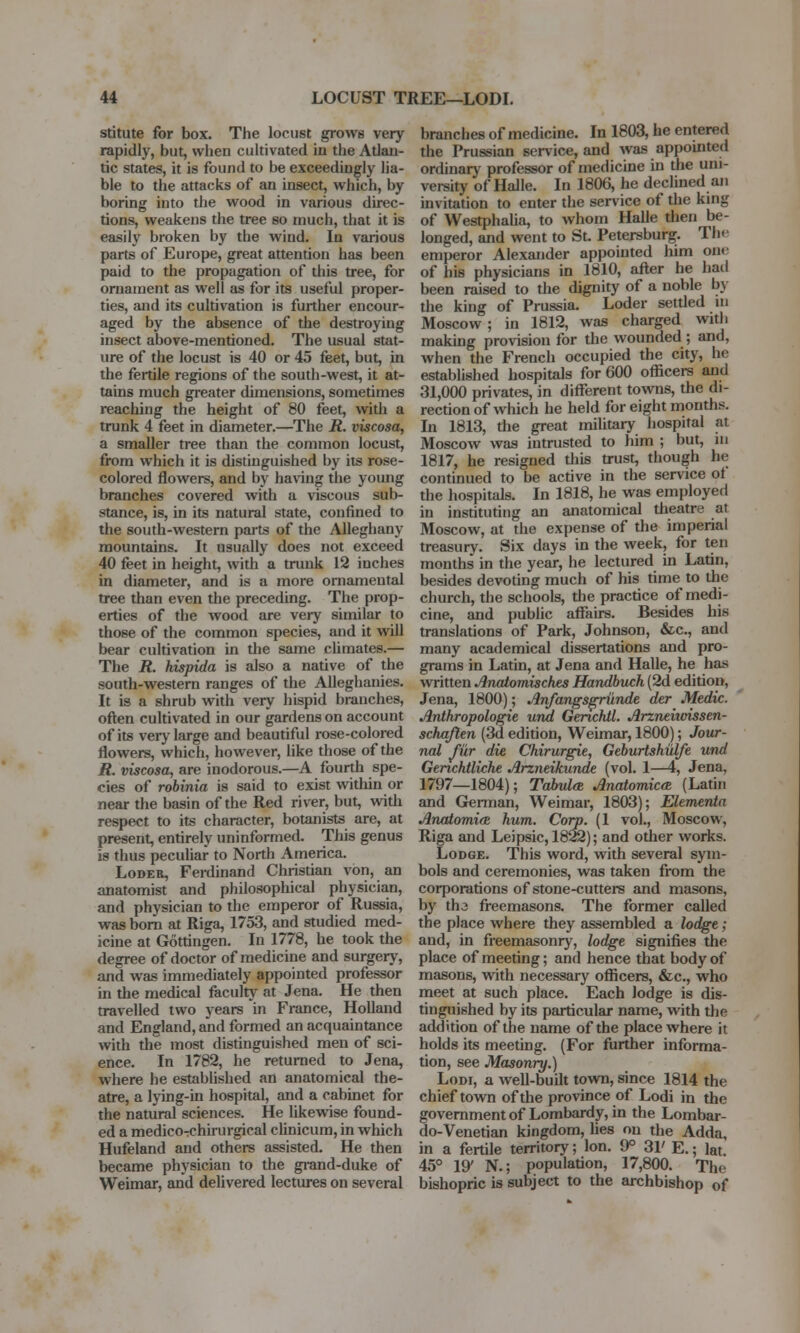 stitute for box. The locust grows very rapidly, but, when cultivated in the Atlan- tic states, it is found to be exceedingly lia- ble to the attacks of an insect, which, by boring into the wood in various direc- tions, weakens the tree so much, that it is easily broken by the wind. In various parts of Europe, great attention has been paid to the propagation of this tree, for ornament as well as for its useful proper- ties, and its cultivation is further encour- aged by the absence of the destroying insect above-mentioned. The usual stat- ure of the locust is 40 or 45 feet, but, in the fertile regions of the south-west, it at- tains much greater dimensions, sometimes reaching the height of 80 feet, with a trunk 4 feet in diameter.—The R. viscosa, a smaller tree than the common locust, from which it is distinguished by its rose- colored flowers, and by having the young branches covered with a viscous sub- stance, is, in its natural state, confined to the south-western parts of the Alleghany mountains. It usually does not exceed 40 feet in height, with a trunk 12 inches in diameter, and is a more ornamental tree than even the preceding. The prop- erties of the wood are very similar to those of the common species, and it will bear cultivation in the same climates.— The R. hispida is also a native of the south-western ranges of the Alleghanies. It is a shrub with very hispid branches, often cultivated in our gardens on account of its very large and beautiful rose-colored flowers, which, however, like those of the jR. viscosa, are inodorous.—A fourth spe- cies of robinia is said to exist within or near the basin of the Red river, but, with respect to its character, botanists are, at present, entirely uninformed. This genus is thus peculiar to North America. Loder, Ferdinand Christian von, an anatomist and philosophical physician, and physician to the emperor of Russia, was born at Riga, 1753, and studied med- icine at Gottingen. In 1778, he took the degree of doctor of medicine and surgery, and was immediately appointed professor in the medical faculty at Jena. He then travelled two years in France, Holland and England, and formed an acquaintance with the most distinguished men of sci- ence. In 1782, he returned to Jena, where he established an anatomical the- atre, a lying-in hospital, and a cabinet for the natural sciences. He likewise found- ed a medico-chirurgical clinicum, in which Hufeland and others assisted. He then became physician to the grand-duke of Weimar, and delivered lectures on several branches of medicine. In 1803, he entered the Prussian service, and was appointed ordinary professor of medicine in the uni- versity of Halle. In 1806, he declined an invitation to enter the service of the king of Westphalia, to whom Halle then be- longed, and went to St. Petersburg. The emperor Alexander appointed him on<- of his physicians in 1810, after he hail been raised to the dignity of a noble by the king of Prussia. Loder settled m Moscow ; in 1812, was charged with making provision for the wounded ; and, when the French occupied the city, he established hospitals for 600 officers and 31,000 privates, in different towns, the di- rection of which he held for eight months. In 1813, the great military hospital at Moscow was intrusted to him ; but, in 1817, he resigned this trust, though he continued to be active in the service ot the hospitals. In 1818, he was employed in instituting an anatomical theatre at Moscow, at the expense of the imperial treasury. Six days in the week, for ten months in the year, he lectured in Latin, besides devoting much of his time to the church, the schools, the practice of medi- cine, and public affairs. Besides his translations of Park, Johnson, &c, and many academical dissertations and pro- grams in Latin, at Jena and Halle, he has written Anatomisches Handbuch (2d edition, Jena, 1800); Anfangsgrunde der Medic. Anthropologic und Genchil. Arzneitoissen- schaften (3d edition, Weimar, 1800); Jour- nal fur die Chirurgie, Geburtshulfe und Genchtliche Arzneikunde (vol. 1—4, Jena, 1797—1804); Tabula Anatomies (Latin and German, Weimar, 1803); Elementa AnatomifE hum. Corp. (1 vol., Moscow, Riga and Leipsic, 1822); and other works. Lodge. This word, with several sym- bols and ceremonies, was taken from the corporations of stone-cutters and masons, by th3 freemasons. The former called the place where they assembled a lodge; and, in freemasonry, lodge signifies the place of meeting; and hence that body of masons, with necessary officers, &c, who meet at such place. Each lodge is dis- tinguished by its particular name, with the addition of the name of the place where it holds its meeting. (For further informa- tion, see Masonry.) Lodi, a well-budt town, since 1814 the chief town of the province of Lodi in the government of Lombardy, in the Lombar- do-Venetian kingdom, lies on the Adda, in a fertile territory; Ion. 9° 31' E.; lat. 45° 19' N.; population, 17,800. The bishopric is subject to the archbishop of