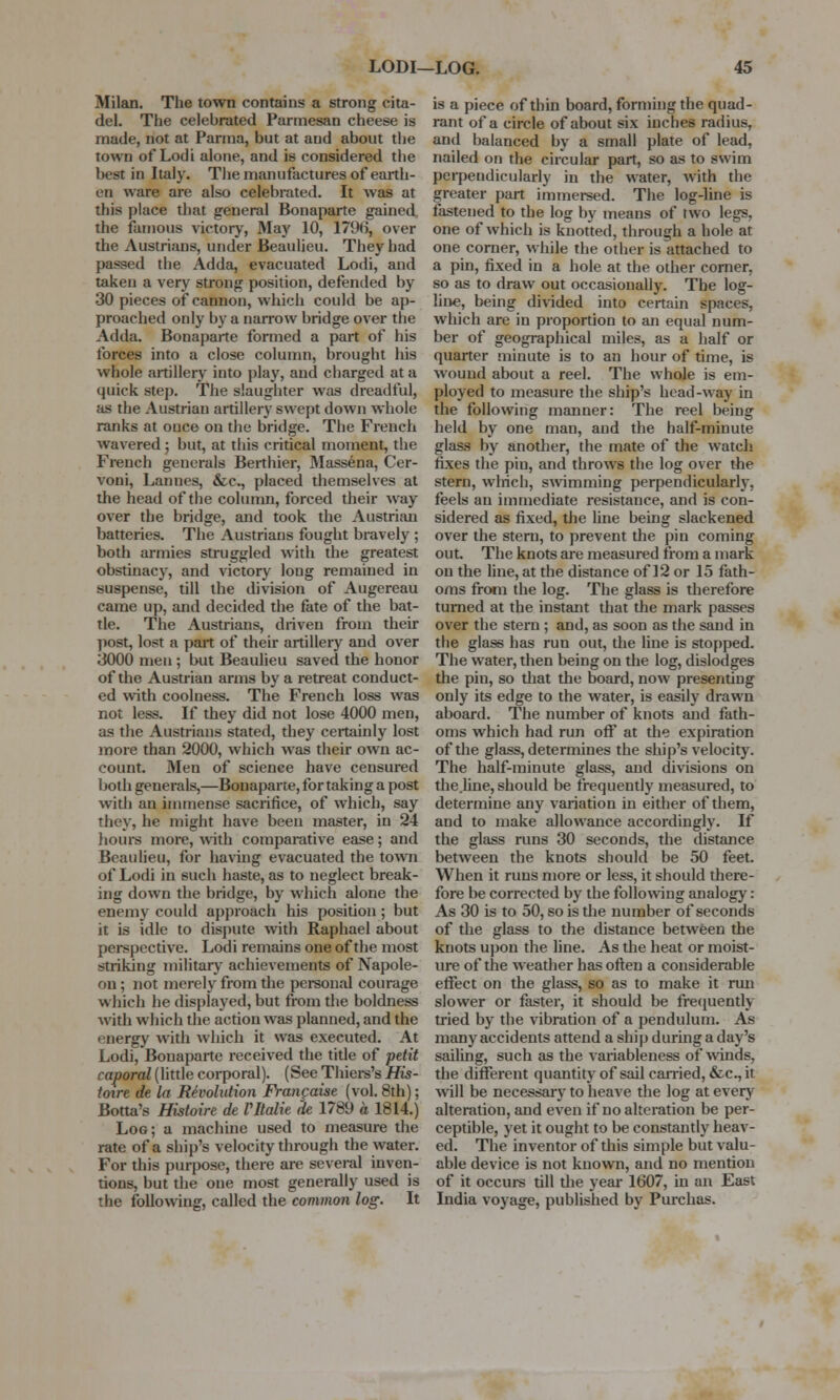 Milan. The town contains a strong cita- del. The celebrated Parmesan cheese is made, not at Parma, but at and about the town of Lodi alone, and is considered the best in Italy. The manufactures of earth- en ware are also celebrated. It was at this place that general Bonaparte gained the famous victory, May 10, 179(5, over the Austrians, under Beaulieu. They had passed the Adda, evacuated Lodi, and taken a very strong position, defended by 30 pieces of cannon, which could be ap- proached only by a narrow bridge over the Adda. Bonaparte formed a part of his forces into a close column, brought his whole artillery into play, and charged at a quick step. The slaughter was dreadful, as the Austrian artillery swept down whole ranks at once on the bridge. The French wavered ; but, at this critical moment, the French generals Berthier, Massena, Cer- voni, Lannes, &c, placed themselves at the head of the column, forced their way over the bridge, and took the Austrian batteries. The Austrians fought bravely ; both armies struggled with the greatest obstinacy, and victory long remained in suspense, till the division of Augereau came up, anil decided the fate of the bat- tle. The Austrians, driven from their post, lost a part of their artillery and over .3000 men ; but Beaulieu saved the honor of the Austrian arms by a retreat conduct- ed with coolness. The French loss was not less. If they did not lose 4000 men, as the Austrians stated, they certainly lost more than 2000, which was their own ac- count. Men of science have censured both generals,—Bonaparte, for taking a post with an immense sacrifice, of which, say they, he might have been master, in 24 hours more, with comparative ease; and Beaulieu, for having evacuated the town of Lodi in such haste, as to neglect break- ing down the bridge, by which alone the enemy could approach his position ; but it is idle to dispute with Raphael about perspective. Lodi remains one of the most striking military achievements of Napole- on ; not merely from the personal courage which he displayed, but from the boldness with which the action was planned, and the energy with which it was executed. At Lodi, Bonaparte received the title of petit caporal (little corporal). (See Thiers's His- toire de la Revolution Fratifaise (vol. 8th); Botta's Histoire de Vltalie de 1789 a 1814.) Log; a machine used to measure the rate of a ship's velocity through the water. For this purpose, there are several inven- tions, but the one most generally used is the following, called the common log. It is a piece of thin board, forming the quad- rant of a circle of about six inches radius, and balanced by a small plate of lead, nailed on the circular part, so as to swim perpendicularly in the water, with the greater part immersed. The log-line is fastened to the log by means of two legs, one of which is knotted, through a hole at one corner, while the other is attached to a pin, fixed in a hole at the other corner, so as to draw out occasionally. The log- line, being divided into certain spaces, which are in proportion to an equal num- ber of geographical miles, as a half or quarter minute is to an hour of time, is wound about a reel. The whole is em- ployed to measure the ship's head-way in the following manner: The reel being held by one man, and the half-minute glass by another, the mate of the watch fixes the pin, and throws the log over the stern, which, swimming perpendicularly, feels an immediate resistance, and is con- sidered as fixed, the line being slackened over the stern, to prevent the pin coming out. The knots are measured from a mark on the line, at the distance of 12 or 15 fath- oms from the log. The glass is therefore turned at the instant that the mark passes over the stern ; and, as soon as the sand in the glass has run out, the line is stopped. The water, then being on the log, dislodges the pin, so that the board, now presenting only its edge to the water, is easily drawn aboard. The number of knots and fath- oms which had run off at the expiration of the glass, determines the ship's velocity. The half-minute glass, and divisions on the.line, should be frequently measured, to determine any variation in either of them, and to make allowance accordingly. If the glass runs 30 seconds, the distance between the knots should be 50 feet. When it runs more or less, it should there- fore be corrected by the following analogy : As 30 is to 50, so is the number of seconds of the glass to the distance between the knots upon the line. As the heat or moist- ure of the weather has often a considerable effect on the glass, so as to make it run slower or faster, it should be frequently tried by the vibration of a pendulum. As many accidents attend a ship during a day's sailing, such as the variableness of winds, the different quantity of sail carried, &c, it will be necessary to heave the log at every alteration, and even if no alteration be per- ceptible, yet it ought to be constantly heav- ed. The inventor of this simple but valu- able device is not known, and no mention of it occurs till the year 1607, in an East India voyage, published by Purchas.