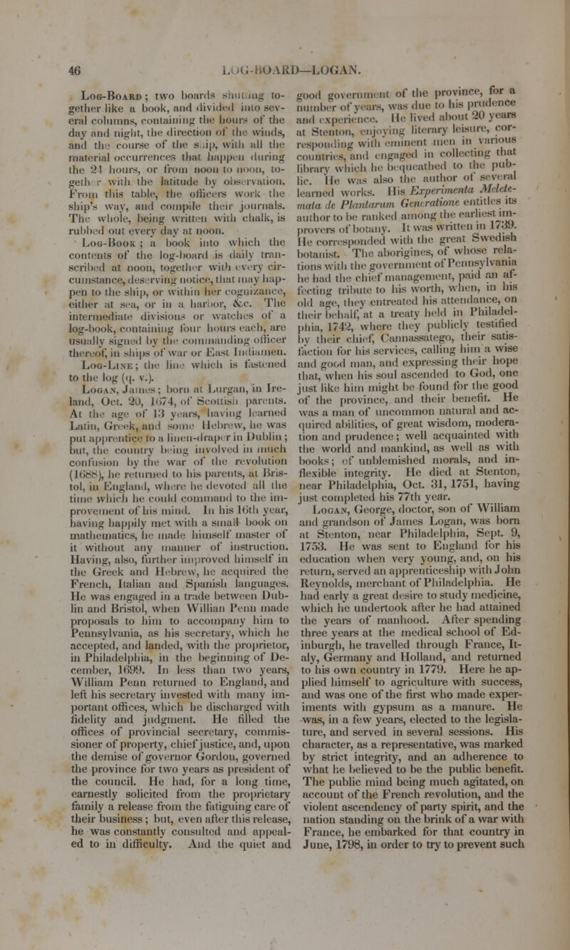 Log-Board; two hoards shutting to- gether like u book, and divided into sev- eral columns, containing the hours of the day and night, the direction of tin; winds, and the course of the s .ip, willi all the material occurrences that happen during the 21 hours, or from noon to noon, to- geth r with the latitude bj observation. From this table, the officers work the ship's way, and compile their journals. The whole, being written with chalk, is rubbed out every day at noon. Log-Book ; a hook into which the contents of the log-board is daily tran- scribed at noon, together with every cir- cumstance, deserving notice, that may hap- pen to the ship, or within her cognizance, either at sea, or in a harbor, &c. The intermediate divisions or watches ot a log-hook, containing four hours each, are usually signed by tin' commanding officer thereof, in ships of war or East Indiameu. Loo-Line; the line which is fastened to the log (q. v.). Logan, .lames; horn at Lurgan, in fare- land, Oct. 20, Ki74, of Scottish parents. At the age of K5 years, having learned Latin, Greek, and some Hebrew, he was put apprentice! to a linen-draper in Dublin ; but, the country being involved in much confusion by the war of the revolution (ltir^h), he returned to his parents, at Bris- tol, in England, where he devoted all the time which be could command to the im- provement of his mind. In his 16th year, having happily met with a sinail hook on mathematics, he made himself master of it without any manner of instruction. Having, also, further improved himself in the Greek and Hebrew, he acquired the French, Italian and Spanish languages. He was engaged in a trade between Dub- lin and Bristol, when Willian Penn made proposals to him to accompany him to Pennsylvania, as his secretary, which he accepted, and landed, with the proprietor, in Philadelphia, in the beginning of De- cember, 1699. In less than two years, William Penn returned to England, and left his secretary invested with many im- portant offices, which he discharged with fidelity and judgment. He filled the offices of provincial secretary, commis- sioner of property, chief justice, and, upon the demise of governor Gordon, governed the province for two years as president of the council. He had, for a long time, earnestly solicited from the proprietary family a release from the fatiguing care of their business ; but, even after this release, he was constantly consulted and appeal- ed to in difficulty. And the quiet aud good government of the province, for a number of years, was due to his prudence and experience. He lived about 20 years at Stenton, enjoying literary leisure, cor- responding with eminent men m various countries, and engaged in collecting that library which be bequeathed to the pub- lic. He was also the author of several learned works. His Expenmenta Mdete- mata de Plantanun Gmcratione entitles its author to he ranked among the earliest;im- provers of botany. It was written m l/dy. lie corresponded with the great Swedish botanist. The aborigines, of whose rela- tions with the government of Pennsylvania he had the chief management, paid an af- fecting tribute to his worth, when, in Ins old age, they entreated his attendance, on their behalf, at a treaty held in Philadel- phia, 1742, where they publicly testified by their chief; C'aimassatego, their satis- faction for bis services, calling him a wise and good man, and expressing their hope that, when his soul ascended to God, one just like him might 1m; found for the good of the province, and their benefit. He was a man of uncommon natural and ac- quired abilities, of great wisdom, modera- tion and prudence; well acquainted with the world and mankind, as well as with books; of unblemished morals, and in- flexible integrity. He died at Stenton, near Philadelphia, Oct. 31, 1751, having just completed his 77th year. Logan, George, doctor, son of William and grandson of James Logan, was born at Stenton, near Philadelphia, Sept. 9, 1753. He was sent to England for his education when very young, and, on his return, served an apprenticeship with John Reynolds, merchant of Philadelphia. He had early a great desire to study medicine, which he undertook after he had attained the years of manhood. After spending three years at the medical school of Ed- inburgh, he travelled through France, It- aly, Germany and Holland, and returned to his own country in 1779. Here be ap- plied himself to agriculture with success, and was one of the first who made exper- iments with gypsum as a manure. He was, in a few years, elected to the legisla- ture, and served in several sessions. His character, as a representative, was marked by strict integrity, and an adherence to what he believed to be the public benefit. The public mind being much agitated, on account of the French revolution, and the violent ascendency of party spirit, and the nation standing on the brink of a war with France, he embarked for that country in June, 1798, in order to try to prevent such