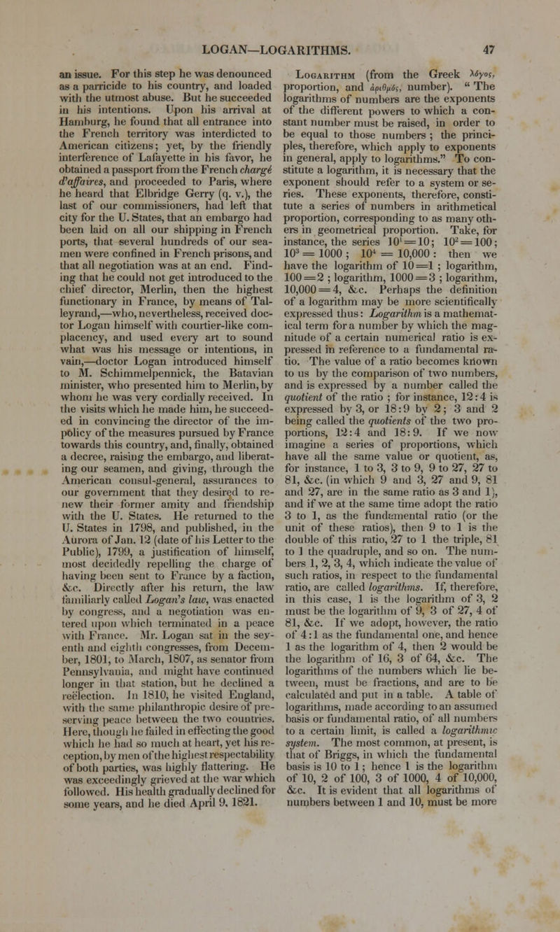 an issue. For this step he was denounced as a parricide to his country, and loaded with the utmost abuse. But he succeeded in his intentions. Upon his arrival at Hamburg, he found that all entrance into the French territory was interdicted to American citizens; yet, by the friendly interference of Lafayette in his favor, he obtained a passport from the French charge^ d'affaires, and proceeded to Paris, where he heard that Elbridge Gerry (q. v.), the last of our commissioners, had left that city for the U. States, that an embargo had been laid on all our shipping in French ports, that several hundreds of our sea- men were confined in French prisons, and that all negotiation was at an end. Find- ing that he could not get introduced to the chief director, Merlin, then the highest functionary in France, by means of Tal- leyrand,—who,nevertheless,received doc- tor Logan himself with courtier-like com- placency, and used eveiy art to sound what was his message or intentions, in vain,—doctor Logan introduced himself to M. Schimmelpennick, the Batavian minister, who presented him to Merlin, by whom he was very cordially received. In the visits which he made him, he succeed- ed in convincing the director of the im- policy of the measures pursued by France towards this country, and, finally, obtained a decree, raising the embargo, and liberat- ing our seamen, and giving, through the American consul-general, assurances to our government that they desired to re- new their former amity and friendship with the U. States. He returned to the IJ. States in 1798, and published, in the Aurora of Jan. 12 (date of his Letter to the Public), 1799, a justification of himself, most decidedly repelling the charge of having been sent to France by a faction, &c. Directly after his return, the law familiarly called Logan's law, was enacted by congress, and a negotiation was en- tered upon which terminated in a peace with Fiance Mr. Logan sat in the sev- enth and eighth congresses, from Decem- ber, 1801, to March, 1807, as senator from Pennsylvania, and might have continued longer in that station, but he declined a reelection. In 1810, he visited England, with the same philanthropic desire of pre- serving peace between the two countries. Here, though he failed in effecting the good which lie had so much at heart, yet his re- ception, by men of the highest respectability of both parties, was highly flattering. He was exceedingly grieved at the war which followed. His health gradually declined for some years, and he died April 9, 1821. Logarithm (from the Greek Xtyo?, proportion, and dp<fyi<5s> number).  The logarithms of numbers are the exponents of the different powers to which a con- stant number must be raised, in order to be equal to those numbers ; the princi- ples, therefore, which apply to exponents in general, apply to logarithms. To con- stitute a logarithm, it is necessary that the exponent should refer to a system or se- ries. These exponents, therefore, consti- tute a series of numbers in arithmetical proportion, corresponding to as many oth- ers in geometrical proportion. Take, for instance, the series 10l = 10; 102 = 100; 103 = 1000 ; 104 = 10,000 : then we have the logarithm of 10=1 ; logarithm, 100=2 ; logarithm, 1000 = 3 ; logarithm, 10,000 = 4, &c. Perhaps the definition of a logarithm may be more scientifically expressed thus: Logarithm is a mathemat- ical term for a number by which the mag- nitude of a certain numerical ratio is ex- pressed in reference to a fundamental ra>- tio. The value of a ratio becomes known to us by the comparison of two numbers, and is expressed by a number called the quotient of the ratio ; for instance, 12:4 is expressed by 3, or 18:9 by 2; 3 and 2 being called the quotients of the two pro- portions, 12:4 and 18:9. If we now imagine a series of proportions, which have all the same value or quotient, as, for instance, 1 to 3, 3 to 9, 9 to 27, 27 to 81, &c. (in which 9 and 3, 27 and 9, 81 and 27, are in the same ratio as 3 and 1), and if we at the same time adopt the ratio 3 to 1, as the fundamental ratio (or the unit of these ratios), then 9 to 1 is the double of this ratio, 27 to 1 the triple, 81 to 1 the quadruple, and so on. The num- bers 1, 2, 3, 4, which indicate the value of such ratios, in respect to the fundamental ratio, are called logarithms. If, therefore, in this case, 1 is the logarithm of 3, 2 must be the logarithm of 9, 3 of 27, 4 of 81, &c. If we adopt, however, the ratio of 4:1 as the fundamental one, and hence 1 as the logarithm of 4, then 2 would be the logarithm of 16, 3 of 64, &c. The logarithms of the numbers which lie be- tween, must be fractions, and are to be calculated and put in a table. A table of logarithms, made according to an assumed basis or fundamental ratio, of all numbers to a certain limit, is called a logarithmic system. The most common, at present, is that of Briggs, in which the fundamental basis is 10 to 1; hence 1 is the logarithm of 10, 2 of 100, 3 of 1000, 4 of 10,000, &c. It is evident that all logarithms of numbers between 1 and 10, must be more