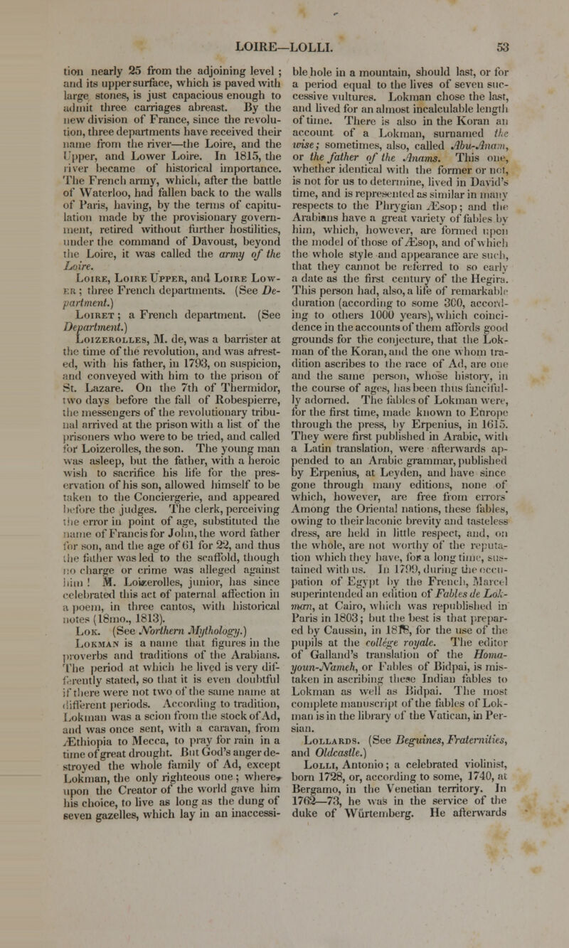 tion nearly 25 from the adjoining level ; and its upper surface, which is paved with large stones, is just capacious enough to admit three carriages ahreast. By the new division of France, since the revolu- tion, three departments have received their name from the river—the Loire, and the Upper, and Lower Loire. In 1815, the river hecame of historical importance. The French army, which, after the battle of Waterloo, had fallen back to the walls of Paris, having, by the terms of capitu- lation made by the provisionary govern- ment, retired without further hostilities, under the command of Davoust, beyond tlie Loire, it was called the army of the Loire. Loire, Loire Upper, and Loire Low- er; three French departments. (See De- partment.) Loiret ; a French department. (See Department.) Loizerolles, M. de, was a barrister at tlie time of the revolution, and was arrest- ed, with his father, in 1793, on suspicion, and conveyed with him to the prison of St. Lazare. On the 7th of Thermidor, two days before the fall of Robespierre, the messengers of the revolutionary tribu- nal arrived at the prison with a list of the prisoners who were to be tried, and called for Loizerolles, the son. The young man was asleep, but the father, with a heroic wish to sacrifice his life for the pres- ervation of his son, allowed himself to be taken to the Conciergerie, and appeared before the judges. The clerk, perceiving nor in point of age, substituted the name of Francis for John, the word father for boo, and the age of til for 22, and thus ihe father was led to the scaffold, though no charge or crime was alleged against him ! M. Loizerolles, junior, has since celebrated this act of paternal affection in a poem, in three cantos, with historical notes (l8mo., 1813). Lok. (See Northern Mythology.) Lokman is a name that figures in the proverbs and traditions of the Arabians. The period at which he lived is very dif- ferently stated, so that it is even doubtful if there were not two of the same name at different periods. According to tradition, Lokman was a scion from the stock of Ad, and was once sent, with a caravan, from /Ethiopia to Mecca, to pray for rain in a time of great drought. But God's anger de- stroyed the whole family of Ad, except Lokman, the only righteous one; where* upon the Creator of the world gave him his choice, to live as long as the dung of 6even gazelles, which lay in an inaccessi- ble hole in a mountain, should last, or for a period equal to the lives of seven suc- cessive vultures. Lokman chose the last, and lived for an almost incalculable length of time. There is also in the Koran an account of a Lokman, sumamed the tvise; sometimes, also, called Abu-Anam, or the father of the .'Inams. This one, whether identical with the former or not, is not for us to determine, lived in David's time, and is represented as similar in many respects to the Phrygian /Esop; and the Arabians have a great variety of fables by him, which, however, are formed upon the model of those of/Esop, and of which the whole style and appearance are such, that they cannot be referred to so early a date as the first century of the Hegira. This person had, also, a life of remarkable duration (according to some 3C0, accord- ing to others 1000 years), which coinci- dence in the accounts of them affords good grounds for the conjecture, that the Lok- man of the Koran, and the one whom tra- dition ascribes to the race of Ad, are one and the same person, whose history, in the course of ages, has been thiis fanciful- ly adorned. The fables of Lokman were, for the first time, made known to Europe through the press, by Erpenius, in 1615. They were first published in Arabic, with a Latin translation, were afterwards ap- pended to an Arabic grammar, published by Erpenius, at Leyden, and have since gone through many editions, none of which, however, are free from errors Among the Oriental nations, these fables, owing to their laconic brevity and tasteless dress, are held in little respect, and, on the whole, are not worthy of the reputa- tion which they have, fopa longtime, bus^ tained with us. In 1799, during tlie occu- pation of Egypt by the French, Marcel superintended an edition of Fables de Lok- man, at Cairo, which was republished in Paris in 1803; but the best is that prepar- ed by Caussin, in 18flB, for the use of the pupils at the college royalc. The editor of Galland's translation of the Homa- youn-Nameh, or Fables of Bidpai, is mis- taken in ascribing these Indian fables to Lokman as well as Bidpai. The most complete manuscript of the fables of Lok- man is in the library of the Vatican, in Per- sian. Lollards. (See Beguines,Fraternities, and Oldcastle.) Lolli, Antonio; a celebrated violinist, bom 1728, or, according to some, 1740, at Bergamo, in the Venetian territory. In 1762—73, he was in the service of the duke of Wurtemberg. He afterwards
