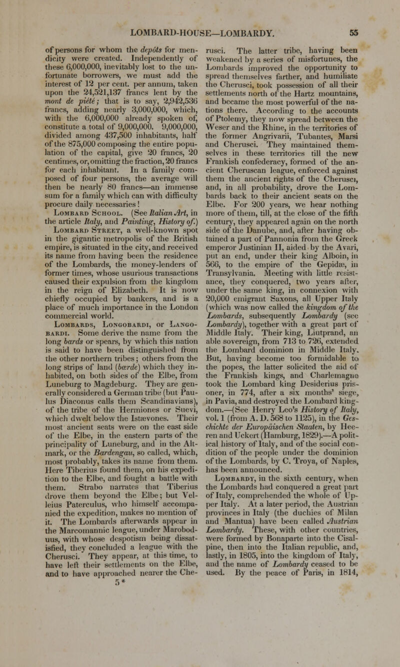 of persons for whom the depots for men- dicity were created. Independently of these 6,000,000, inevitably lost to the un- fortunate borrowers, we must add the interest of 12 per cent, per annum, taken upon the 24,521,137 francs lent by the mont de pide; that is to say, 2,942,536 francs, adding nearly 3,000,000, which, with the 6,000,000 already spoken of, constitute a total of 9,000,000. 9,000,000, divided among 437,500 inhabitants, half of the 875,000 composing the entire popu- lation of the capital, give 20 francs, 20 centimes, or, omitting the fraction, 20 francs for each inhabitant. In a family com- posed of four persons, the average will then be nearly 80 francs—an immense sum for a family which can with difficulty procure daily necessaries! Lombard School. (See Italian Art, in the article Italy, and Painting, History of.) Lombaro Street, a well-known spot in the gigantic metropolis of the British empire, is situated in the city, and received its name from having been the residence of the Lombards, the money-lenders of former times, whose usurious transactions caused their expulsion from the kingdom in the reign of Elizabeth. It is now chiefly occupied by bankers, and is a place of much importance in the London commercial world. Lombards, Longobardi, or Lango- bardi. Some derive the name from the long bards or spears, by which this nation is said to have been distinguished from the other northern tribes; others from the long strips of land (barde) which they in- habited, on both sides of the Elbe, from Luneburg to Magdeburg. They are gen- erally considered a German tribe (but Pau- lus Diaconus calls them Scandinavians), of the tribe of the Hermiones or Suevi, which dwelt below the Istsevones. Their most ancient seats were on the east side of the Elbe, in the eastern parts of the principality of Luneburg, and in the Alt- mark, or the Bardengau, so called, which, most probably, takes its name from them. Here Tiberius found them, on his expedi- tion to the Elbe, and fought a battle with them. Strabo narrates that Tiberius drove them beyond the Elbe; but Vel- leius Paterculus, who himself accompa- nied the expedition, makes no mention of it. The Lombards afterwards appear in the Marcomannic league, under Marobod- uus, with whose despotism being dissat- isfied, they concluded a league with the Cherusci. They appear, at this time, to have left their settlements on the Elbe, and to have approached nearer the Che- rusci. The latter tribe, having been weakened by a series of misfortunes, the Lombards improved the opportunity to spread themselves farther, and humiliate the Cherusci, took possession of all their settlements north of the Hartz mountains, and became the most powerful of the na- tions there. According to the accounts of Ptolemy, they now spread between the Weser and the Rhine, in the territories of the former Angrivarii, Tubantes, Marsi and Cherusci. They maintained them- selves in these territories till the new Prankish confederacy, formed of the an- cient Cheruscan league, enforced against them the ancient rights of the Cherusci, and, in all probability, drove the Lom- bards back to their ancient seats on the Elbe. For 200 years, we hear nothing more of them, till, at the close of the fifth century, they appeared again on the north side of the Danube, and, after having ob- tained a part of Pannonia from the Greek emperor Justinian II, aided by the Avari, put an end, under their king Alboin, in 566, to the empire of the Gepidse, in Transylvania. Meeting with little resist- ance, they conquered, two years after, under the same king, in connexion with 20,000 emigrant Saxons, all Upper Italy (which was now called the kingdom of the Lombards, subsequently Lombardy (see Lombardy), together with a great part of Middle Italy. Their king, Liutprand, an able sovereign, from 713 to 726, extended the Lombard dominion in Middle Italy. But, having become too formidable to the popes, the latter solicited the aid of the Frankish kings, and Charlemagne took the Lombard king Desiderius pris- oner, in 774, after a six months' siege,. in Pavia, and destroyed the Lombard king- dom.—(See Henry Leo's History of Italy, vol. 1 (from A. D. 568 to 1125), in the Ges- chichte der Europaischen Staaten, by Hee- ren and Uckert (Hamburg, 1829).—A polit- ical history of Italy, and of the social con- dition of the people under the dominion of the Lombards, by C. Troya, of Naples, has been announced. Lombardy, in the sixth century, when the Lombards had conquered a great part of Italy, comprehended the whole of Up- per Italy. At a later period, the Austrian provinces in Italy (the duchies of Milan and Mantua) have been called Austrian Lombardy. These, with other countries, were formed by Bonaparte into the Cisal- pine, then into the Italian republic, and, lastly, in 1805, into the kingdom of Italy, and the name of Lombardy ceased to be used. By the peace of Paris, in 1814,