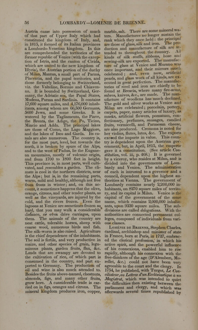 Austria came into possession of much of that part of Upper Italy which had constituted the kingdom of Italy, aud, in 1815, it formed of its Italian provinces a Lomhardo-Venetian kingdom. In this are comprehended the territories of the former republic of Venice (with the excep- tion of Istria, and the canton of Civida, which are united to the new kingdom of Ulyria), the Austrian portion of the duchy of Milan, Mantua, a small part of Parma, Placentia, and the papal territories, and those formerly belonging to Switzerland, viz. the Valteline, Bormio and Chiaven- na. It is bounded by Switzerland, Ger- many, the Adriatic sea, the Papal States, Modena, Parma and Sardinia. It contains 17,600 square miles, and 4,176,000 inhab- itants, among whom are 66,500 Germans, 5600 Jews, and some Greeks. It is watered by the Tagliamento, the Piave, the Brenta, die Adige, the Po, Ticino, Mincio and Adda. The principal lakes are those of Como, the Lago Maggiore, and the lakes of Iseo and Garda. Its ca- nals are also numerous. The country is, for the most part, level, but towards the north, it is broken by spurs of the Alps, and to the west of Padua, lie the Eugaue- an mountains, mostly of volcanic origin, and from 1700 to 1800 feet in height. This province is, in most parts, well culti- vated, and .resembles a garden. The cli- mate is cool in the northern districts, near the Alps; but is, in the remaining parts, warm, mild and healthy, although not free from frosts in winter; and, on this ac- count, it sometimes happens that the olive, orange, citrons, and other tender plants, as well as the vineyards, are injured by the cold, and the rivers frozen. Even the lagoons at Venice are sometimes frozen so hard, that you may walk a considerable distance, or even drive carriages, upon them. The animals of the country are neat cattle, tolerable horses, sheep with coarse wool, numerous birds and fish. The silk-worm is also raised. Agriculture is the chief dependence of the inhabitants. The soil is fertile, and very productive in maize, and other species of grain, legu- minous plants, garden fruits, flax, &c. Lands that are swampy are devoted to the cultivation of rice, of which part is consumed in the country, and part ex- ported to Germany. The production of oil and wine is also much attended to. Besides the fruits above-named, chestnuts, almonds, figs, and many other fruits, grow here. A considerable trade is car- ried on in figs, oranges and citrons. The mineral kingdom produces iron, copper, marble, salt. There are some mineral wa- ters. Manufactures no longer sustain the rank which they once hold : the principal are those of glass, silk and iron. The pro- duction and manufacture of silk are at- tended to throughout the country. Al kinds of silk stuffs, ribbons, hose and sewing-silk are exported. The manufac- ture of glass at Venice and Murano was once important, and their mirrors much celebrated ; and, even now, artificial pearls, and glass work of all kinds, are ex- ecuted in great perfection. The manufac- tories of steel and iron are chiefly to be found at Brescia, where many fire-arms, sabres, knives, &c, are made. The man- ufacture of woollens has much declined. The gold and silver works at Venice and Milan are celebrated; porcelain, pottery, carpets, paper, many articles of luxury, as masks, artificial flowers, pomatum, con- fectionary, perfumes, sausages, candied fruits, vermicelli, and Parmesan cheese, are also produced. Cremona is noted for her violins, flutes, lutes, &c. The exports exceed the imports in value. This coun- try is dependent upon the Austrian gov- ernment, but, in April, 1815, the emperor gave it a constitution. (See article Con- stitution, vol. iii, p. 468.) It is governed by a viceroy, who resides at Milan, and is divided into the governments of Lom- bardy and Venice. The administration of each is intrusted to a governor and a council, dependent upon the highest au- thorities at Vienna. The government of Lombardy contains nearly 2,200,000 in- habitants, on 8270 square miles of territo- ry, and its capital is Milan. Venice is the capital of the government of the same name, which contains 2,000,000 inhabit- ants, upon 9330 square miles. The sub- divisions are called delegations. With the authorities are connected permanent col- leges, composed of individuals from vari- ous classes. Lomenie de Brienne, Stephen Charles, cardinal, archbishop and minister of state in France, born at Paris, in 1727, embrac- ed the clerical profession, in which his active spirit, and the powerful influence of his connexions, enabled him to rise rapidly, although his connexion with the free-thinkers of the age (D'Alembert, Mo- rellet, &c.) could not have been very agreeable to the court and the clergy. In 1754, he published, with Turgot, Le Con- ciliateur,ou Lettres (PunEcclisiastique a un Magistral, which was intended to quiet the difficulties then existing between the parliament and clergy, and which was afterwards several times republished by