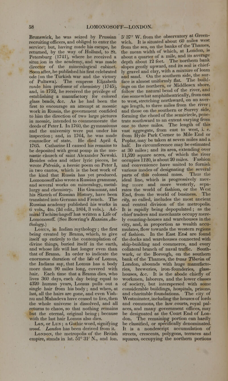 Brunswick, he was seized by Prussian recruiting officers, and obliged to enter the service; but, having made his escape, he returned, by the way of Holland, to St. Petersburg (J741), where he received a situaion in the academy, and was made director of the mineralogical cabinet. Soon after, he published his first celebrated ode (on the Turkish war and the victory of Pultawa). The empress Elizabeth made him professor of chemistry (1745), and, in 1752, he received the privilege of establishing a manufactory lor colored glass beads, &c. As he had been the first to encourage an attempt at mosaic work in Russia, the government confided to him the direction of two large pictures in mosaic, intended to commemorate the deeds of Peter I. In 1760, the gymnasiums and the university were put under his inspection; and, in 1764, he was made counsellor of state. He died April 4, 1765. Catharine II caused his remains to be deposited with great pomp in the mo- nastic church of saint Alexander Newski. Besides odes and other lyric pieces, he wrote Petreide, a heroic poem on Peter I, in two cantos, which is tbe best work of the kind that Russia has yet produced. Lomonosoffalso wrote a Russian grammar, and several works on mineralogy, metal- lurgy and chemistry* His Grammar, and his Sketch of Russian History, have been translated into German and French. The Russian academy published his works in 6 vols^ 4to. (2d edit., 1804, 3 vols.). Ad- miral Tschitschagoffhas written a Life of Lomonosoff. (See Bo wring's Russian An- thology.) Lomus, in Indian mythology; the first being created by Brama, which, to give itself up entirely to the contemplation of divine things, buried itself in the earth, and whose life will last longer even than that of Brama. In order to indicate the enormous duration of the life of Lomus, the Indians say, that Lomus has a body more than 90 miles long, covered with hair. Each time that a Brama dies, who lives 360 days, each day being equal to 4320 human years, Lomus pulls out a single hair from his body; and when, at last, all the hairs are gone, and even Vish- nu and Mahadeva have ceased to live, then the whole universe is dissolved, and all returns to chaos, so that nothing remains but the eternal, original being; because with the last hair Lomus also dies. Lon, or Lun ; a Gothic word, signifying ivood. London has been derived from it. London, the metropolis of the British empire, stands in lat. 51° 31' N., and lon. 5/ 37' W. from the observatory at Green- wich. It is situated about 60 miles wcsr from the sea, on the banks of the Thames the mean width of which, at London, is about a quarter of a mile, and its average depth about 12 feet. The northern bank slopes gently upward, and its sod is chief- ly gravel and clay, with a mixture ol loam and sand. On the southern side, (lie sur- face is almost uniformly flat. The build- ings on the northern, or Middlesex shore, follow the natural bend of the river, and rise somewhat amphitheatrically, from east to west, stretching northward, on an aver- age length, to three miles from the river ; and those on the southern or Surrey side, forming the chord of the semicircle, pene- trate southward to an extent varying from one to three miles. The length of this vast aggregate, from east to west, i. e. from Hyde Park Corner to Mile End or Poplar, may be taken at seven miles and a half. Its circumference may be estimated at 30 miles; and its area, extending over 11,520 square acres, of which the river occupies 1120, is about 20 miles. Fashion and convenience have united to furnish various modes of designating the several parts of this colossal mass. Thus the ideal line, which is progressively mov- ing more and more westerly, sepa- rates the world of fashion, or the West End, from the world of business. The city, so called, includes the most ancient and central division of the metropolis. It is rapidly being depopulated; as the chief traders and merchants occupy mere- ly counting-houses and warehouses in the city, and, in proportion as wealth accu- mulates, flow towards the western regions of fashion. In the East End are found the docks and warehouses connected with ship-building and commerce, and every collateral branch of naval traffic. South- wark, or the Borough, on the southern bank of the Thames, the trans Tiberim of London, abounds with huge manufacto- ries, breweries, iron-founderies, glass- houses, &c. It is the abode chiefly of workmen, laborers, and the lower classes of society, but interspersed with some considerable buildings, hospitals, prisons, and charitable foundations. The city of Westminster, including the houses of lords and commons, the law courts, royal pal- aces, and many government offices, may be designated as the Court End of Lon- don. The remaining portion can hardly be classified, or specifically denominated. It is a nondescript accumulation of streets, crescents, polygons, terraces and squares, occupying the northern portions