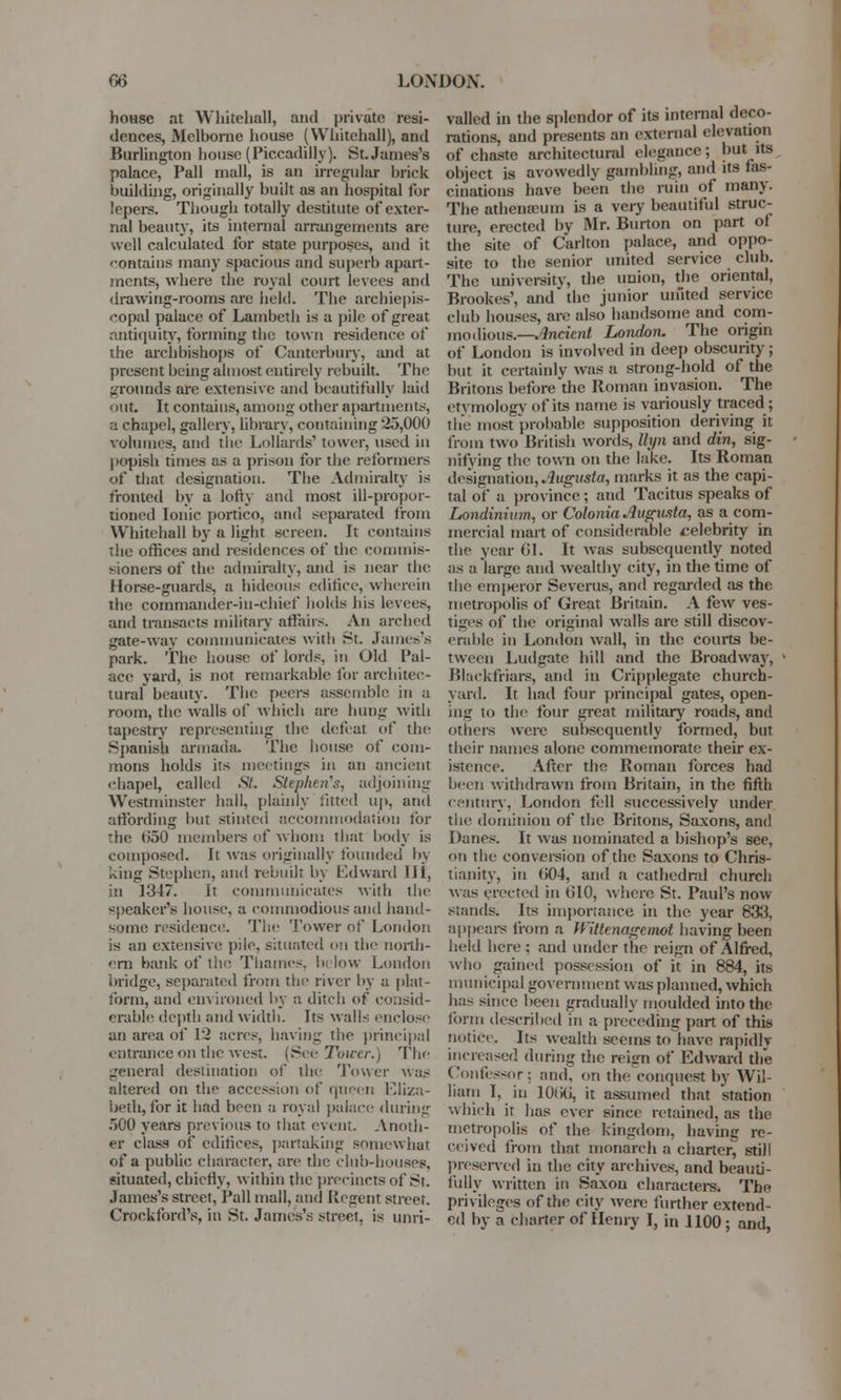 house at Whitehall, and private resi- dences, Melbome house (Whitehall), and Burlington house (Piccadilly). St. James's palace, Pall mall, is an irregular brick building, originally built as an hospital for lepers. Though totally destitute of exter- nal beauty, its internal arrangements are well calculated for state purposes, and it '■ontaius many spacious and superb apart- ments, where the royal court levees and drawing-rooms are held. The archiepis- copal palace of Lambeth is a pile of great antiquity, forming the town residence of the archbishops of Canterbury, and at present being almost entirely rebuilt. The grounds are extensive and beautifully laid out. It contains, among other apartments, a chapel, gallery, library, containing 25,000 volumes, and the Lollards' tower, used in popish times as a prison for the reformers of that designation. Tbe Admiralty is fronted by a lofty and most ill-propor- tioned Ionic portico, and separated from Whitehall by a light screen. It contains the offices and residences of the commis- sioners of the admiralty, and is near the Horse-guards, a hideous edifice, wherein the commander-in-chief holds his levees, and transacts military affairs. An arched gate-way communicates with St. James's park. The house of lords, in Old Pal- ace yard, is not remarkable for architec- tural beauty. The peers assemble in a room, the walls of which are hung with tapestry representing the defeat of the Spanish armada. The house of com- mons holds its meetings in an ancient chapel, called St. Stephen's, adjoining Westminster hall, plainly fitted up, and affording but stinted accommodation for the 050 members of whom that body is composed. It was originally founded bj king Stephen, and rebuilt In Edward (If, in 1347. it communicates with the speaker's house, a commodious and hand- some residence. The Tower of London is an extensive pile, situated on the north- ern bank of the Thames, below London bridge, separated front the river by a plat- form, and environed by a ditch of consid- erable depth and width. Its walls enclose an area of 12 acres, having the principal entrance on the west. (See Tower.) The general destination of the Tower was altered on the accession of queen Eliza- beth, for it had been a royal palace during 500 years previous to that event. Anoth- er class of edifices, partaking somewhat of a public character, are the club-houses. situated, chiefly, within the precincts of St. James's street, Pall mail, and Pcgent street. Crockford's. in St. James's street, is unri- valled in the splendor of its internal deco- rations, and presents an external elevation of chaste architectural elegance; but its object is avowedly gambling, and its fas- cinations have been the ruin of many. The athenaBum is a very beautiful struc- ture, erected by Mr. Burton on part of the site of Carlton palace, and oppo- site to the senior united service club. The university, the union, the oriental, Brookes', and the junior united service club houses, are also handsome and com- modious.— .Indent London. The origin of London is involved in deep obscurity; but it certainly was a strong-hold of the Britons before the Roman invasion. The etymology of its name is variously traced; the most probable supposition deriving it from two British words, Ihpi and din, sig- nifying the town on the lake. Its Roman designation, .Augusta, marks it as the capi- tal of a province; and Tacitus speaks of Londinium, or Colonia Augusta, as a com- mercial mart of considerable celebrity in the year 01. It was subsequently noted as a large and wealthy city, in the time of the enq>eror Severus, and regarded as the metropolis of Great Britain. A few ves- tiges of the original walls are still discov- erable in London wall, in the courts be- tween Ludgate hill and the Broadway, Blackfriars, and in Cripplegate church- yard. It had four principal gates, open- ing to the four great military roads, and others were subsequently formed, but their names alone commemorate their ex- istence. After the Roman forces had been withdrawn from Britain, in the fifth century, London fell successively under the dominion of the Britons, Saxons, and Danes. It was nominated a bishop's see, on the conversion of the Saxons to Chris- tianity, in (504, and a cathedral church was erected in 010, where St. Paul's now stands. Its importance in the year 833, appears from a Witlenagemot having been held here : and under the reign of Alfred, who gained possession of it in 884, its municipal government was planned, which lias since been gradually moulded into the form described in a preceding part of this notice. Its wealth sceins to have rapidlv increased during the reign of Edward the Confessor: and. on the conquest by Wil- liam I, in 1000, it assumed that station which it has ever since retained, as the metropolis of the kingdom, having re- ceived from that monarch a charter, still preserved in the city archives, and beauti- fully written in Saxon characters. The privileges of the city were further extend- ed by a charter of Henry I, in 1100; and,