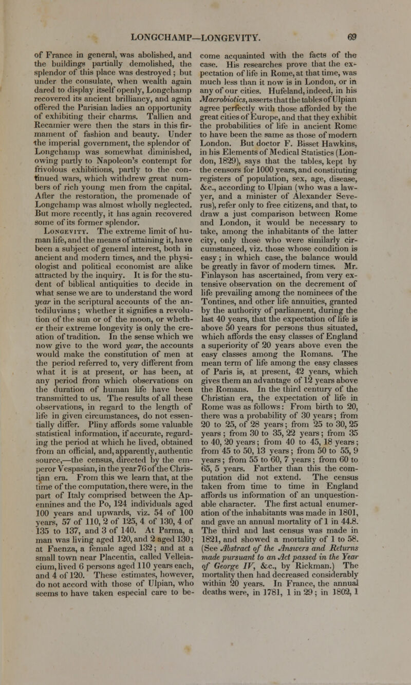 LONGCHAMP—LONGE VITY. of France in general, was abolished, and the buildings partially demolished, the splendor of this place was destroyed ; but under the consulate, when wealth again dared to display itself openly, Longchamp recovered its ancient brilliancy, and again offered the Parisian ladies an opportunity of exhibiting their charms. Tallien and Recamier were then the stars in this fir- mament of fashion and beauty. Under the imperial government, the splendor of Longchamp was somewhat diminished, owing partly to Napoleon's contempt for frivolous exhibitions, partly to the con- tinued wars, which withdrew great num- bers of rich young men from the capital. After the restoration, the promenade of Longchamp was almost wholly neglected. But more recently, it has again recovered some of its former splendor. Longevity. The extreme limit of hu- man life, and the means of attaining it, have been a subject of general interest, both in ancient and modern times, and the physi- ologist and political economist are alike attracted by the inquiry. It is for the stu- dent of biblical antiquities to decide in what sense we are to understand the word year in the scriptural accounts of the an- tediluvians ; whether it signifies a revolu- tion of the sun or of the moon, or wheth- er their extreme longevity is only the cre- ation of tradition. In the sense which we now give to the word year, the accounts would make the constitution of men at the period referred to, very different from what it is at present, or has been, at any period from which observations on the duration of human life have been transmitted to us. The results of all these observations, in regard to the length of life in given circumstances, do not essen- tially differ. Pliny affords some valuable statistical information, if accurate, regard- ing the period at which he lived, obtained from an official, and, apparently, authentic source,—the census, directed by the em- peror Vespasian, in the year 76 of the Chris- tian era. From this we learn that, at the time of the computation, there were, in the part of Italy comprised between the Ap- ennines and the Po, 124 individuals aged 100 vears and upwards, viz. 54 of 100 years, 57 of 110, 2 of 125, 4 of 130, 4 of 135 to 137, and 3 of 140. At Parma, a man was living aged 120, and 2 aged 130; at Faenza, a female aged 132; and at a small town near Placentia, called Velleia- cium, lived 6 persons aged 110 years each, and 4 of 120. These estimates, however, do not accord with those of Ulpian, who seems to have taken especial care to be- come acquainted with the facts of the case. His researches prove that the ex* pectation of life in Rome, at that time, was much less than it now is in London, or in any of our cities. Hufeland, indeed, in his Macrobiotics, asserts that the tables of Ulpian agree perfectly with those afforded by the great cities of Europe, and that they exhibit the probabilities of* life in ancient Rome to have been the same as those of modern London. But doctor F. Bisset Hawkins, in his Elements of Medical Statistics (Lon- don, 1829), says that the tables, kept by the censors for 1000 years, and constituting registers of population, sex, age, disease, &c, according to Ulpian (who was a law- yer, and a minister of Alexander Seve- rus), refer only to free citizens, and that, to draw a just comparison between Rome and London, it would be necessary to take, among the inhabitants of the latter city, only those who were similarly cir- cumstanced, viz. those whose condition is easy; in which case, the balance would be greatly in favor of modern times. Mr. Finlayson has ascertained, from very ex- tensive observation on the decrement of life prevailing among the nominees of the Tontines, and other life annuities, granted by the authority of parliament, during the last 40 years, that the expectation of life is above 50 years for persons thus situated, which affords the easy classes of England a superiority of 20 years above even the easy classes among the Romans. The mean term of life among the easy classes of Paris is, at present, 42 years, which gives them an advantage of 12 years above the Romans. In the third century of the Christian era, the expectation of life in Rome was as follows: From birth to 20, there was a probability of 30 years; from 20 to 25, of 28 years; from 25 to 30, 25 years ; from 30 to 35, 22 years; from 35 to 40, 20 years; from 40 to 45, 18 years; from 45 to 50, 13 years; from 50 to 55, 9 years; from 55 to 60, 7 years; from 60 to 65, 5 years. Farther than this the com- putation did not extend. The census taken from time to time in England affords us information of an unquestion- able character. The first actual enumer- ation of the inhabitants was made in 1801, and gave an annual mortality of 1 in 44.8. The third and last census was made in 1821, and showed a mortality of 1 to 58. (See Abstract of the Answers and Returns made pursuant to an Act passed in the Year of George IV, &c, by Rickman.) The mortality then had decreased considerably within 20 years. In France, the annual deaths were, in ]781, 1 in 29; in 1802, 1