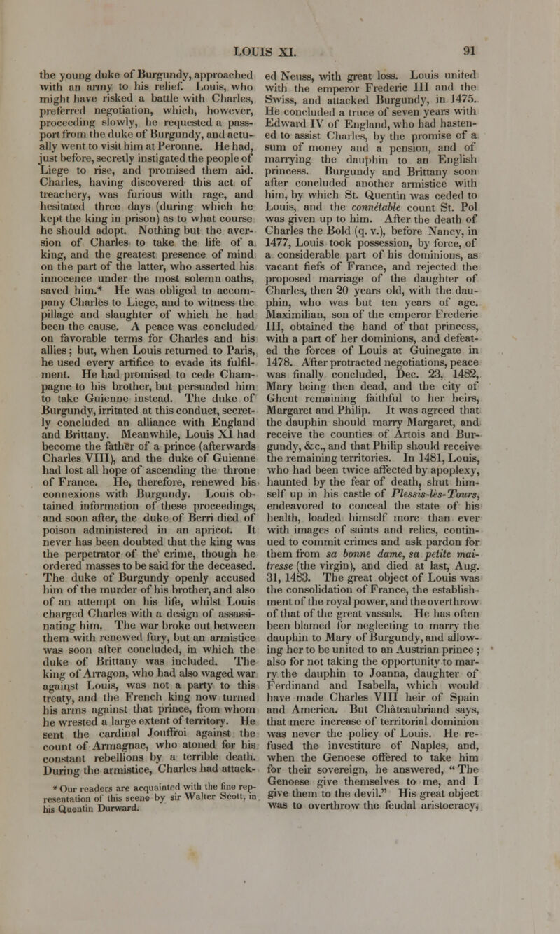 the young duke of Burgundy, approached with an army to his relief. Louis, who might have risked a hattle with Charles, preferred negotiation, which, however, proceeding slowly, he requested a pass- port from the duke of Burgundy, and actu- ally went to visit him at Peronne. He had, just hefore, secretly instigated the people of Liege to rise, and promised them aid. Charles, having discovered this act of treachery, was furious with rage, and hesitated three days (during which he kept the king in prison) as to what course he should adopt. Nothing but the aver- sion of Charles to take the life of a king, and the greatest presence of mind on the part of the latter, who asserted his innocence under the most solemn oaths, saved him.* He was obliged to accom- pany Charles to Liege, and to witness the pillage and slaughter of which he had been the cause. A peace was concluded on favorable terms for Charles and his allies; but, when Louis returned to Paris, he used every artifice to evade its fulfil- ment. He had promised to cede Cham- pagne to his brother, but persuaded him to take Guienne instead. The duke of Burgundy, irritated at this conduct, secret- ly concluded an alliance with England and Brittany. Meanwhile, Louis XI had become the fathSr of a prince (afterwards Charles VIII), and the duke of Guienne had lost all hope of ascending the throne of France. He, therefore, renewed his connexions with Burgundy. Louis ob- tained information of these proceedings, and soon after, the duke of Bern died of poison administered in an apricot. It never has been doubted that the king was the perpetrator of the1 crime, though he ordered masses to be said for the deceased. The duke of Burgundy openly accused him of the murder of his brother, and also of an attempt on his life, whilst Louis charged Charles with a design of assassi- nating him. The war broke out between them with renewed fury, but an armistice was soon after concluded, in which the duke of Brittany was included. The king of Arragon, who had also waged war against Louis, was not a party to this treaty, and the French king now turned his arms against that prince, from whom he wrested a large extent of territory. He sent the cardinal Jouifroi against the count of Armagnac, who atoned for his constant rebellions by a terrible death. During the armistice, Charles had attack- * Our readers are acquainted with the fine rep- resentation of this scene by sir Walter Scott, in his Queutin Durward. ed Neuss, with great loss. Louis united with the emperor Frederic III and the Swiss, and attacked Burgundy, in 1475. He concluded a truce of seven years with Edward IV of England, who had hasten- ed to assist Charles, by the promise of a sum of money and a pension, and of marrying the dauphin to an English princess. Burgundy and Brittany soon after concluded another armistice with him, by which St. Quentin was ceded to Louis, and the connetable count St. Pol was given up to him. After the death of Charles the Bold (q. v.), before Nancy, in 1477, Louis took possession, by force, of a considerable part of his dominions, as vacant fiefs of France, and rejected the proposed marriage of the daughter of Charles, then 20 years old, with the dau- phin, who was but ten years of age. Maximilian, son of the emperor Frederic HI, obtained the hand of that princess, with a part of her dominions, and defeat- ed the forces of Louis at Guinegate in 1478. After protracted negotiations, peace was finally concluded, Dec. 23, 1482, Mary being then dead, and the city of Ghent remaining faithful to her heirs, Margaret and Philip. It was agreed that the dauphin should marry Margaret, and receive the counties of Artois and Bur- gundy, &c, and that Philip should receive the remaining territories. In 1481, Louis, who had been twice affected by apoplexy, haunted by the fear of death, shut him- self up in his castle of Plessis-les-Tours, endeavored to conceal the state of his health, loaded himself more than ever with images of saints and relics, contin- ued to commit crimes and ask pardon for them from sa bonne dame, sa petite mai- tresse (the virgin), and died at last, Aug. 31, 1483. The great object of Louis was the consolidation of France, the establish- ment of the royal power, and the overthrow of that of the great vassals. He has often been blamed for neglecting to marry the dauphin to Mary of Burgundy, and allow- ing her to be united to an Austrian prince ; also for not taking the opportunity to mar- ry the dauphin to Joanna, daughter of Ferdinand and Isabella, which would have made Charles VIII heir of Spain and America. But Chateaubriand says, that mere increase of territorial dominion was never the policy of Louis. He re- fused the investiture of Naples, and, when the Genoese offered to take him for their sovereign, he answered, The Genoese give themselves to me, and I give them to the devil. His great object was to overthrow the feudal aristocracy,