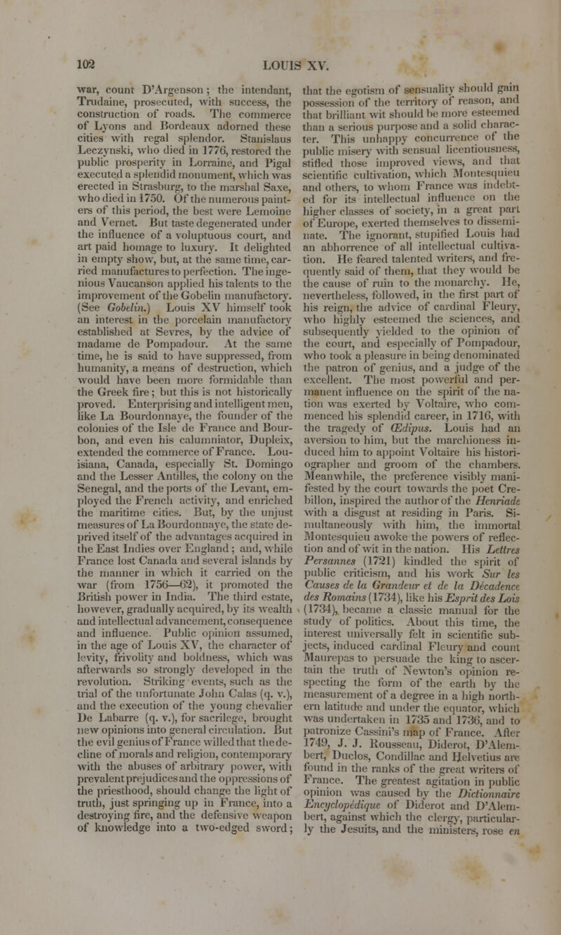 war, count D'Argeuson; the intendant, Trudaine, prosecuted, with success, the construction of roads. The commerce of Lyons and Bordeaux adorned these cities with regal splendor. Stanislaus Leczynski, who died iu 1776, restored the public prosperity in Lorraine, and Pigal executed a splendid monument, which was erected in Strashnrg, to the marshal Saxe, who died iu 1750. Of the numerous paint- ers of this period, the best were Lemoine and Vernet. But taste degenerated under the influence of a voluptuous court, and art paid homage to luxury. It delighted in empty show, but, at the same time, car- ried manufactures to perfection. The inge- nious Vaucanson applied his talents to the improvement of the Gobelin manufactory. (See Gobelin.) Louis XV himself took an interest in the porcelain manufactory established at Sevres, by the advice of rnadame de Pompadour. At the same time, he is said to have suppressed, from humanity, a means of destruction, which would have been more formidable than the Greek fire; but this is not historically proved. Enterprising and intelligent men, like La Bourdonnaye, the founder of the colonies of the Isle de France and Bour- bon, and even his calumniator, Dupleix, extended the commerce of France. Lou- isiana, Canada, especially St. Domingo and the Lesser Antilles, the colony on the Senegal, and the ports of the Levant, em- ployed the French activity, and enriched the maritime cities. But, by the unjust measures of La Bourdonnaye, the state de- prived itself of the advantages acquired in the East Indies over England; and, while France lost Canada and several islands by the manner in which it carried on the war (from 1756—62), it promoted the British power in India. The third estate, however, gradually acquired, by its wealth aud intellectual advancement, consequence and influence. Public opinion assumed, in the age of Louis XV, the character of levity, frivolity and boldness, which was afterwards so strongly developed in the revolution. Striking events, such as the trial of the unfortunate John Calas (q. v.), and the execution of the young chevalier De Labarre (q. v.), for sacrilege, brought new opinions into general circulation. But the evil genius of France willed that the de- cline of morals and religion, contemporary with the abuses of arbitrary power, with prevalent prejudices and the oppressions of the priesthood, should change the light of truth, just springing up in France, into a destroying fire, and the defensive weapon of knowledge into a two-edged sword; that the egotism of sensuality should gain possession of the territory of reason, and that brilliant wit should be more esteemed than a serious purpose and a solid charac- ter. This unhappy concurrence of the public misery with sensual licentiousness, stifled those improved views, and that scientific cultivation, which Montesquieu and others, to whom France was indebt- ed for its intellectual influence on the higher classes of society, in a great part of Europe, exerted themselves to dissemi- nate. The ignorant, stupified Louis had an abhorrence of all intellectual cultiva- tion, lie feared talented writers, and fre- quently said of them, that they would be the cause of ruin to the monarchy. He, nevertheless, followed, in the first part of his reign, the advice of cardinal Fleury, who highly esteemed the sciences, and subsequently yielded to the opinion of the court, and especially of Pompadour, who took a pleasure in being denominated the patron of genius, and a judge of the excellent. The most powerful and per- manent influence on the spirit of the na- tion was exerted by Voltaire, who com- menced his splendid career, in 1716, with the tragedy of (Edipus. Louis had an aversion to him, but the marchioness in- duced him to appoint Voltaire his histori- ographer and groom of the chambers. Meanwhile, the preference visibly mani- fested by the court towards the poet Cre- billon, inspired the author of the Henriade with a disgust at residing in Paris. Si- multaneously with him, the immortal Montesquieu awoke the powers of reflec- tion and of wit in the nation. His Lettres Persannes (1721) kindled the spirit of public criticism, and his work Sur les Causes de la Grandeur et de la Decadence des Romains (1734), like his Esprit des Lois (1734), became a classic manual for the study of politics. About this time, the interest universally felt in scientific sub- jects, induced cardinal Fleury and count Maurepas to persuade the king to ascer- tain the truth of Newton's opinion re- specting the form of the earth by the measurement of a degree in a high north- ern latitude aud under the equator, which was undertaken in 1735 and 1736, and to patronize Cassini's map of France. After 174'J, J. J. Rousseau, Diderot, D'Alem- bert, Duclos, Condillac and Helvetius are found in the ranks of the great writers of France. The greatest agitation in public opinion was caused by the Dictionnaire Encyclopedique of Diderot and D'Alem- bert, against which the clergy, particular- ly the Jesuits, and the ministers, rose en
