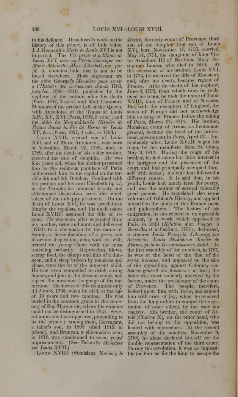 in his defence. Desodoard's work on the history of this prince, is of little value. J. J. Regnault's Siicle de Louis XVI is not impartial. The Vie privie et politique de Louis XVI, avec un Precis historique stir .Marie Antoinette, Mme. Elizabeth, etc., par M. .1., contains little that is not to be found elsewhere. More important are the abbe Georgel's Memoires pour servir a VHisloire des Evinements depuis 1700, jusqu'en 1806—1810, published by the nephew of the author, after his death (Paris, 1817, 2 vols.), and Mad. Campan's Memoirs of the private Life of the Queen, with Anecdotes of the Times of Louis XIV, XV, XVI (Paris, 1822,3 vols.); and the abbe de Montgaillard's Histoire de France depuis la Fin du Regne de Louis XV, &c (Paris, 1827, 4 vols., to 1793.) Louis XVII, second son of Louis XVI and of Marie Antoinette, was born at Versailles, March 27, 1785, and, in 1789, after the death of his elder brother, received the title of dauphin. He was four years old, when his mother presented him to the seditious populace of Paris, and carried him to the capital on the ter- rible 5th and Gth October. Confined with his parents and his aunt Elizabeth (q. v.), in the Temple, his innocent gaycty and affectionate disposition were the chief solace of the unhappy prisoners. On the death of Louis XVI, he was proclaimed king by the royalists, and his uncle (since Louis XVIII) assumed the title of re- gent. He was soon after separated from nis mother, sister and aunt, and delivered (1793) to a shoemaker by the name of Simon, a fierce Jacobin, of a gross and ferocious disposition, who, with his wife, treated the young Capet with the most unfeeling barbarity. Reproaches, blows, scanty food, the damps and filth of a dun- geon, and a sleep broken by menaces and abuse, were the lot of the innocent child. He was even compelled to drink strong liquors, and join in the obscene songs, and repeat the atrocious language of his tor- mentor. He survived this treatment only till June 8, 1795, when he died, at the age of 10 years and two months- He was buried in the common grave in the ceme- tery of Ste. Marguerite, where his remains could not be distinguished in 1815. Seve- ral impostors have appeared, pretending to be the prince ; among them, Hervagant, a tailor's son, in 1802 (died 1812 in prison), and Bruneau, a shoemaker, who, in 1818, was condemned to seven years' imprisonment. (See Eckard's Memoires sur Louis XVII.) Louis XVIII (Stanislaus Xavier), It Desire1, formerly count of Provence, third son of the dauphin (die son of Louis XV), born November 17, 1755, married, May 14, 1771, the daughter of king \ ie- tor-Amadeufl III of Sardinia, Mary Jo- sephine Louisa, who died in 1810. ^ At the accession of his brother, Louis XVI, in 1774, lie received the title of Monsieur, and, after his death, became regent of France. Alter the death of his nephew, June 8, 1795, from which time he reck- oned his reign, he took the name of Louis XVIII, king of France and of Navarre. But, with the exception of England, the states of Europe did not acknowledge him as king of France before the taking of Paris, March 31, 1814. His brother, Monsieur, count of Artois, as lieutenant- general, became the head of the provis- ional government in Paris, April 13. Im- mediately after, Louis XVIII began his reign, by his manifesto from St. Ouen, May 2, 1814. During the reign of his brother, he had taken but little interest in the intrigues and the pleasures of the court, and had principally occupied him- self with books ; his wife had followed a different course. It is said that, in his youth, Louis had much taste for poetry, and was the author of several tolerably good poems. He translated also some volumes of Gibbon's History, and applied himself to the study of the Roman poets and philosophers. The history of his emigration, he has related in an agreeable manner, in a work which appeared at Paris, in 1823 (Relation dhin Voyage a Bruxelles tl a C'oblence, 1791); dedicated, a Antoine Louis Francois d?Avar ay, son liberatcur, Louis Stanislaus Xavier de France, pliin de Reconnaissance, Salut. In the first assembly of the notables, in 1787, he was at the head of the first of the seven bureaus, and appeared on the side of the opposition, against Calonne, con- troleur-gineral des finances ; at least, the latter was most violently attacked by the bureau, under the presidency of the count of Provence. The people, therefore, looked upon him with favor, and saluted him with cries of joy, when he received from the king orders to compel the regis- tration of some edicts, by the cour des comptes. His brother, the count of Ar- tois (Charles X), on the other hand, who did not belong to the opposition, was loaded with reproaches. At the second assembly of the notables, November 9, 1788, he alone declared himself for the double representation of the third estate. During the revolution, it was as impossi- ble for him as for the king to escape the