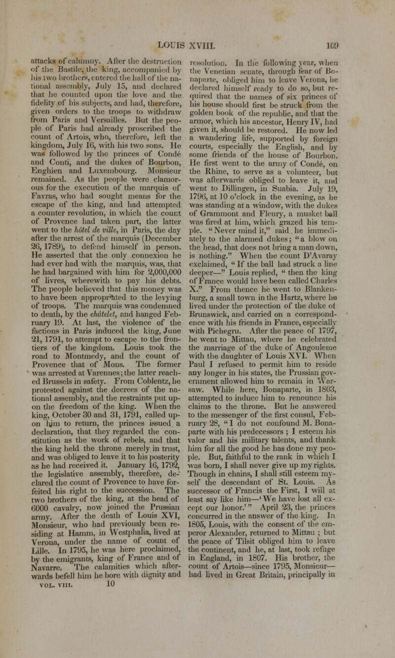 attacks of calumny. After the destruction of the Bastile, the king, accompanied by his two brothers, entered the ball of the na- tional assembly, July 15, and declared that he counted upon the love and the fidelity of his subjects, and had, therefore, given orders to the troops to withdraw from Paris and Versailles. But the peo- ple of Paris had already proscribed the count of Artois, who, therefore, left the kingdom, July 16, with his two sons. He was followed by the princes of Conde and Conti, and the dukes of Bourbon, Enghien and Luxembourg. Monsieur remained. As the people were clamor- ous for the execution of the marquis of Favras, who had sought means for the escape of the king, and had attempted a counter revolution, in which the count of Provence had taken part, the latter went to the hotel de vilk, in Paris, the day after the arrest of the marquis (December 26, 1789), to defend himself in person. He asserted that the only connexion he had ever had with the marquis, was, that he had bargained with him for 2,000,000 of livres, wherewith to pay his debts. The people believed that this money was to have been appropriated to the levying of troops. The marquis was condemned to death, by the chdtelet, and hanged Feb- ruary 19. At last, the violence of the factions in Paris induced the king, June 21,1791, to attempt to escape to the fron- tiers of the kingdom. Louis took the road to Montmedy, and the count of Provence that of Mons. The former was arrested at Varennes;the latter reach- ed Brussels in safety. From Coblentz, he protested against the decrees of the na- tional assembly, and the restraints put up- on the freedom of the king. When the king, October 30 and 31,1791, called up- on hjm to return, the princes issued a declaration, that they regarded the con- stitution as the work of rebels, and that the king held the throne merely in trust, and was obliged to leave it to his posterity as he had received it. January 16, 1792, the legislative assembly, therefore, de- clared the count of Provence to have for- feited his right to the succession. The two brothers of the king, at the head of 6000 cavalry, now joined the Prussian army. After the death of Louis XVI, Monsieur, who had previously been re- siding at Hamm, in Westphalia, lived at Verona, under the name of count of Lille. In 1795, he was here proclaimed, by the emigrants, king of France and of Navarre. The calamities which after- wards befell him he bore with dignity and VOL. viii. 10 resolution. In the following year, when the Venetian senate, through tear of Bo- naparte, obliged him to leave Verona, he declared himself ready to do so, but re- quired that die names of six princes of his house should first be struck from the golden book of the republic, and that the armor, which his ancestor, Henry IV, had given it, should be restored. He now led a wandering life, supported by foreign courts, especially the English, and by some friends of the house of Bourbon. He first went to the army of Conde, on the Rhine, to serve as a volunteer, but was afterwards obliged to leave it, and went to Dillingen, in Suabia. July 19, 1796, at 10 o'clock in the evening, as he was standing at a window, with the dukes of Grammont and Fleury, a musket ball was fired at him, which grazed his tem- ple. Never mind it, said, he immedi- ately to the alarmed dukes;  a blow on the head, that does not bring a man down, is nothing. When the count D'Avaray exclaimed,  If the ball had struck a line deeper— Louis replied,  then the king of France would have been called Charles X. From thence he went to Blanken- burg, a small town in the Hartz, where he lived under the protection of the duke ol Brunswick, and carried on a correspond- ence with his friends in France, especially with Pichegru. After the peace of 1797, he went to Mittau, where he celebrated the marriage of the duke of Angouleme with the daughter of Louis XVI. When Paul I refused to permit him to reside any longer in his states, the Prussian gov- ernment allowed him to remain in War- saw. While here, Bonaparte, in 1803, attempted to induce him to renounce his claims to the throne. But he answered to the messenger of the first consul, Feb- ruary 28,  I do not confound M. Bona- parte with his predecessors ; I esteem his valor and his military talents, and thank him for all the good he has done my peo- ple. But, faithful to the rank in which I was born, I shall never give up my rights. Though in chains, I shall still esteem my- self the descendant of St. Louis. As successor of Francis the First, I will at least say like him—' We have lost all ex- cept our honor.'  April 23, the princes concurred in the answer of the king. In 1805, Louis, with the consent of the em- peror Alexander, returned to Mittau ; but the peace of Tilsit obliged him to leave the continent, and he, at last, took refuge in England, in 1807. His brother, the count of Artois—since 1795, Monsieur— had lived in Great Britain, principally in