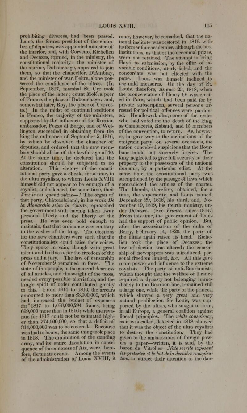 prohibiting divorces, had been passed. Laine, the former president of the cham- ber of deputies, was appointed minister of the interior, and, with Corvetto, Richelieu and Decazes, formed, in the ministry, the constitutional majority; the minister of the marine, Dubouchage, appeared to join them, so that the chancellor, D'Ambray, and the minister of war, Feltre, alone pos- sessed the confidence of the ultras. (In September, 1817, marshal St. Cyr took the place of the latter; count Mole, a peer of France, the place of Dubouchage ; and, somewhat later, Roy, the place of Corvet- to.) In the midst of continual seditions in France, the majority of the ministers, supported by the influence of the Russian ambassador, Pozzo di Borgo, and of Wel- lington, succeeded in obtaining from the king the ordinance of September 5, 1816, by which he dissolved the chamber of deputies, and ordered that the new mem- bers should all be of the lawful age of 40. At the same time, he declared that the constitution should be subjected to no alteration. This victory of the consti- tutional party gave a check, for a time, to the ultra royalists, to whom Louis XVIII himself did not appear to be enough of a royalist, and silenced, for some time, their Vive It roi, quand meme—.' The organ of that party, Chateaubriand, in his work De la Monarchie selon la Charte, reproached the government with having taken away personal liberty and the liberty of the press. He was even bold enough to maintain, that that ordinance was contrary to the wishes of the king. The elections for the new chambers were such that the constitutionalists could raise their voices. They spoke in vain, though with great talent and boldness, for the freedom of the press and a jury. The law of censorship of November 9 remained in force. The state of the people, in the general deamess of all articles, and the weight of the taxes, needed every possible alleviation, and the king's spirit of order contributed greatly to this. From 1814 to 181G, the arrears amounted to more than 83,000,000, which had increased the budget of expenses for'1817 to 1,088,000,294 francs, being 699,000 more than in 1816; while the reve- nue for 1817 could not be estimated high- er than 774,000,000, so that a deficit of 314,000,000 was to be covered. Recourse was had to loans; the same thing took place in 1818. The diminution of the standing army, and its entire dissolution in conse- quence of the congress of Aix, were, there- fore, fortunate events. Among the events of the administration of Louis XVIII, it must, however, be remarked, that tne na- tional institute was restored in 1816, with- its former four academies, although the best institutions, as that of the decennial prizes, were not retained. The attempt to bring Hayti to submission, by the offer of fa- vorable conditions, utterly failed, and the concordate was not effected with the pope. Louis was himself inclined to use mild measures. On the day of St. Louis, therefore, August 25, 1818, when the bronze statue of Henry IV was erect- ed in Paris, which had been paid for by private subscription, several persons ar- rested for political offences were pardon- ed. He allowed, also, some of the exiles who had voted for the death of the king, as Cambaceres, Rabaud, and 15 members of the convention, to return. As, howev- er, he gave way to the inclinations of the emigrant party, on several occasions, the nation conceived suspicions that the Bour- bons could not sincerely forgive. The king neglected to give full security in their property to the possessore of the national domains, by a particular edict. At the same time, the constitutional party was strengthened by the passage of laws which contradicted the articles of the charter. The liberals, therefore, obtained, for a time, the superiority, and Louis named, December 29, 1818, his third, and, No- vember 19, 1819, his fourth ministry, un- der Decazes. (See France, since 1814.) From this time, the government of Louis had the support of public opinion. But, after the assassination of the duke of Berry, February 14, 1820, the party of the ultras again raised its head. Riche- lieu took the place of Decazes; the law of election was altered; the censor- ship of newspapers was introduced, per- sonal freedom limited, &c. All this gave more power and influence to the extreme royalists. The party of anti-Bourbonists, which thought that the welfare of France required a dynasty not belonging imme- diately to the Bourbon line, remained still a large one, while the party of the princes, which showed a yery great and very natural predilection for Louis, was sup- ported by the ultras, who sought to form, in all Europe, a general coalition against liberal principles. The white conspiracy, as it was called, detected in 1818, showed that it was the object of the ultra royalists to destroy the constitution. They had given to the ambassadors of foreign pow- ers a paper—written, it is said, by the baron de Vitrolles—Note secrete exposant les pretextes et le but de la dernihe conspira- tion, to attract their attention to the dan-