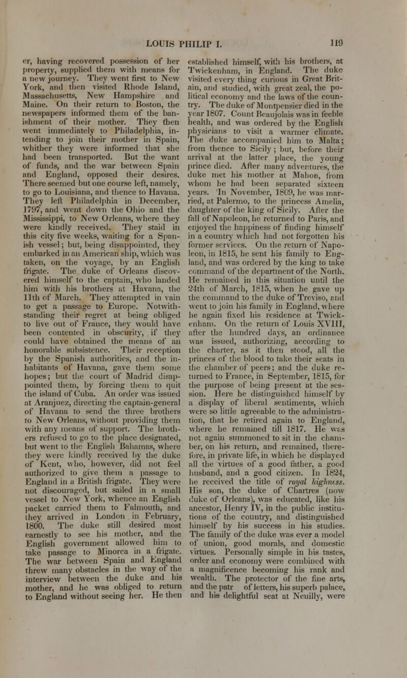 *r, having recovered possession of her property, supplied them with means for a new journey. They went first to New York, and tlien visited Rhode Island, Massachusetts, New Hampshire and Maine. On their return to Boston, the newspapers informed them of the ban- ishment of their mother. They then went immediately to Philadelphia, in- tending to join their mother in Spain, whither they were informed that she had been transported. But the want of funds, and the war between Spain and England, opposed their desires. There seemed but one course left, namely, to go to Louisiana, and thence to Havana. They left Philadelphia in December, 1797, and went down the Ohio and the Mississippi, to New Orleans, where they were kindly received. They staid in this city five weeks, waiting for a Span- ish vessel; but, being disappointed, they embarked in an American ship, which was taken, on the voyage, by an English frigate. The duke of Orleans discov- ered himself to the captain, who landed him with his brothers at Havana, the 11th of March. They attempted in vain to get a passage to Europe. Notwith- standing their regret at being obliged to live out of France, they would have been contented in obscurity, if they could have obtained the means of an honorable subsistence. Their reception by the Spanish authorities, and the in- habitants of Havana, gave them some hopes; but the court of Madrid disap- pointed them, by forcing them to quit the island of Cuba. An order was issued at Aranjuez, directing the captain-general of Havana to send the three brothers to New Orleans, without providing them with any means of support. The broth- ers refused to go to the place designated, but went to the English Bahamas, where they were kindly received by the duke of Kent, who, however, did not feel authorized to give them a passage to England in a British frigate. They were not discouraged, but sailed in a small vessel to New York, whence an English packet carried them to Falmouth, and they arrived in London in February, 1800. The duke still desired most earnestly to see his mother, and the English government allowed him to take passage to Minorca in a frigate. The war between Spain and England threw many obstacles in the way of the interview between the duke and his mother, and he was obliged to return to England without seeing her. He then established himself, with his brothers, at Twickenham, in England. The duke visited every thing curious in Great Brit- ain, and studied, with great zeal, the po- litical economy and the laws of the coun- try. The duke of Montpensier died in the year 1807. Count Beaujolais was in feeble health, and was ordered by the English physicians to visit a warmer climate. The duke accompanied him to Malta; from thence to Sicily ; but, before their arrival at the latter place, the young prince died. After many adventures, the duke met his mother at Mahon, from whom he had been separated sixteen years. In November, 1809, he was mar- ried, at Palermo, to the princess Amelia, daughter of the king of Sicily. After the fall of Napoleon, he returned to Paris, and enjoyed the happiness of finding himself in a country which had not forgotten his former sen ices. On the return of Napo- leon, in 1815, he sent his family to Eng- land, and was ordered by the king to take command of the department of the North. He remained in this situation until the 24th of March, 1815, when he gave up the command to the duke of Treviso, and went to join his family in England, where he again fixed his residence at Twick- enham. On the return of Louis XVIII, after the hundred days, an ordinance was issued, authorizing, according to the charter, as it then stood, all the princes of the blood to take their seats in the chamber of peers; and the duke re- turned to France, in September, 1815, for the purpose of being present at the ses- sion. Here he distinguished himself by a display of liberal sentiments, which were so little agreeable to the administra- tion, that he retired again to England, where he remained till 1817. He was not again summoned to sit in the cham- ber, on his return, and remained, there- fore, in private life, in which he displayed all the virtues of a good father, a good husband, and a good citizen. In 1824, he received the title of royal highness. His son, the duke of Chartres (now duke of Orleans), was educated, like his ancestor, Henry IV, in the public institu- tions of the country, and distinguished himself by his success in his studies. The family of the duke was ever a model of union, good morals, and domestic virtues. Personally simple in his tastes, order and economy were combined with a magnificence becoming his rank and wealth. The protector of the fine aits, and the patr of letters, his superb palace, and his delightful seat at Neuilly, were