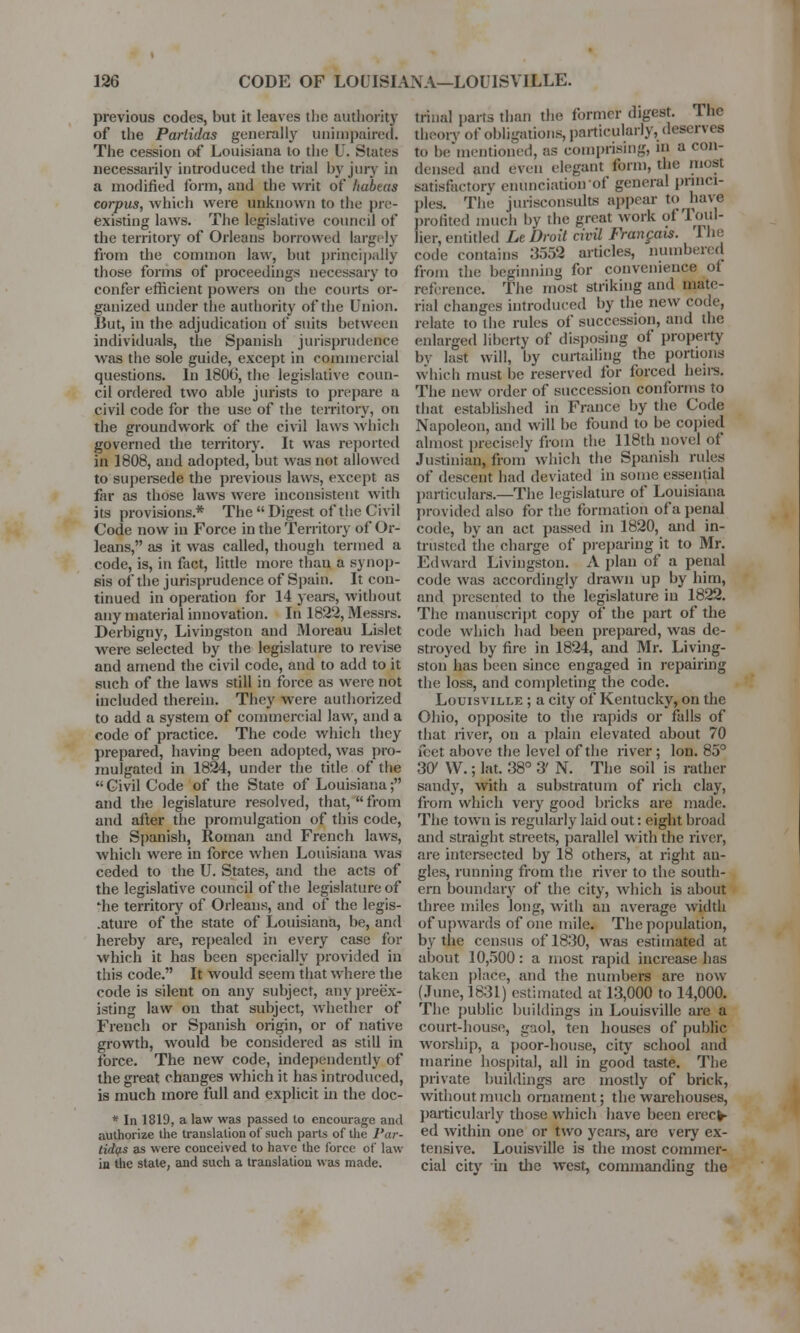 previous codes, but it leaves the authority of the Parlidas generally unimpaired. The cession of Louisiana to the U. States necessarily introduced the trial by jury in a modified form, and the writ of habeas corpus, which were unknown to the pre- existing laws. The legislative council of the territory of Orleans borrowed largely from the common law, but principally those forms of proceedings necessary to confer efficient powers on the courts or- ganized under the authority of the Union. But, in the adjudication of suits between individuals, the Spanish jurisprudence was the sole guide, except in commercial questions. In 1806, the legislative coun- cil ordered two able jurists to prepare a civil code for the use of the territory, on the groundwork of the civil laws which governed the territory. It was reported in 1808, and adopted, but was not allowed to supersede the previous laws, except as far as those laws were inconsistent with its provisions.* The Digest of the Civil Code now in Force in the Territory of Or- leans, as it was called, though termed a code, is, in fact, little more thai) a synop- sis of the jurisprudence of Spain. It con- tinued in operation for 14 years, without any material innovation. In 1822, Messrs. Derbigny, Livingston and Moreau Lislet were selected by the legislature to revise and amend the civil code, and to add to it such of the laws still in force as were not included therein. They were authorized to add a system of commercial law, and a code of practice. The code which they prepared, having been adopted, was pro- mulgated in 1824, under the title of the  Civil Code of the State of Louisiana; and the legislature resolved, that,  from and after the promulgation of this code, the Spanish, Roman and French laws, which were in force when Louisiana was ceded to the U. States, and the acts of the legislative council of the legislature of ffie territory of Orleans, and of the legis- .ature of the state of Louisiana, be, and hereby are, repealed in every case for which it has been specially provided in this code. It would seem that where the code is silent on any subject, any preex- isting law on that subject, whether of French or Spanish origin, or of native growth, would be considered as still in force. The new code, independently of the great changes which it has introduced, is much more full and explicit in the doc- * In 1819, a law was passed to encourage and authorize the translation of such parts of the 1'ar- tid(f.s as were conceived to have the force of law in the state, and such a translation was made. trinal parts than the former digest. The theory of obligations, particularly, deserves to be mentioned, as comprising, in a con- densed and even elegant form, the most satisfactory enunciation of general princi- ples. The jurisconsults appear to have profited much by the great work of Toul- lier, entitled Le Droll civil Francois. I he code contains 3558 articles, numbered from the beginning for convenience of reference. The most striking and mate- rial changes introduced by the new code, relate to the rules of succession, and the enlarged liberty of disposing of property by last will, by curtailing the portions which must be reserved for forced heirs. The new order of succession conforms to that established in France by the Code Napoleon, and will be found to be copied almost precisely from the 118th novel of Justinian, from which the Spanish rules of descent had deviated in some essential particulars.—The legislature of Louisiana provided also for the formation of a penal code, by an act passed in 1820, and in- trusted the charge of preparing it to Mr. I'd ward Livingston. A plan of a penal code was accordingly drawn up by him, and presented to the legislature in 1822. The manuscript copy of the part of the code which had been prepared, was de- stroyed by fire in 1824, and Mr. Living- ston has been since engaged in repairing the loss, and completing the code. Louisville ; a city of Kentucky, on the Ohio, opposite to the rapids or falls of that river, on a plain elevated about 70 feet above the level of the river ; Ion. 85° 30' W.; lat. 38° 3' N. The soil is rather sandy, with a substratum of rich clay, from which very good bricks are made. The town is regularly laid out: eight broad and straight streets, parallel with the river, are intersected by 18 others, at right an- gles, running from the river to the south- ern boundary of the city, which is about three miles long, with an average width of upwards of one mile. The population, by the census of 1830, was estimated at about 10,500: a most rapid increase has taken place, and the numbers are now (June, 1831) estimated at 13,000 to 14,000. The public buildings in Louisville are a court-house, gaol, ten houses of public worship, a poor-house, city school and marine hospital, all in good taste. The private buildings are mostly of brick, without much ornament; the warehouses, particularly those which have been erect- ed within one or two years, arc very ex- tensive. Louisville is the most commer- cial city in the west, commanding the