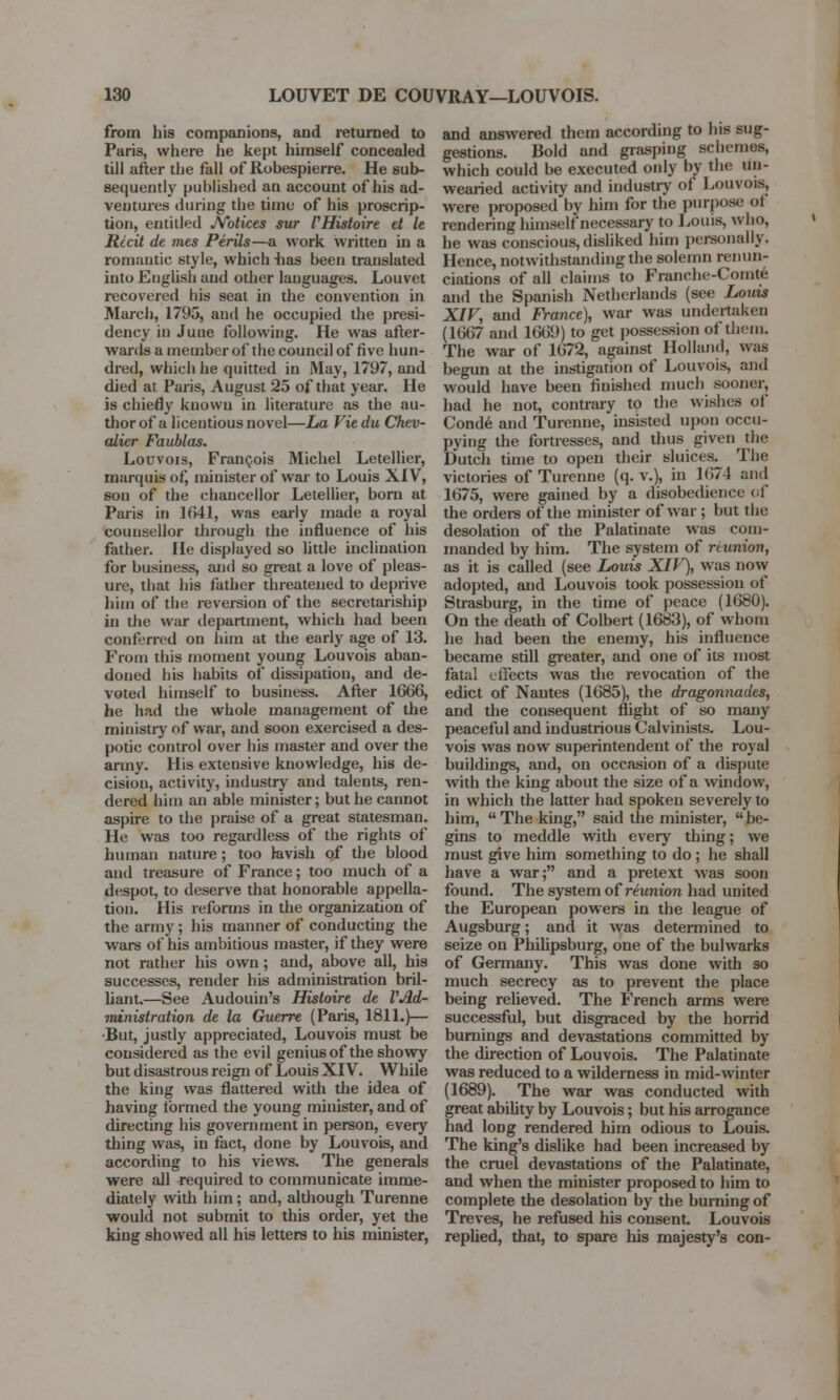 from his companions, and returned to Paris, where he kept himself concealed till after the fall of Robespierre. He sub- sequently published an account of his ad- ventures during the time of his proscrip- tion, entitled Notices sur VHistoire et It Recit de mes Perils—a work written in a romantic style, which has been translated into English and other languages. Louvet recovered his seat in the convention in March, 1795, and he occupied the presi- dency in June following. He was after- wards a member of the council of five hun- dred, which he quitted in May, 1797, and died at Paris, August 25 of that year. He is chiefly known in literature as the au- thor of a licentious novel—La Viedu Chev- alier Faublas. Louvois, Francois Michel Letellier, marquis of, minister of war to Louis XIV, son of the chancellor Letellier, born at Paris in 1641, was early made a royal counsellor through the influence of bis father. He displayed so little inclination for business, and so great a love of pleas- ure, that his father threatened to deprive him of the reversion of the secretariship in the war department, which had been conferred on him at the early age of 13. From this moment young Louvois aban- doned his habits of dissipation, and de- voted himself to business. After 1666, he had the whole management of the ministry of war, and soon exercised a des- potic control over his master and over the army. His extensive knowledge, his de- cision, activity, industry and talents, ren- dered him an able minister; but he cannot aspire to the praise of a great statesman. He was too regardless of the rights of human nature; too lavish of the blood and treasure of France; too much of a despot, to deserve that honorable appella- tion. His reforms in the organization of the army; his manner of conducting the wars of his ambitious master, if they were not rather his own ; and, above all, his successes, render his administration bril- liant—See Audouin's Histoire de VAd- ministration de la Guerre (Paris, 1811.)— •But, justly appreciated, Louvois must be considered as the evil genius of the showy but disastrous reign of Louis XIV. While the king was flattered with the idea of having formed the young minister, and of directing his government in person, every thing was, in fact, done by Louvois, and according to his views. The generals were all required to communicate imme- diately with him; and, although Turenne would not submit to this order, yet the king showed all his letters to his minister, and answered them according to his sug- gestions. Bold and grasping schemes, which could be executed only by the un- wearied activity and industry of Louvois, were proposed by him for the purpose of rendering himself necessary to Louis, who, he was conscious,disliked him personally. Hence, notwithstanding the solemn renun- ciations of all claims to Franche-Comte and the Spanish Netherlands (see Louis XIV, and France), war was undertaken (1667 and 16(59) to get possession of them. The war of 1672, against Holland, was begun at the instigation of Louvois, and would have been finished much sooner, had he not, contrary to the wishes of Conde and Turenne, insisted upon occu- pying the fortresses, and thus given the Dutch time to open their sluices. The victories of Turenne (q. v.), in 1674 and 1675, were gained by a disobedience of the orders of the minister of war ; but the desolation of the Palatinate was com- manded by him. The system of reunion, as it is called (see Louis XIV), was now adopted, and Louvois took possession of Strasburg, in the time of peace (1680). On the death of Colbert (1683), of whom he had been the enemy, his influence became still greater, and one of its most fatal effects was the revocation of the edict of Nantes (1685), the dragonnades, and the consequent flight of so many peaceful and industrious Calvinists. Lou- vois was now superintendent of the royal buildings, and, on occasion of a dispute with the king about the size of a window, in which the latter had spoken severely to him, The king, said the minister, be- gins to meddle with every thing; we must give him something to do; he shall have a war; and a pretext was soon found. The system of reunion had united the European powers in the league of Augsburg; and it was determined to seize on Philipsburg, one of the bulwarks of Germany. This was done with so much secrecy as to prevent the place being relieved. The French arms were successful, but disgraced by the horrid burnings and devastations committed by the direction of Louvois. The Palatinate was reduced to a wilderness in mid-winter (1689). The war was conducted with great ability by Louvois; but his arrogance had long rendered him odious to Louis. The king's dislike had been increased by the cruel devastations of the Palatinate, and when the minister proposed to him to complete the desolation by the burning of Treves, he refused his consent. Louvois replied, that, to spare his majesty's con-