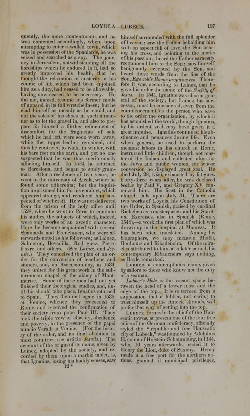 quently, the more contentment; and he was contented accordingly, when, upon attempting to enter a walled town, which was in possession of the Spaniards, he was seized and searched as a spy. The jour- ney to Jerusalem, notwithstanding all the hardships which he endured in it, had so greatly improved his health, that he thought the relaxation of austerity in his course of life, which had been enjoined him as a duty, had ceased to be allowable, having now ceased to be necessary. He did not, indeed, resume his fortner mode of apparel, in its full wretchedness; but he clad himself as meanly as he could, and cut the soles of his shoes in such a man- ner as to let the gravel in, and also to pre- pare for himself a further refinement of discomfort, for the fragments of sole which he had left, were soon worn away, while the upper-leather remained, and thus he contrived to walk, in winter, with his bare feet on the earth, and yet no one suspected that he was thus meritoriously afflicting himself. In 1524, he returned to Barcelona, and began to study gram- mar. After a residence of two years, he went to the university of Alcala, where he found some adherents; but the inquisi- tion imprisoned him for his conduct, which appeared strange, and rendered him sus- pected of witchcraft. He was not delivered from the prison of the holy office until 1528, when he went to Paris to continue his studies, the subjects of which, indeed, were only works of an ascetic character. Here he became acquainted with several Spaniards and Frenchmen, who were af- terwards noted as his followers; asLainez, Salmeron, Bovadilla, Rodriguez, Pierre Favre, and others. (See Lainez, and Jes- uits.) They conceived the plan of an or- der for the conversion of heathens and sinners, and, on Ascension day, in 1534, they united for this great work in the sub- terranean chapel of the abbey of Mont- marlre. Some of these men had not yet finished their theological studies, and, un- til this should take place, Ignatius returned to Spain. They then met again in 1536, at Venice, whence they proceeded to Rome, and received the confirmation of their society from pope Paul HI. They took the triple vow of chastity, obedience and poverty, in the presence of the papal nuncio Veralli at Venice. (For the histo- ry of the order, and its final abolition in most countries, see article Jesuits.) The account of the origin of its name, given by Lainez, adopted by the society, and re- corded by them upon a marble tablet, is, that Ignatius, losing his bodily senses, saw 12* himself surrounded with the full splendor of heaven; saw the Father beholding him with an aspect full of love, the Son bear- ing his cross, and pointing to the marks of his passion ; heard the Father earnestly recommend him to the Son ; saw himself benignantly accepted by the Son, and heard these words from the lips of the Son, Ego vobis Romre jrropitius ero. There- fore it was, according to Lainez, that he gave his order the name of the Society of Jesus. In 1541, Ignatius was chosen gen- eral of the society; but Lainez, his suc- cessor, must be considered, even from the commencement, as the person who gave to the order the organization, by which it has astonished the world, though Ignatius, by his ardent zeal, may have given it a great impulse. Ignatius continued his ab- stinence and penances during life. Even when general, he used to perform the meanest labors in his church in Rome, instructed little children, though not mas- ter of the Italian, and collected alms for the Jews and public women, for whose conversion he displayed great zeal. He died July 28, 1556, exhausted by fatigues. Forty-three years after, he was declared beatus by Paul V, and Gregory XV can- onized him. His feast in the Catholic church falls upon July 31. There are two works of Loyola, his Constitution of the Order, in Spanish, praised by cardinal Richelieu as a masterpiece ; and his Spirit- ual Exercises, also in Spanish (Koine, 1548),—a work, the first plan of which was drawn up in the hospital at Manresa. It has been often translated. Among his biographers, we may mention AlafFei, Bouhours and Ribadeneira. Of the mira- cles attributed to him, at a later period, his contemporary Ribadeneira says nothing, as Bayle remarked. Lubber, a contemptuous name, given by sailors to those who know not the duty of a seaman. Lubbcr's-Hole is the vacant space be- tween the head of a lower mast and the edge of the top. It is so termed from a supposition that a lubber, not caring to trust himself up the futtock shrouds, will prefer that way of getting into the top. Lcbeck, formerly the chief of the Han- seatic towns, at present one of the four free citiesof the German confederacy,officially styled the  republic and free Hanseatic ci'tyof Lubeck, was founded byAdolphus II,countofHolstein-Scliaumburg,in 1144, who, 10 years afterwards, ceded it to Henry the Lion, duke of Saxony. Henry made it a free port for the northern na- tions, granted it municipal privileges,