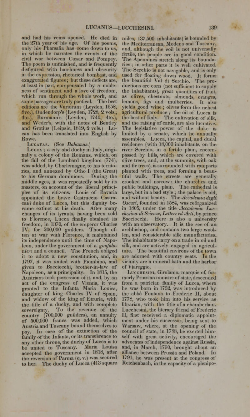 and had his veins opened. He died in the 27th year of his age. Of his poems, only his Pharsalia has come down to us, in which he narrates the events of the civil war between Caesar and Pompey. The poem is unfinished, and is frequently disfigured with harshness and obscurity in the expression, rhetorical bombast, and exaggerated figures ; but these defects are, at least in part, compensated by a noble- ness of sentiment and a love of freedom, which run through the whole work, and some passages are truly poetical. The best editions are the Variorum (Leyden, 1658, 8vo.), Oudendorp's (Leyden, 1728, 2 vols., 4to.), Burmann's (Leyden, 1740, 4to.), and Wcder's, with the notes of Bentley and Grotius (Leipsic, 1819, 2 vols.) Lu- can has been translated into English by Rowe. Lucayas. (See Bahamas.) Lucca ; a city and duchy in Italy, origi- nally a colony of the Romans, which, on the fall of the Lombard kingdom (774), was added, by Charlemagne, to his territo- ries, and annexed by Otho I (the Great) to his German dominions. During the middle ages, it was repeatedly sold by its masters, on account of the liberal princi- ples of its citizens. Louis of Bavaria appointed the brave Castruccio Castra- cani duke of Lucca, but this dignity be- came extinct at his death. After many changes of its tyrants, having been sold to Florence, Lucca finally obtained its freedom, in 1370, of the emperor Charles IV, for 200,000 guilders. Though of- ten at war with Florence, it maintained its independence until the time of Napo- leon, under the government of a gonfalo- niere and a council. The French obliged it to adopt a new constitution, and, in 1797, it was united with Piombino, and given to Bacciocchi, brother-in-law of Napoleon, as a principality. In 1815, the Austrians took possession of it, and, by an act of the congress of Vienna, it was granted to the Infanta Maria Louisa, daughter of king Charles IV of Spain, and widow of the king of Etruria, with the title of a duchy, and with complete sovereignty. To the revenue of the country (700,000 guilders), an annuity of 500,000 francs was added, which Austria and Tuscany bound themselves to pay. In case of the extinction of the family of the Infanta, or its transference to any other throne, the duchy of Lucca is to be united to Tuscany. Maria Louisa accepted the government in 1818, after the reversion of Parma (q. v.) was secured to her. The duchy of Lucca (413 square miles, 137,500 inhabitants) is bounded by the Mediterranean, Modena and Tuscany, and, although the soil is not universally fertile, the people are in good condition. The Apennines stretch along its bounda- ries ; in other parts it is well cultivated. The Serchio is not navigable, and is only used for floating down wood. It forms the beautiful Val di Serchio. The pro- ductions are corn (not sufficient to supply the inhabitants), great quantities of fruit, as olives, chestnuts, almonds, oranges, lemons, figs and mulberries. It also yields good wine; olives form the richest agricultural produce ; the oil of Lucca is the best of Italy. The cultivation of silk, and the raising of cattle, are also lucrative. The legislative power of the duke is limited by a senate, which he annually assembles. Lucca, the capital, and ducal residence (with 18,000 inhabitants, on the river Serchio, in a fertile plain, encom- passed by hills, which are covered with olive trees, and, at the summits, with oak and fir trees), is surrounded with ramparts planted with trees, and forming a beau- tiful walk. The streets are generally crooked and narrow; the churches and public buildings, plain. The cathedral is large, but in a bad style ; the palace is old, and without beauty. The Accademia degli Oscuri, founded in 1584, was reorganized in 1805, under the title Accademia Luc- chesina di Scienze, Lettere ed Arti, by prince Bacciocchi. Here is also a university with an observatory. It is the see of an archbishop, and contains two large wool- len, and considerable silk manufactories. The inhabitants carry on a trade in oil and silk, and are actively engaged in agricul- ture. The beautiful environs of the town are adorned with country seats. In the vicinity are a mineral bath and the harbor of Viareggio. Lucchesini, Girolamo, marquis of, for- merly Prussian minister of state, descended from a patrician family of Lucca, where he was born in 1752, was introduced by the abbe Fontana to Frederic II, about 1778, who took him into his service as librarian, with the title of a chamberlain. Lucchesini, the literary friend of Frederic II, first received a diplomatic appoint- ment under his successor, being sent to Warsaw, where, at the opening of the council of state, in 1788, he exerted him- self with great activity, encouraged the advocates of independence against Russia, and, in March, 1790, brought about an alliance between Prussia and Poland. In 1791, he was present at the congress of Reichenbach, in the capacity of a plenipo-