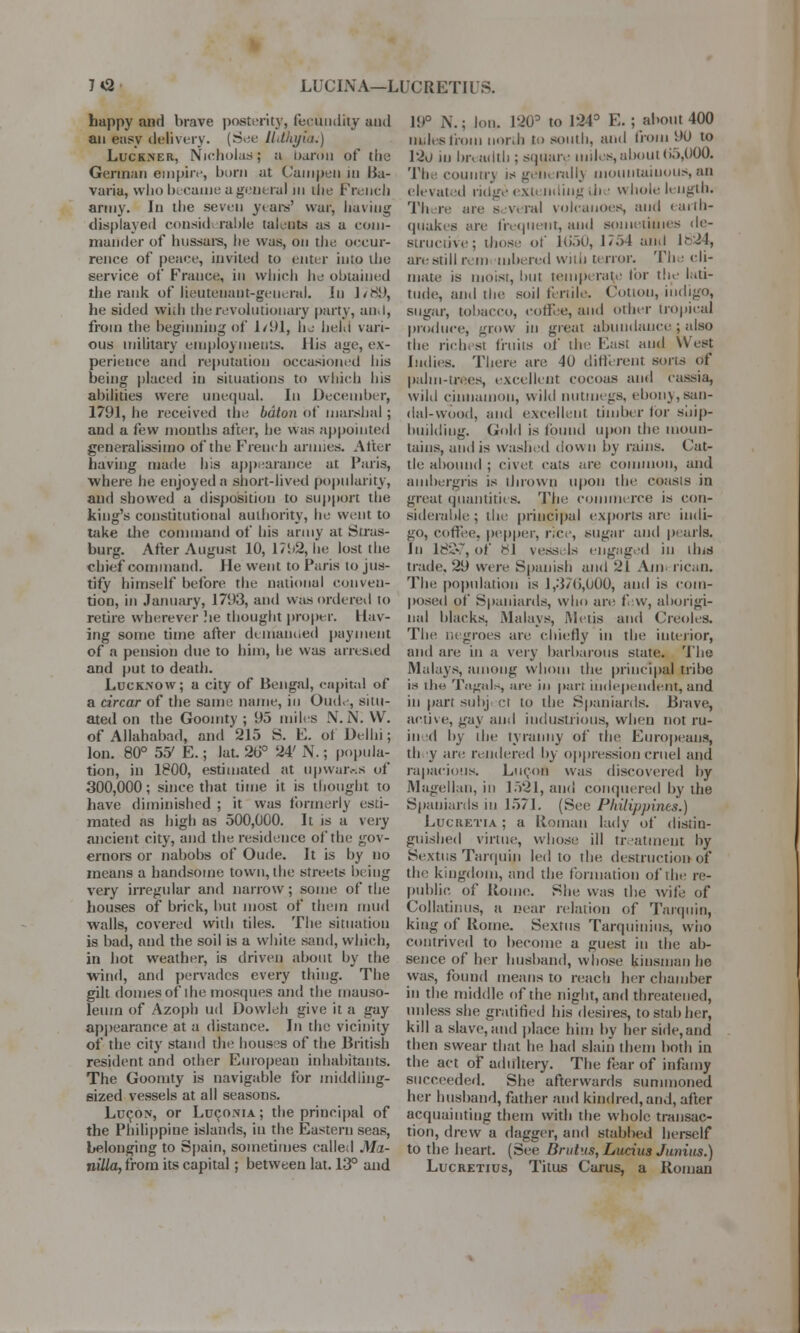 7*2 LUCINA—LUC RET 11 S. happy and brave posterity, fecundity and an easy delivery. (See Udhijiit.) Luckner, Nicholas; a baron of the German empire, burn at Cam pen in Ha- vana, who became a gent ml in the French army. In the seven years' war, having displayed considi rable talents as a com- mander of hussars, he was, on the occur- rence of peaee, invited to enter into the service of France, in which he obtained the rank of lieutenant-general. In 1/81), he sided wi.h the revolutionary party, an. I, from the beginning of 1/91, k%s held vari- ous military employments. His age, ex- perience and reputation occasioned his being placed in situations to which his abilities were unequal. In December, 1791, he received the baton of marshal ; and a few months after, he was appointed generalissimo of the French annas. After having made his appearance at Paris, where he enjoyed a short-lived popularity, and showed a disposition to support the king's constitutional authority, he went to take the command of his army at Stras- burg. After August 10, 175.2, he lost the chief command. He went to Paris to jus- tify himself before the national conven- tion, in January, 1793, and was ordered to retire wherever !ie thought proper. Hav- ing some time after demanded payment of a pension due to him, he was arrested and put to death. Lucknow; a city of Bengal, capita) of a drear of the same name, in Oude, siiu- ated on the Goointv ; 95 miles N.N. VV. of Allahabad, and 215 S. E. of Delhi; Ion. 80° 55' E.; lat. 2b° 24' N.; popula- tion, in 1800, estimated at up warns of 300,000; since that time it is thought to have diminished ; it was formerly esti- mated as high as 500,000. It is a very ancient city, and the residence of the gov- ernors or nabobs of Oude. It is by no means a handsome town, the streets being very irregular and narrow; some of the houses of brick, but most of them mud walls, covered with tiles. The situation is bad, and the soil is a white sand, which, in hot weather, is driven about by the wind, and pervades every thing. The gilt domes of the mosques and the mauso- leum of Azoph ud Dowleh give it a gay appearance at a distance. In the vicinity of the city stand the houses of the British resident and other European inhabitants. The Goomty is navigable for middling- sized vessels at all seasons. Lucon, or Lcconia ; the principal of the Philippine islands, in the Eastern seas, belonging to Spain, sometimes called Ma- nilla, from its capital ; between lat. 13° and 19° N.; Ion. 120° to 124D E. ; about 400 ni.lesl'roui north to south, and from 9U to 120 in breadth ; square miles,about65,000. The countrj is generally mountainous, an elevated ridge exfc nding the whole length. Th iv are s v, ral volcanoes, and < ailh- quakes are frequent, and sometimes de- structive; those of 16'50, 1754 ami 1824, are still rem inhered with terror. The cli- mate is moist, hut tempi rale lor the lati- tude, and the soil fertile. Cottou, indigo, sugar, tobacco, coffee, and other tropical produce, grow in great abundance; also the richest fruits of the Easl and West Indies. There are -10 different sons of palm-trees, excellent cocoas and cassia, wild cinnamon, wild nutmegs, ebony,san- dal-wood, and excellent timber tor ship- building. Gold is (bund upon the moun- tains, and is washed down by rains. Cat- tle abound ; civet cats are common, and ambergris is thrown upon the coasts in great quantities. The commerce is con- siderable; the principal exports are indi- go, coffee, pepper, rice, sugar and pearls. In 182*7, of *1 vessels engaged in tins trade, 29 were Spanish and 21 Am rican. The population is 1,376,000, and is com- posed of Spaniards, who are few, aborigi- nal blacks. Malays, Metis and Creoles. The negroes are chiefly in the interior, and are in a very barbarous state. The Malays, among whom the principal tribe is die Totals, are in pari independent, and in parr subj ct to the Spaniards. Brave, active, gay and industrious, when not ru- in (I by ihe tyranny of the Europeans, th y are rendered by oppression cruel and rapacious. Lueon was discovered by Magellan, in 1521, and conquered by the Spaniards in 1571. (See Philippines.) Lucretia ; a Roman lady of distin- guished virtue, whose ill treatment hy Sextus Tarquin led to the destruction of the kingdom, and the formation of the re- public of Rome. She was the wife of Collatinus, a near relation of Tarquin, king of Rome. Sextus Tarquinius, who contrived to become a guest in the ab- sence of her husband, whose kinsman he was, found means to reach her chamber in the middle of the night, and threatened, unless she gratified his desires, to stab her, kill a slave,and place him by her side,and then swear that he had slain them both in the act of adultery. The fear of infamy succeeded. She afterwards summoned her husband, father and kindred, and, after acquainting them with the whole transac- tion, drew a dagger, and stabbed herself to the heart. (See Brutus, Lucius Junius.) Lucretius, Titus Carus, a Roman