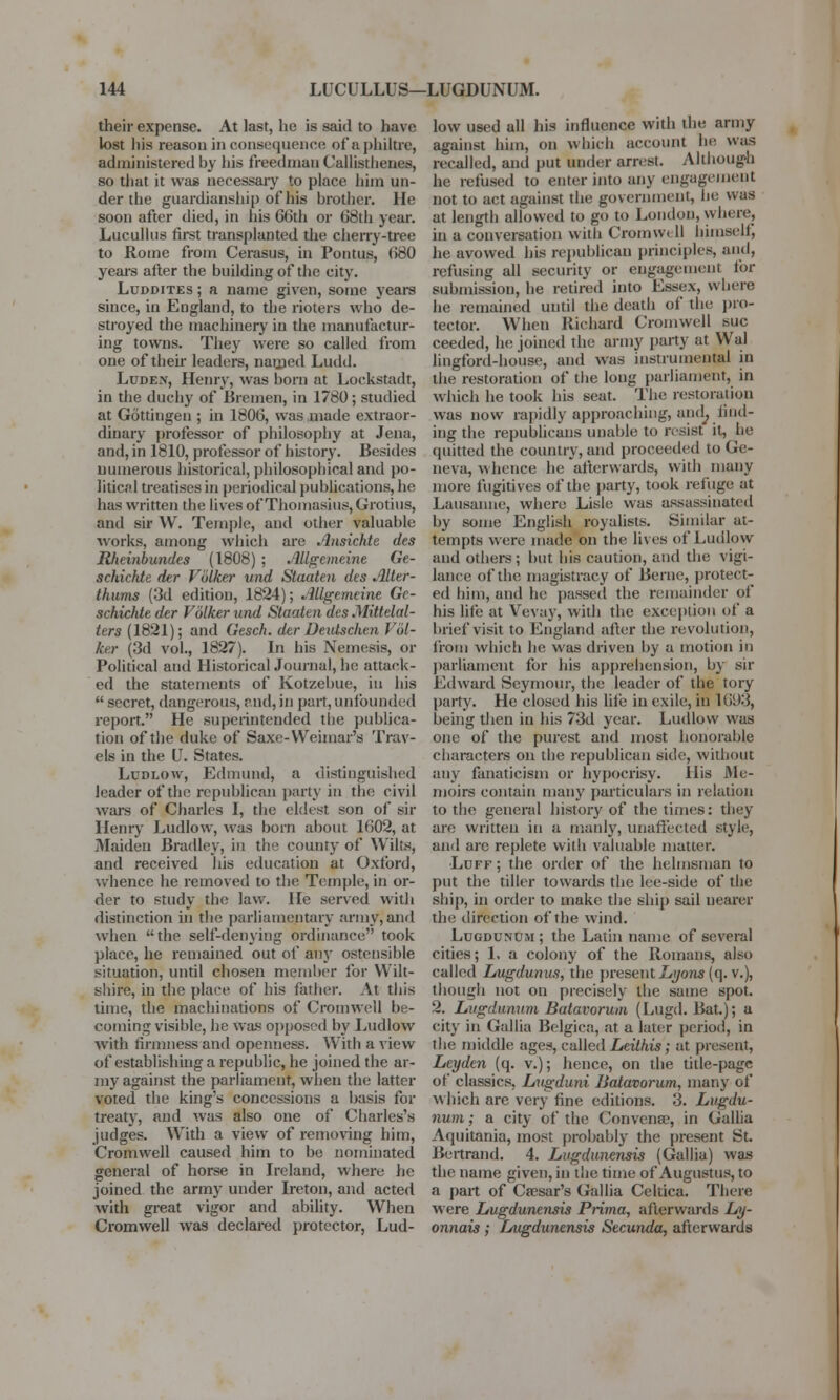 their expense. At last, he is said to have lost his reason in consequence of a philtre, administered by his freed man Callisthenes, so that it was necessaiy to place hiin un- der the guardianship of his brother. He soon after died, in his 66th or 68th year. Lucullus first transplanted the cherry-tree to Rome from Cerasus, in Pontus, 680 years after the building of the city. Luddites ; a name given, some years since, in England, to the rioters who de- stroyed the machinery in the manufactur- ing towns. They were so called from one of their leaders, named Ludd. Luden, Henry, was bora at Lockstadt, in the duchy of Bremen, in 1780; studied at Gcittingen ; in 1806, was made extraor- dinary professor of philosophy at Jena, and, in 1810, professor of history. Besides numerous historical, philosophical and po- litical treatises in periodical publications, he has written the lives of Thomasius, Grotius, and sir W. Temple, and other valuable works, among which are Ansichte des Rheinbundes (1808); Allgemeine Ge- schichte der Volker und Staaten des Alter- thums (3d edition, 1824); JlUgemeine Gc- schictde der Volker und Staaten des .Mittelal- ters (1821); and Gesch. der Deulschen Vol- ker (3d vol., 1827). In his Nemesis, or Political and Historical Journal, he attack- ed the statements of Kotzebue, in his  secret, dangerous, and, in part, unfounded report. He superintended tbe publica- tion of the duke of Saxe-Weimar's Trav- els in the U. States. Ludlow, Edmund* a distinguished leader of the republican party in the civil wars of Charles I, the eldest son of sir Henry Ludlow, was born about 1602, at Maiden Bradley, in the county of Wilts, and received his education at Oxford, whence he removed to the Temple, in or- der to study the law. He served with distinction in the parliamentary army,'and when the self-denying ordinance took place, he remained out of any ostensible situation, until chosen member for Wilt- shire, in the place of his father. At this time, the machinations of Cromwell be- coming visible, he was opposed by Ludlow with firmness and openness. With a view of establishing a republic, he joined the ar- my against the parliament, when the latter voted the kings concessions a basis for treaty, and was also one of Charles's judges. With a view of removing him, Cromwell caused him to be nominated general of horse in Ireland, where he joined the army under Ireton, and acted with great vigor and ability. When Cromwell was declared protector, Lud- low used all his influence with the army against him, on which account be was recalled, and put under arrest Although he refused to enter into any engagement not to act against the government, he was at length allowed to go to London, where, in a conversation witli Cromwi II himself, he avowed his republican principles, and, refusing all security or engagement for submission, he retired into Essex, where he remained until the death of the pro- tector. When Richard Cromwell sue ceeded, Ik; joined the army party at Wal lingford-house, and was instrumental in the restoration of the long parliament, in which he took his seat. The restoration was now rapidly approaching, an<L find- ing the republicans unable to resist it, he quitted the country, and proceeded to Ge- neva, whence he afterwards, with many more fugitives of the party, took refuge at Lausanne, where Lisle was assassinated by some English royalists. Similar at- tempts were made on the lives of Ludlow and others; but his caution, and the vigi- lance of the magistracy of Berne, protect- ed him, and he passed the remainder of his life at Vevay, with the exception of a brief visit to England after the revolution, from which he was driven by a motion in parliament for his apprehension, by sir Edward Seymour, the leader of the tory party. He closed his life in exile, in 1693, being then in his 73d year. Ludlow was one of the purest and most honorable characters on the republican side, without any fanaticism or hypocrisy. His Me- moirs contain many particulars in relation to the general history of the times: they are written in a manly, unaffected style, and arc replete with valuable matter. •Luff ; the order of the helmsman to put the tiller towards the lee-side of the ship, in order to make the ship sail nearer the direction of the wind. Lugdunum ; the Latin name of several cities; 1, a colony of the Romans, also called Lugdunus, the present Zw/ons (q. v.), though not on precisely the same spot. 2. Lugdunum Batavorum (Lugd. Bat.); a city in Gallia Belgica, .at a later period, in the middle ages, called Leithis; at present, Leyden (q. v.); hence, on the title-page of classics, Lugduni Batavorum, many of which are very fine editions. 3. Lugdu- num ; a city of the Convena?, in Gallia Aquitania, most probably the present St. Bertrand. 4. Lugdunensis (Gallia) was the name given, in the time of Augustus, to a part of Caesar's Gallia Celtica. There were Lugdunensis Prima, afterwards Ly- onnais; Lugdunensis Secunda, afterwards