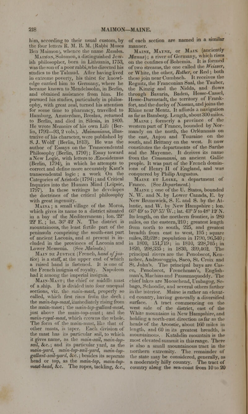 him, according to their usual custom, by the four letters R. M. B. M. (Rabbi Moses Ben Maimon), whence the name Rambm. Maim'on, Solomon, a distinguished Jew- ish philosopher, born in Lithuania, 1753, was the son of* a poor rabbi, who directed his studies to the Talmud. After having lived in extreme poverty, his thirst for knowl- edge carried him to Germany, where he became known to Mendelssohn, in Berlin, and obtained assistance from him. He pursued his studies, particularly in philos- ophy, with great zeal, turned his attention for some time to pharmacy, travelled to Hamburg, Amsterdam, Breslau, returned to Berlin, and died in Silesia, in 1800. He wrote Memoirs of his own Life (Ber- lin, 1792—93,2 vols.). Maimoniana, illus- trative of his character, were published by S. J. Wolff (Berlin, 1813). He was the author of Essays on the Transcendental Philosophy (Berlin, 1790); Essay toward a New Logic, with letters to jEnesidemus (Berlin, 1794), in which he attempts to correct and define more accurately Kant's transcendental logic ; a work On the Categories of Aristotle (1794); and Critical Inquiries into the Human Mind (Leipsie, 1797). In these writings he dcvelopcs the doctrines of the critical philosophy with great ingenuity. Maina ; a small village of the Morea, which gives its name to a district situated in a bay of the Mediterranean ; Ion. 22° 22' E. ; lat. 36° 42' N. The district is mountainous, the least fertile part of the peninsula comprising the south-east part of ancient Laconia, and at present is in- cluded in the provinces of Laconia and Lower Messenia. (See Mainols.) Main* de Justice (French, hand of jus- tice) is a staff, at the upper end of which a raised hand is fastened. It is one of the French insignia of royalty. Napoleon had it among the imperial insignia. Main-Mast ; the chief or middle mast of a ship. It is divided into four unequal sections, viz. the main-mast, properly so called, which first rises from the deck ; the mahi-top-mast,muticd'vdUi]y rising from the main-mast; the main-tcp-gallant-mast, just above the main-top-mast; and the main-royal-mast, which crowns the whole. The form of the main-mast, like that of other masts, is taper. Each division of the mast has i!s particular sail, to which it gives name, as the mainsail, main-top- sail, &c.; and its particular yard, as the main-yard, main-top-sail-yard, main-top- gaUant-sail-yard, &c.; besides its separate head or top, as the main-lop, main-top- mast-head, &c. The ropes, tackling, &c, of each section are named in a similar manner. Mvine, Mayne, or Main, (anciently Manus); a river of Germany, which rises on the confines of Bohemia. It is formed of two streams, the one called the Wtisser, or White, the other, Rother, or Red; both these join near Cumbach. It receives the Regnitz, the Franconian Saal, the Tauber, the Kinzig and the Nidda, and flows through Bavaria, Baden, Hesse-Casscl, Hesse-Darmstadt, the territory of Frank- fort, and the duchy of Nassau, and joins the Rhine near Mentz. It affords a navigation as far as Bamberg. Length, about 300 miles. Maine ; formerly a province of the western part of France, bounded by Nor- mandy on the north, the Orleanuais on the east, Anjou and Touraine on the south, and Brittany on the west. It now constitutes the departments of the Sarthe and the Mayenne. It derives its name from the Cenomanni, an ancient Gallic people. It was part of the French domin- ions of Henry II of England, and was conquered by Philip Augustus. Maine et Loire, a department of France. (See Department.) Maine ; one of the U. States, bounded N. W. and N. by Lower Canada, E. by New Brunswick, S. E. and S. by the At- lantic, and W. by New Hampshire ; Ion. G6° 49' to 70° 5.7 W.; lat. 43° 5' to 48° 12' N. Its length, on the northern frontier, is 280 miles, on the eastern,210; greatest, length from north to south, 225, and greatest breadth from east to west, 195 ; square miles, 32.G28: population in 1790, 90,540; in 1800, 151,719; in 1810, 228,705; in 1820, 298,335; in 1830, 399,4(i2. Tie principal rivers are the Penobscot, Ken- nebec, Androscoggin, Saco, St. Croix and St. John's. The principal bays are Cas- co, Penobscot, Frenchman's, English- man's, Machias and Passamaquoddy. The chief lakes are Moosehead, Umbagog, Se- bago. Schoodic, and several others farther in the interior. Maine is rather an elevat- ed country, having generally a diversified surface. A tract commencing on the west Bide of the district, east of the White mountains in New Hampshire, and holding a north-east direction as far as the heads of the Aroostic, about 160 miles in length, and GO in its greatest breadth, is mountainous. Katahdin mountain is the most elevated summit in thisrange. There is also a small mountainous tmct in the northern extremity. The remainder of the state may be considered, generally, as a moderately hilly country. The fract of country along the sea-coast from 10 to 20