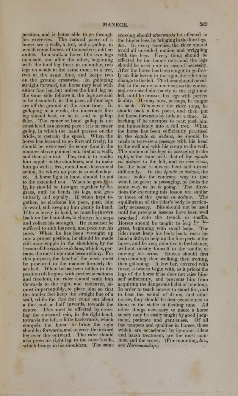 MANEGE. 943 Eosition, and is better able to go through is exercises. The natural paces of a horse are a walk, a trot, and a gallop, to which some horses, of themselves, add an amble. In a walk, a horse lifts two legs on a side, one after the other, beginning with the hind leg first; in an ambie, two legs on a side at the same time; in a trot, two at the same time, and keeps two on the ground crosswise. In galloping straight forward, the horse may lead with either fore leg, but unless the hind leg on the same side follows it, the legs are said to be disunited ; in this pace, all four legs are off the ground at the same time. In galloping in a circle, the innermost fore leg should lead, or he is said to gallop false. The canter or hand gallop is not considered as a natural pace : it is an easier gallop, in which the hand presses on the bridle, to restrain the speed. When the horse has learned to go forward freely, he should be exercised for some time in the manner above [minted out, first at a walk, and then at a trot. The- trot is to render him supple in the shoulders, and to make him go with a free, united and determined action, for which no pace is so well adapt- ed. A horse light in hand should be put to the extended trot. When he goes fine- ly, he should be brought together by de- grees, until he bends his legs, and goes unitedly and equally. If, when kept to- gether, he slackens his pace, push him forward, still keeping him gently in hand. If he is heavy in hand, he must be thrown back on his haunches, to shorten his steps and collect his strength. He must not be suffered to sink his neck, and poke out his nose. When he has been wrought up into a proper position, he should be made still more supple in the shoulders, by the lesson of the ipaule en dedans, which is, per- haps, the most important lesson of any. For this purpose, the bend of the neck must be procured in the manner formerly de- scribed. When he has been ridden in this position till he ^oes with perfect steadiness and freedom, the rider should walk him forwards to the right, and endeavor, al- most imperceptibly, to place him so that the hinder feet keep the straight line of a wall, while the fore feet come out about a foot and a half inwards, towards the centre. This must be effected by cross- ing the outward rein, in the right hand, towards the left, a little backwards, which compels the horse to bring the right shoulder forwards, and to cross the inward leg over the outward. The rider should also press his right leg to the horse's side, which brings in his shoulders. The same crossing should afterwards be effected in the hinder legs, by bringing in the fore legs, &c. In every exercise, the rider should avoid all unsettled motion and wriggling with the legs. Every thing should be effected by the hands only, and the legs should be used only in case of necessity. After tin; horse has been taught to go free- ly on this lesson to the right, the rider may change to the left. The horse should be rid- den in the same manner across the course, and exercised alternately to the right and left, until he crosses his legs with perfect facility. He may now, perhaps, be taught to back. Whenever the rider stops, he should back a few paces, and then put the horse forwards by little at a time. In backing, if he attempts to rear, push him out immediately into a full trot. When the horse has been sufficiently practised in the e'paule en dedans, he should be made to traverse a passage with his head to the wall and with his croup to the wall. The motion of his legs in passaging to the right, is the same with that of the e'paule en dedans to the left, and so vice versa, but the head is always bent and turned differently. In the e'paule en dedans, the horse looks the contrary way to that which he goes; in passaging, he looks the same way as he is going. The direc- tions for executing this lesson are similar to those of the e'paule en dedans. The equilibrium of the rider's body is particu- larly necessary. Bits should not be used until the previous lessons have been well practised with the trench or snaffle. Horses sliould be taught to leap !w '}.*- grees, beginning with small leaps.  The rider must keep his body back, raise his hand a little, to help up the fore parts of the horse, and be very attentive to his balance, without raising himself in the saddle, or moving his arms. Horses should first leap standing, then walking, then trotting, then galloping. A low bar, covered with furze, is best to begin with, as it pricks the legs of the horse if he does not raise him- self sufficiently, and prevents him from acquiring the dangerous habit of touching. In order to teach horses to stand fire, and to bear the sound of drums and other noises, they should be first accustomed to them in the stable at feeding time. All other things necessary to make a horse steady may be easily taught by good judg- ment, patience and gentleness. Of all bad tempers and qualities in horses, those which are occasioned by ignorant riders and harsh treatment, are the most com- mon and the worst. (For mounting, &c, see Horsemanship.)