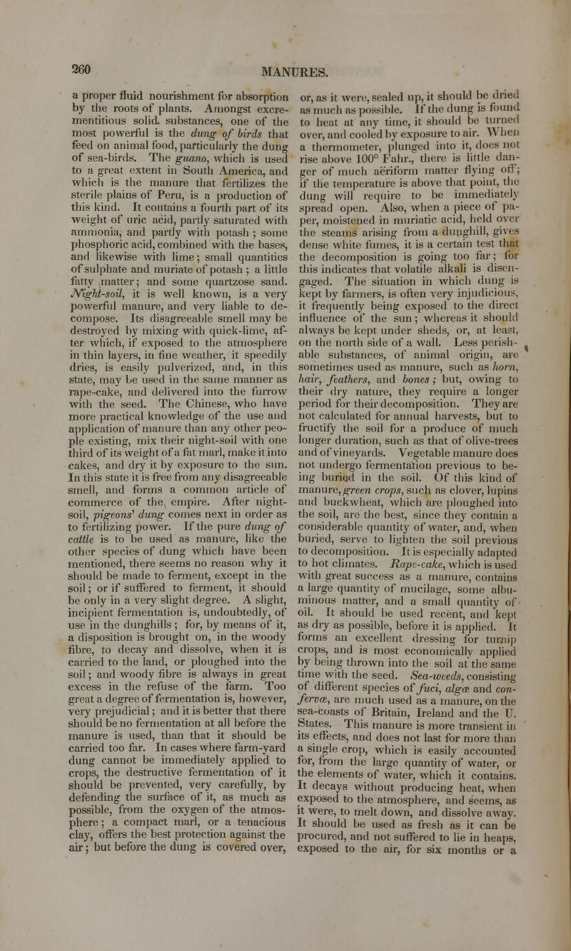 MANURES. a proper fluid nourishment for absorption by the roots of plants. Amongst excre- mentitious solid, substances, one of the most powerful is the dung of birds that feed on animal food, particularly the dung of sea-birds. The guano, which is used to a great extent in South America, and which is the manure that fertilizes the sterile plains of Peru, is a production of this kind. It contains a fourth part of its weight of uric acid, partly saturated with ammonia, and partly with potash ; some phosphoric acid, combined with the bases, and likewise with lime; small quantities of sulphate and muriate of potash ; a little fatty matter; and some quartzose sand. Night-soil, it is well known, is a very powerful manure, and very liable to de- compose. Its disagreeable smell may be destroyed by mixing with quick-lime, af- ter which, if exposed to the atmosphere in thin layers, in tine weather, it speedily dries, is easily pulverized, and, in this state, may be used in the same manner as rape-cake, and delivered into the furrow with the seed. The Chinese, who have more practical knowledge of the use and application of manure than any other peo- ple existing, mix their night-soil with one third of its weight of a fat marl, make it into cakes, and dry it by exposure to the sun. In this state it is free from any disagreeable smell, and forms a common article of commerce of the empire. After night- soil, pigeons' dung comes next in order as to fertilizing power. If the pure dung of cattle is to be used as manure, like the other species of dung which have been mentioned, there seems no reason why it should be made to ferment, except in the soil; or if suffered to ferment, it should be only in a very slight degree. A slight, incipient fermentation is, undoubtedly, of use in the dunghills; for, by means of it, a disposition is brought on, in the woody fibre, to decay and dissolve, when it is carried to the land, or ploughed into the soil; and woody fibre is always in great excess in the refuse of the farm. Too great a degree of fermentation is, however, very prejudicial; and it is better that there should be no fermentation at all before the manure is used, than that it should be carried too far. In cases where farm-yard dung cannot be immediately applied to crops, the destructive fermentation of it should be prevented, very carefully, by defending the surface of it, as much as possible, from the oxygen of the atmos- phere ; a compact marl, or a tenacious clay, offers the best protection against the air; but before the dung is covered over, or, as it were, sealed up, it should be dried as much as possible. If the dung is found to heat at any time, it should be turned over, and cooled by exposure to air. When a thermometer, plunged into it, does not rise above 100° Fahr., there is little dan- ger of much aeriform matter dying off; if the temperature is above that point, the dung will require to be immediately spread open. Also, when a piece of pa- per, moistened in muriatic acid, held ovei the steams arising from a dunghill, gives dense white fumes, it is a certain test that the decomposition is going too far; for this indicates that volatile alkali is disen- gaged. The situation in which dung is kept by farmers, is often very injudicious. it frequently being exposed to the direct influence of the sun; whereas it should always be kept under sheds, or, at least, on the north side of a wall. Less perish- able substances, of animal origin, are sometimes used as manure, such as horn, hair, feathers, and bones; but, owing to their dry nature, they require a longer period for their decomposition. They are not calculated for annual harvests, but to fructify the soil for a produce of much longer duration, such as that of olive-trees and of vineyards. Vegetable manure does not undergo fermentation previous to be- ing buried in the soil. Of this kind of manure,green crops, such as clover, lupins and buckwheat, which are ploughed into the soil, are the best, since they contain a considerable quantity of water, and, when buried, serve to lighten the soil previous to decomposition. It is especially adapted to hot climates. Rapv-cake, which is used with great success as a manure, contains a large quantity of mucilage, some albu- minous matter, and a small quantity of oil. It should be used recent, and kept as dry as possible, before it is applied. It forms an excellent dressing for turnip crops, and is most economically applied by being thrown into the soil at the same time with the seed. Sea-xoeeds, consisting of different species offuci, alga and con- ferva, are much used as a manure, on the sea-coasts of Britain, Ireland and the U. States. This manure is more transient in its effects, and does not last for more than a single crop, which is easily accounted for, from the large quantity of water, or the elements of water, which it contains. It decays without producing heat, when exposed to the atmosphere, and seems, as it were, to melt down, and dissolve away. It should be used as fresh as it can be procured, and not suffered to lie in heaps, exposed to the air, for six months or a