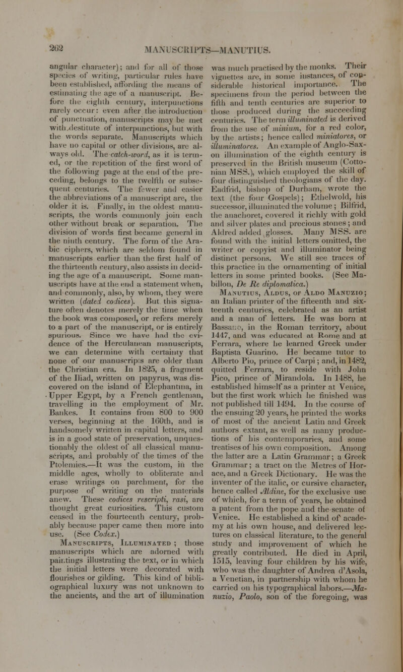 2G2 MAX L ISCRI PTS—M ANUTIUS. angular character); and for all of those species of writing, particular rules have been established, affording the means of estimating the age of a manuscript. Be- fore the eighth century, interpunctions rarely occur: even alter the introduction of punctuation, manuscripts may be met with/destitute of interpunctions, but with the words separate. Manuscripts which have no capital or other divisions, arc al- ways old. The catch-word, as it is term- ed, or the repetition of the first word of the following page at the end of the pre- ceding, belongs to the twelfth or subse- quent centuries. The fewer and easier the abbreviations of a manuscript are, the older it is. Finally, in the oldest manu- scripts, the words commonly join each other without break or separation. The division of words first became general in the ninth century. The form of the Ara- bic ciphers, which are seldom found in manuscripts earlier than the first half of the thirteenth century, also assists in decid- ing the age of a manuscript. Some man- uscripts have at the end a statement when, and commonly, also, by whom, they were written (dated codices). But this signa- ture often denotes merely the time when the book was composed, or refers merely to a part of the manuscript, or is entirely spurious. Since we have had the evi- dence of the Herculauean manuscripts, we can determine with certainty that none of our manuscript are older than the Christian era. In 1825, a fragment of the Iliad, written on papyrus, was dis- covered on the island of Flephanhna, in ■ Upper Egypt, by a French gentleman, travelling in the employment of Mr. Bankes. It contains from 800 to 900 verses, beginning at the 100th, and is handsomely written in capital letters, and is in a good state of preservation, unques- tionably the oldest of all classical manu- scri|Ks, and probably of the times of the Ptolemies.—It was the custom, in the middle ages, wholly to obliterate and erase writings on parchment, for the purpose of writing on the materials anew. These codices rescripti, rasi, are thought great curiosities. This custom ceased in the fourteenth century, prob- ably because paper came then more into use. (See Codtx.) Manuscripts, Illuminated ; those manuscripts which are adorned with paintings illustrating the text, or in which the initial letters were decorated with flourishes or gilding. This kind of bibli- ographical luxury was not unknown to the ancients, and the art of illumination was much practised by the monks. Their vignettes are, in some instances, of con- siderable historical importance. The specimens from the period between the fifth and tenth centuries are superior to those produced during the succeeding centuries. The term illuminated is derived from the use of minium, for a red color, by the artists; hence called minialorcs, or illuminatores. An example of Anglo-Sax- on illumination of the eighth century is preserved in the British museum (Cotto- niaii MSS.), which employed the skill of four distinguished theologians of the day. Eadfrid, bishop of Durham, wrote the text, (the four Gospels); Etbelwold, his successor, illuminated the volume ; Bilfrid, the auachoret, covered it richly with gold and silver plates and precious stones; and Aldred added glosses. Many MSS. are found with the initial letters omitted, the writer or copyist and illuminator being distinct persons. We still see traces of this practice in the ornamenting of initial letters in some printed books. (See Ma- billon, De Re diplomatica.) Manutius, Aldus, or Aldo Manuzio; an Italian printer of the fifteenth and six- teenth centuries, celebrated as an artist and a man of letters. He was born at Bassauo, in the Roman territory, about 1447, and was educated at Rome and at Ferrara, where be learned Greek under Baptista Guarino. He became tutor to Alberto Pio, prince of Carpi; and, in 1482, quitted Ferrara, to reside with John Pico, prince of Mirandola. In 1488, he established himself as a printer at Venice, but the first work which he finished was not published till 1494. In the course of the ensuing 20 years, he printed the works of most of the ancient Latin and Greek authors extant, as well as many produc- tions of his contemporaries, and some treatises of his own composition. Among the latter are a Latin Grammar; a Greek Grammar; a tract oti the Metres of Hor- ace, and a Greek Dictionary. He was the inventer of the italic, or cursive character, hence called Aldine, for the exclusive use of which, for a term of years, he obtained a patent from the pope and the senate of Venice. He established a kind of acade- my at Ids own house, and delivered lec- tures on classical literature, to the general study and improvement of which he greatly contributed. He died in April, 1515, leaving four children by his wife, who was the daughter of Andrea d'Asola, a Venetian, in partnership with whom he carried on his typographical labors.—Ma- nuzio, Paolo, son of the foregoing, was