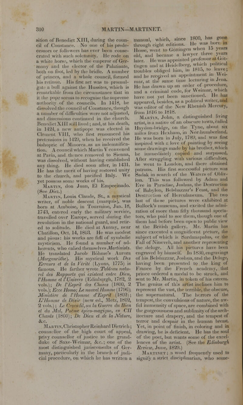 sition of Benedict XIII, during the coun- cil of Constance. No one of his prede- cessors or followers has ever been conse- crated with such solemnity, lie rode on a white horse, which the emperor of Ger- many and the elector of the Palatinate, both on foot, led by the bridle. A number of princes, and a whole council, formed his retinue. His first act was to promul- g.tt ■ a hull against the Hussites, which is remarkable from the circumstance that in it the pope seems to recognise the supreme authority of the councils. In 1418, he dissolved the council of Constance, though a number of difficulties were not adjusted, and dissensions continued in the church. Benedict XIII s;ill lived ; and, at his death, in 1424, a new antipope was elected in Clement VIII, who first renounced his pretensions in 1429, when he received the bishopric of Minorca as an indemnifica- tion. A council which Martin V convened at Pavia, and th nee removed to Sienna, was dissolved, without having established any thing. He died soon after, in 1431, He has the merit of having restored unity to the church, and pacified Italy. We yet possess some works of bis. Martin, don Juan, El Enipecinado. (See Dicz.) Martin, Louis Claude, St., a mystical writer, of noble descent (marquis), was born at Amboise, in Tourraine, Jan. 18, 1743, entered early the military service, travelled over Europe, served during the revolution in the national guard, and retir- ed to solitude. He died at Antray, near Cbatillon, Oct. 14, 1803. He was modest and pious: his works are full of symbolic mysticism. He found a number of ad- herents, who calied themselvesMartinists. He translated Jacob Bohme's Aurora [Morgenrothe). His mystical work Des Erreurs et de la Virile (Lyons, 1775) is famous. He farther wrote Tableau natu- rel des Rapports qui existent entre Dteu, VHomme et CUnivers (Edinburgh, 1782, 2 vols.); De f Esprit des Choses (1800, 2 vols.); Ecce, Homo; Le nouvel Hommt (1796); Mimstere de VHomme d'Esprit (1802); Li1 Homme de Desir (new eil., Met/., 1802, 2 vols.); Le Crocolil,ou la Guerre du Bien el du Mil, Poeme epico-magiqtie, en CII Chants (1800); De Dieu et de la Nature, &c. Martin, Christopher Reinhard Dietrich; counsellor of the high court of appeal, privy counsellor of justice to the grand- duke of Saxe-Weimar, &c.; one of the most distinguished jurisconsults of Ger- many, particularly in the branch of judi- cial procedure, on which he has written a manual, which, since 1800, has gone through eight editions. He was bun: in Hesse, went to Gott'rogeii when 15 years old, and became a lawyer three years later. He was appointed pmlessor at Got- dngen and at Heidelberg, winch political troubles obliged him, in 1815, to leave; and he received an appointment in Wei- mar, at the same time lecturing ui Jena, He has drawn up an order ol procedure, ami a criminal code, for Weimar, which have not yet been sanctioned. He has appeared, besides, as a political writer, and was editor of the New Rhenish Mercury, from J81<> to 1818. Martin, John, a distinguished living artist, is a native of an obscure town, called Huydon-bridge, on the T\ue, about six miles from Hexham, in Noivhuniberland. He was born in July, 178!), and was first inspired with a love qf pointing by seeing some drawings made by his brother, which be immediately copied and surpassed. After struggling with various difficulties, he went to London, and there obtained patrons. His first successful picture was Sadak in search of the Waters of Obliv- ion. This was followed by Adam and Eve in Paradise, Joshua, the Destruction of Babylon, Belsha/./ar's Feast, and the Destruction of Herculaneum. The two last of tin se pictures were exhibited at Bullock's museum, and excited the admi- ration of more than fifty thousand specta- tors, who paid to see them, though one of them had before been open to public view at the British gallery. Mr. Martin has since executed a magnificent picture, the subject of which is Sardanapalus, or the Fall of Nineveh, and another representing the deluge. All his pictures have been engraved by himself. In 1830,engraving? of his Belshazzar, Joshua, and the Deluge, having been presented to the king of France by the French academy, that prince ordered a medal to be struck, and sent to Mr. Martin, in token of Ins esteem. The genius of this artist inclines him to represent the vast, the terrible, tlie obscure, the supernatural. The horrors of the tempest, the convulsions of nature, the aw- ful immensity of space, are combined with the gorgeousness and sublimity of the arch- itecture and drapery, and the tempest of terror and despair in the human breast. Yet, in point of finish, in coloring and in drawing, he is deficient. He has the soul of the poet, but wants some of the excel- lences of the artist. (See the Edinburgh Review, June, 182!*.) Martinet; a word frequently used to signify a strict disciplinarian, who some-