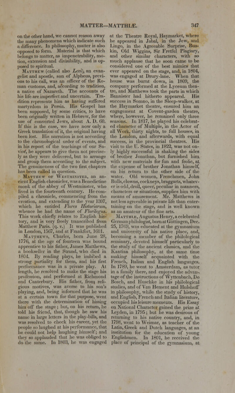 on the other hand, Ave cannot reason away the many phenomena which indicate such a difference. In philosophy, matter is also opposed 10 form. Material is that which belongs to matter, as impenetrability, mo- tion, extension and divisibility, and is op- posed to spiritual. Matthew (called also Levi), an evan- gelist and apostle, son of Alpheus, previ- ous to his call, was an officer of the Ro- man customs, and, according to tradition, a native of Nazareth. The accounts of his life are imperfect aud uncertain. Tra- dition represents him as having suffered martyrdom in Persia. His Gospel has been supposed, by some critics, to have been originally written in Hebrew, for the use of converted Jews, about A. D. 60. If this is the case, we have now only a Greek translation of it, the original having been lost. His narration is not according to the chronological order of events, and in his report of the teachings of our Sa- vior', he appears to give them not precise- ly as they were delivered, but to arrange and group them according to the subject. The genuineness of the two first chapters has been called in question. Matthew of Westminster, an an- cient English chronicler, was a Benedictine monk of the abbey of Westminster, who lived in the fourteenth century. He com- piled a chronicle, commencing from the creation, and extending to the year 1307, which he entitled Flores Fli.sloriarum, whence he had the name of Florilegus. This work chiefly relates to English his- tory, and is very freely transcribed from Matthew Paris, (q. v.) It was published in London, 1567, and at Frankfort, 1601. Matthews, Charles, born June 28, I?7(i, at the age of fourteen was bound apprentice to his father, James Matthews, a bookseller in the Strand, who died in 1804. By reading plays, he imbibed a strong partiality for them, and his first performance was in a private play. At length, he resolved to make the stage his profession, and performed at Richmond and Canterbury. His father, from reli- gious motives, was averse to his son's playing, and, being informed that he was at a certain town for that purpose, went there with the determination of hissing him oil the stage ; but, on his return, he told his friend, that, though he saw his name in large letters in the play-bills, and was resolved to check his career, yet the people so laughed at his performance, that he could not help laughing himself; and they so applauded that he was obliged to do the same. In 1803, he was engaged at the Theatre Royal, Haymarket, where he appeared in Jabal, in the Jew, and Lingo, hi the Agreeable Surprise, Bus- kin, Old Wiggins, Sir Fretful Plagiary, and other similar characters, with so much applause that he soon came to be considered one of the best mimics that ever appeared on the stage, and, in 1804, was engaged at Drury-lane. When that house was burnt down, in 1809, the company performed at the Lyceum thea- tre, and Matthews took the parts in which Bannister had hitherto appeared. His success in Somno, in the Sleep-walker, at the Haymarket theatre, ensured him an engagement at Covent-garden theatre, where, however, he remained only three seasons. In 1817, he played his celebrat- ed character of Multiple, in the Actor of all Work, thirty nights, to full houses, in the London, and afterwards, with equal success, in the provincial theatres. His visit to the U. States, in 1822, was not on- ly highly successful in shaking the sides of brother Jonathan, but furnished him with new materials for fun and frolic, at the expense of brother Jonathan himself, on his return to the other side of the water. Old women, Frenchmen, John Bulls, clowns, cockneys, braggarts, whatev- er is odd,droll, queer, peculiar in manners, characters or situations, supplies him with means of amusement. Mr. Matthews is not less agreeable in private life than enter- taining on the stage, and is well known as an amateur of the fine arts. Matthije, Augustus Henry, a celebrated German philologist, bornatGottingcn, Dec. 25, 1769, was educated at the gymnasium and university of his native place, and, becoming a member of the philological seminary, devoted himself particularly to the study of the ancient classics, and the Kantian philosophy, at the same time making himself acquainted with the French, Italian and English languages. In 1789, he went to Amsterdam, as tutor in a family there, and enjoyed the advan- tage of the instructions of Wyttenbach, De Bosch, and Huschke in his philological studies, and of Van Hement and HulshofT in philosophy, while the study of history, and English, French and Italian literature, occupied his leisure moments. His Essay on National Character gained the prize at Leyden, in 175)5 ; but he was desirous of returning to his native country, and, in 1798, went to Weimar, as teacher of the Latin, Greek and Dutch languages, at an institution for the education of young Englishmen. In 1801, he received the place of principal of the gymnasium, at