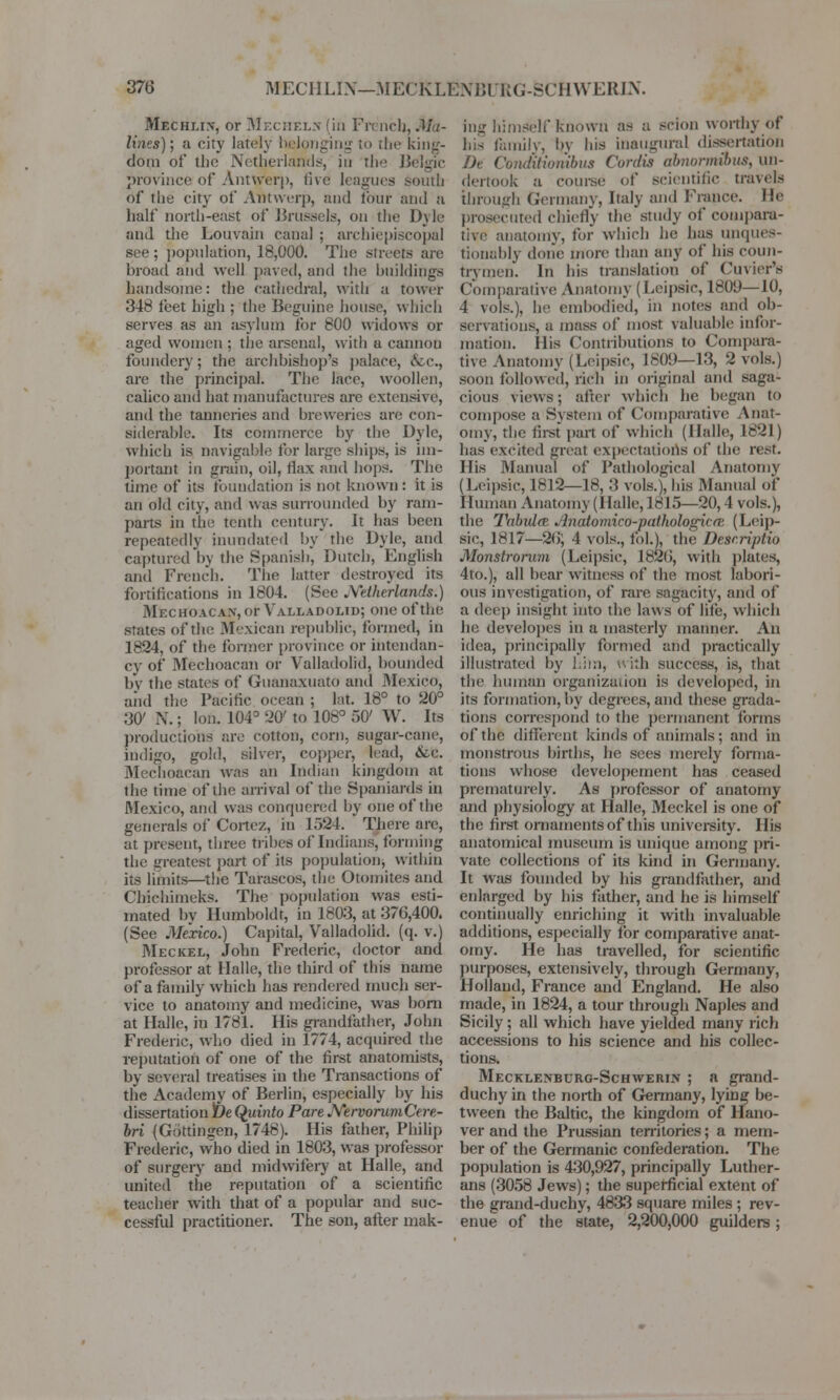 Mechlin, or Mechels (in Fii neb, Ma- lines); a city lately belonging to the king- dom of the Netherlands, in the Belgic province of Antwerp, five leagues south of The city of Antwerp, and tour and a half north-east of Brussels, on the Dyle and the Louvaia canal ; archiepiscopal see; population, 18,000. The streets are broad and well paved, and the buildings handsome: the cathedral, with a tower 348 feet high ; the Beguine house, which serves as an asylum for 800 widows or aged women ; the arsenal, with a cannou foundery; the archbishop's palace, &c, are the principal. The lace, woollen, calico and hat manufactures are extensive, and the tanneries and breweries are con- siderable. Its commerce by the Dylc, which is navigable for large ships, is im- portant in grain, oil, flax and hops. The time of its foundation is not known: it is an old city, and was surrounded by ram- parts in the tenth century, it has been repeatedly inundated by the Dylc, and captured by the Spanish, Dutch, English and French. The latter destroyed its fortifications in 1804. (See Netherlands.) Mechoacan, or Valladolid; one of the States of the Mexican republic, formed, in 1824, of the former province or intendan- cy of .Mechoacan or Valladolid, bounded by the states of Guanaxuato and Mexico, and the Pacific ocean ; lat. 18° to 20° 3C N.; Ion. 104° 20' to 108° 50' W. Its productions are cotton, corn, sugar-cane, indigo, gold, silver, copper, lead, &C. Mechoacan was an Indian kingdom at the time of the arrival of the Spaniards in Mexico, and was conquered by one of the generals of Cortez, in 1524. There are, at present, three tribes of Indians, forming the greatest part of its population; within its limits—the Tarascos, the Otomites and Cbichimeks. The population was esti- mated bv Humboldt, in 1803, at 376,400. (See Mexico.) Capital, Valladolid. (q. v.) Meckel, John Frederic, doctor and professor at Halle, the third of this name of a family which has rendered much ser- vice to anatomy and medicine, was born at Halle, in 1781. His grandfather, John Frederic, who died in 1774, acquired the reputation of one of the first anatomists, by several treatises in the Transactions of the Academy of Berlin, especially by his dissertation tie Quinto Pare NervorumCere- bri (Gottingen, 1748). His father, Philip Frederic, who died in 1803, was professor of surgery and midwifery at Halle, and united the reputation of a scientific teacher with that of a popular and suc- cessful practitioner. The son, after mak- ing himself known as a scion worthy of his family, by his inaugural dissertation De Oondltionibus Cordis abnormibus. uii- dertook a course of scientific travels through Germany, Italy and France, lie prosecuted chiefly the study of compara- tive anatomy, for which he has unques- tionably done more than any of his coun- trymen, in his translation of Cuvier's (lomparative Anatomy (Leipsic, 1809—10, 4 vols.), he embodied, in notes and ob- servations, a mass of most valuable infor- mation, llis Contributions to Compara- tive Anatomy (Leipsic, I8()!>—13, 2 vols.) soon followed, rich in original and saga- cious views; after which be began to compose a System of Comparative Anat- omy, the first part of which (Halle, 1821) has excited great expectations of the rest. His Manual of Pathological Anatomy (Leipsic, 1812—18, :\ vols.), his Manual of Human Anatomy (Halle, 1815—20,4 vols.), the T<dndcr .dnatomiro-pnthologicm (Leip- sic, 1817—2(5; 4 vols., fol.), the Descriptio Monstrorum (Leipsic, 1826, with plates, 4to.), all bear witness of the most labori- ous investigation, of rare sagacity, and of a deep insight into the laws of life, which he. developes in a masterly manner. An idea, principally formed and practically illustrated by him, with success, is, that the human Organization is developed, in its formation, by degrees, and these grada- tions correspond to the permanent forms of the different kinds of animals; and in monstrous births, he sees merely forma- tions whose developement has ceased prematurely. As professor of anatomy and physiology at Halle, Meckel is one of the first ornaments of this university, llis anatomical museum is unique among pri- vate collections of its kind in Germany. It was founded by his grandfather, and enlarged by his father, and he is himself continually enriching it with invaluable additions, especially for comparative anat- omy. He has travelled, for scientific purposes, extensively, through Germany, Holland, France and England. He also made, in 1824, a tour through Naples and Sicily; all which have yielded many rich accessions to his science and his collec- tions. Mecklenburg-Schwerin ; a grand- duchy in the north of Germany, lying be- tween the Baltic, the kingdom of Hano- ver and the Prussian territories; a mem- ber of the Germanic confederation. The population is 430,927, principally Luther- ans (3058 Jews); the superficial extent of the grand-duchy, 4833 square miles ; rev- enue of the state, 2,200,000 guilders;