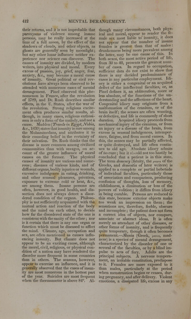 their returns, anil it is not improbable that paroxysms of violence among insane persons, may be really increased at the time of a full moon, by the effect of the shadows of clouds, and other objects, as ghosts are generally seen by moonlight; but an}^ other lunar influence neither ex- perience nor science can discover. The causes of insanity are divided, by modern writers, iuto physical and moral. Every excess of passion, joy, grief, anger, fear, anxiety, &c, may become a moral cause of insanity. Great political or civil rev- olutions have always been observed to be attended with numerous cases of mental derangement. Pinel observed this phe- nomenon in France, after the revolution of 1789, and Dr. Rush describes similar effects, in the U. States, after the war of the revolution. Strong religious excite- ment often produces similar results, al- though, in many cases, religious enthusi- asm IS only a form of the malady, and not a cause. Madden (TravcIs in Egypt, *Yubia, &c, 1830) states that insanity is rare among the Mohammedans, and attributes it to their consoling belief in the certainty of their salvation. Dr. Rush thinks that the disease is more common among civilized communities than with savages, on ac- count of the greater influence of moral causes on the former. The physical causes of insanity are various and nume- rous; diseases of various kinds, and of different organs, bodily injuries or wounds, excessive indulgence in eating, drinking, and other sensual pleasures, privation, exposure to extreme cold or heat, &c, are among them. Insane persons are often, however, in good health, and dis- section does not always detect a disor- dered condition of the organs. Philoso- phy is not sufficiently acquainted with the mutual action and reaction of the body and the mind on each other, to decide how far the disordered state of the one is consistent with the sanity of the other; nor is it certain that there is any one organ or function which must be diseased to affect the mind. Climate, age, occupation and sex, are often mentioned as causes influ- encing insanity. But climate does not appear to be an exciting cause, although the moral, civil, religious, or physical con- dition of a nation may have rendered the disorder more frequent in some countries than in others. The seasons, however, appear to exercise an influence, and it is generally observed that the cases of insan- ity are most numerous in the hottest part of the year. Suicides are most frequent when the thermometer is above 84°. Al- though many circumstances, both phys- ical and moral, appear to render the fe- male sex most liable to* insanity, it does not appear that the number of insane females is greater than that of males: drunkenness being more prevalent among the latter, may be one cause of this. In both sexes, the most active period of life, from 30 to 40, presents the greatest num- ber of eases. In regard to occupation, sufficient data do Hot exist to show that there is any decided predominance of eases in any particular employment. Idi- ocy is either a congenital or an acquired defect of the intellectual faculties, or, as Pinel defines it, an obliteration, more or less absolute, of the functions of the un- derstanding and the affections of the heart. Congenital idiocy may originate from a malformation of the cranium, or of the brain itself; the senses are often wanting, or defective, and life; is commonly of short duration. Acquired idiocy proceedsfrom mechanical injury of the cranium, or from an injury or a disease of the brain, from excess in sensual indulgences, intemper- ance, fatigue, and from moral causes. In this, the senses may be partially affected, or quite destroyed, and life often contin- ues to old age. Absolute idiocy admits of no cure; but it should not too hastily be concluded that a patient is in this state. The term demency (fatuity, the /tupia of the Greeks, and dementia of later writers) is applied to a complete or partial hebetude of individual faculties, particularly those of association and comparison, producing confusion of thoughts, loss of memory, childishness, a diminution or loss of the powers of volition ; it differs from idiocy in being curable. Persons are reduced to this state, because exterior objects make too weak an impression on them; the sensations are, therefore, feeble, obscure and incomplete; the patient does not fonn a correct idea of objects, nor compare, associate or abstract ideas. It is often merely an attendant of other diseases, or other forms of insanity, and is frequently quite temporary, though it often becomes permanent.—Mania (Greek, pavm, mad- ness) is a species of mental derangement, characterized by the disorder of one or several of the faculties, or by a blind im- pulse to acts of fury. Adults are the principal subjects. A nervous tempera- ment, an irritable constitution, predispose to it. Females are more exposed to it than males, particularly at the period when menstruation begins or ceases, dur- ing pregnancy, and after delivery. Violent emotions, a dissipated life, excess in any