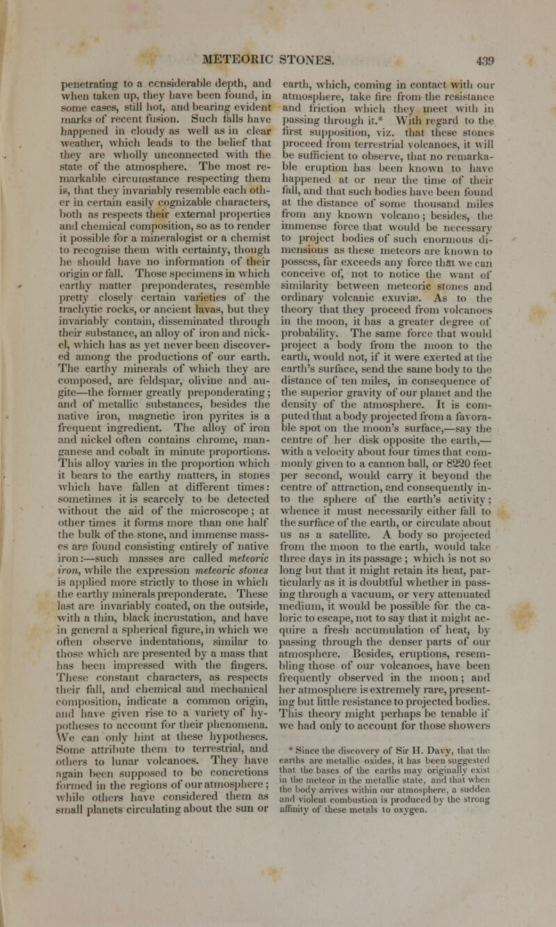 penetrating to a considerable depth, and when taken up, they have been found, in some cases, still hot, and bearing evident marks of recent fusion. Such tails have happened in cloudy as well as in clear weather, which leads to the belief that they are wholly unconnected with the state of the atmosphere. The most re- markable circumstance respecting them i*, that they invariably resemble each oth- er in certain easily cognizable characters, both as respects their external properties and chemical composition, so as to render it possible for a mineralogist or a chemist to recognise them with certainty, though he should have no information of their origin or fall. Those specimens in which earthy matter preponderates, resemble pretty closely certain varieties of the trachytic rocks, or ancient lavas, but they invariably contain, disseminated through their substance, an alloy of iron and nick- el, which has as yet never been discover- ed among the productions of our earth. The earthy minerals of which they are composed, are feldspar, olivine and au- gite—the former greatly preponderating; and of metallic substances, besides the native iron, magnetic iron pyrites is a frequent ingredient. The alloy of iron and nickel often contains chrome, man- ganese and cobalt in minute proportions. This alloy varies in the proportion which it bears to the earthy matters, in stones which have fallen at different times: sometimes it is scarcely to be detected without the aid of the microscope; at other times it forms more than one half the bulk of the stone, and immense mass- es am found consisting entirely of native iron:—such masses are called meteoric iron, while the expression meteoric sto7ies is applied more strictly to those in which the earthy minerals preponderate. These last are invariably coated, on the outside, with a thin, black incrustation, and have in general a spherical figure, in which we often observe indentations, similar to those which are presented by a mass that has been impressed with the fingers. These constant characters, as respects their fall, and chemical and mechanical composition, indicate a common origin, and have given rise to a variety of hy- potheses to account for their phenomena. We can only hint at these hypotheses. Some attribute them to terrestrial, and others to lunar volcanoes. They have again been supposed to be concretions formed in the regions of our atmosphere; while others have considered them as small planets circulating about the sun or earth, which, coming in contact with our atmosphere, take fire from the resistance and friction which they meet with in passing through it.* With regard to the first supposition, viz. that these stones proceed from terrestrial volcanoes, it will be sufficient to observe, that no remarka- ble eruption has been known to have happened at or near the time of their fall, and that such bodies have been found at the distance of some thousand miles from any known volcano ; besides, the immense force that would be necessary to project bodies of such enormous di- mensions as these meteors are known to possess, far exceeds any force that we can conceive of, not to notice the want of similarity between meteoric stones and ordinary volcanic exuviae. As to the theory that they proceed from volcanoes in the moon, it has a greater degree of probability. The same force that would project a body from the moon to the earth, would not, if it were exerted at the earth's surface, send the same body to the distance of ten miles, in consequence of the superior gravity of our planet and the density of the atmosphere. It is com- puted that a body projected from a favora- ble spot on the moon's surface,—say the centre of her disk opposite the earth,— with a velocity about four times that com- monly given to a cannon ball, or 8220 feet per second, would carry it beyond the centre of attraction, and consequently in- to the sphere of the earth's activity: whence it must necessarily either fall to the surface of the earth, or circulate about us as a satellite. A body so projected from the moon to the earth, would take three days in its passage ; which is not so long but that it might retain its heat, par- ticularly as it is doubtful whether in pass- ing through a vacuum, or very attenuated medium, it would be possible for the ca- loric to escape, not to say that it might ac- quire a fresh accumulation of heat, by passing through the denser parts of our atmosphere. Besides, eruptions, resem- bling those of our volcanoes, have been frequently observed in the moon; and her atmosphere is extremely rare, present- ing but little resistance to projected bodies. This theory might perhaps be tenable if we had only to account for those showers * Since the discovery of Sir H. Davy, that the earths are metallic oxides, it has been suggested that the bases of the earths may originally exist in the meteor in the metallic state, and that when the body arrives within our atmosphere, a sudden and violent combustion is produced by the strong affinity of these metals to oxygen.