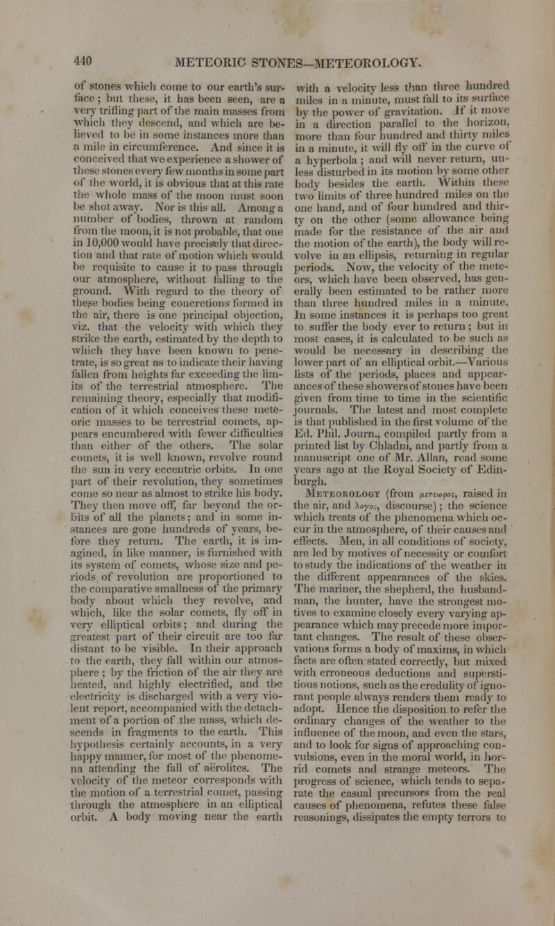 METEORIC STONES—METEOROLOGY. of stones which come to our earth's sur- face ; but these, it has been seen, are a a Try trifling part of the main masses from Which they descend, and which are be- lieved to be in some instances more than a mile in circumference. And since it is conceived that we experience a shower of these stones every few months in some part of the world, it is obvious that at this rate the whole mass of the moon must soon be shot away. Nor is this all. Among a number of bodies, thrown at random from the moon, it is not probable, that one in 10,000 would have precisely that direc- tion and that rate of motion which would be requisite to cause it to pass through our atmosphere, without falling to the ground. With regard to the theory of these bodies being concretions formed in the air, there is one principal objection, viz. that the velocity with which they strike the earth, estimated by the depth to which they have been known to pene- trate, is so great as to indicate their having fallen from heights far exceeding the lim- its of the terrestrial atmosphere. The remaining theory, especially that modifi- cation of it which conceives these mete- oric masses to be terrestrial comets, ap- pears encumbered with fewer difficulties than either of the others. The solar comets, it is well known, revolve round the sun in very eccentric orbits. In one part of their revolution, they sometimes come so near as almost to strike his body. They then move off, far beyond the or- bits of all the planets; and in some in- stances are gone hundreds of years, be- fore they return. The earth, it is im- agined, in like manner, is furnished with its system of comets, whose size and pe- riods of revolution are proportioned to the comparative smallness of the primary body about which they revolve, and which, like the solar comets, fly off in very elliptical orbits; and during the greatest part of their circuit are too far distant to be visible. In their approach to the earth, they fall within our atmos- phere ; by the friction of the air they are heated, and highly electrified, and the electricity is discharged with a very vio- lent report, accompanied with the detach- ment of a portion of the mass, which de- scends in fragments to the earth. This hypothesis certainly accounts, in a very happy manner, for most of the phenome- na attending the fall of aerolites. The velocity of the meteor corresponds with the motion of a terrestrial comet, passing through the atmosphere in an elliptical orbit. A body moving near the earth with a velocity less than three hundred miles in a minute, must fall to its surface by tlic power of gravitation. If it move hi a direction parallel to the horizon, more than four hundred and thirty miles in a minute, it will fly off in the curve of a hyperbola ; and will never return, un- less disturbed in its motion by some other body besides the earth. VVitliin these two limits of three hundred miles on the one hand, and of four hundred and thir- ty on the other (some allowance being made for the resistance of the air and the motion of the earth), the body will re- volve hi an ellipsis, returning in regular periods. Now, the velocity of the mete- ors, which have been observed, has gen- erally been estimated to be rather more than three hundred miles in a minute. In some instances it is perhaps too great to suffer the body ever to return ; but in most cases, it is calculated to be such as would be necessary in describing the lower part of an elliptical orbit.—Various lists of the periods, places and appcar- ancesof these showers of stones have been given from time to time in the scientific journals. The latest and most complete is that published in the first volume of the Ed. Phil. Journ., compiled partly from a printed list by Chladni, and partly from a manuscript one of Mr. Allan, read souk years ago at the Royal Society of Edin- burgh. Meteorology (from ncTwpos, raised in the air, and Aoyoc, discourse); the science which treats of the phenomena which oc- cur in the atmosphere, of their causes and effects. Men, in all conditions of society. are led by motives of necessity or comfort to study the indications of the weather in the different appearances of the skies. The mariner, the shepherd, the husband- man, the hunter, have the strongest mo- tives to examine closely every varying ap- pearance which may precede more impor- tant changes. The result of these obser- vations forms a body of maxims, in which facts are often stated correctly, but mixed with erroneous deductions and supersti- tious notions, such as the credulity of igno- rant people always renders them ready to adopt. Hence the disposition to refer the ordinary changes of the weather to the influence of the moon, and even the stars, and to look for signs of approaching con- vulsions, even in the moral world, in hor- rid comets and strange meteors. The progress of science, which tends to sepa- rate the casual precursors from the real causes of phenomena, refutes these false reasonings, dissipates the empty terrors to