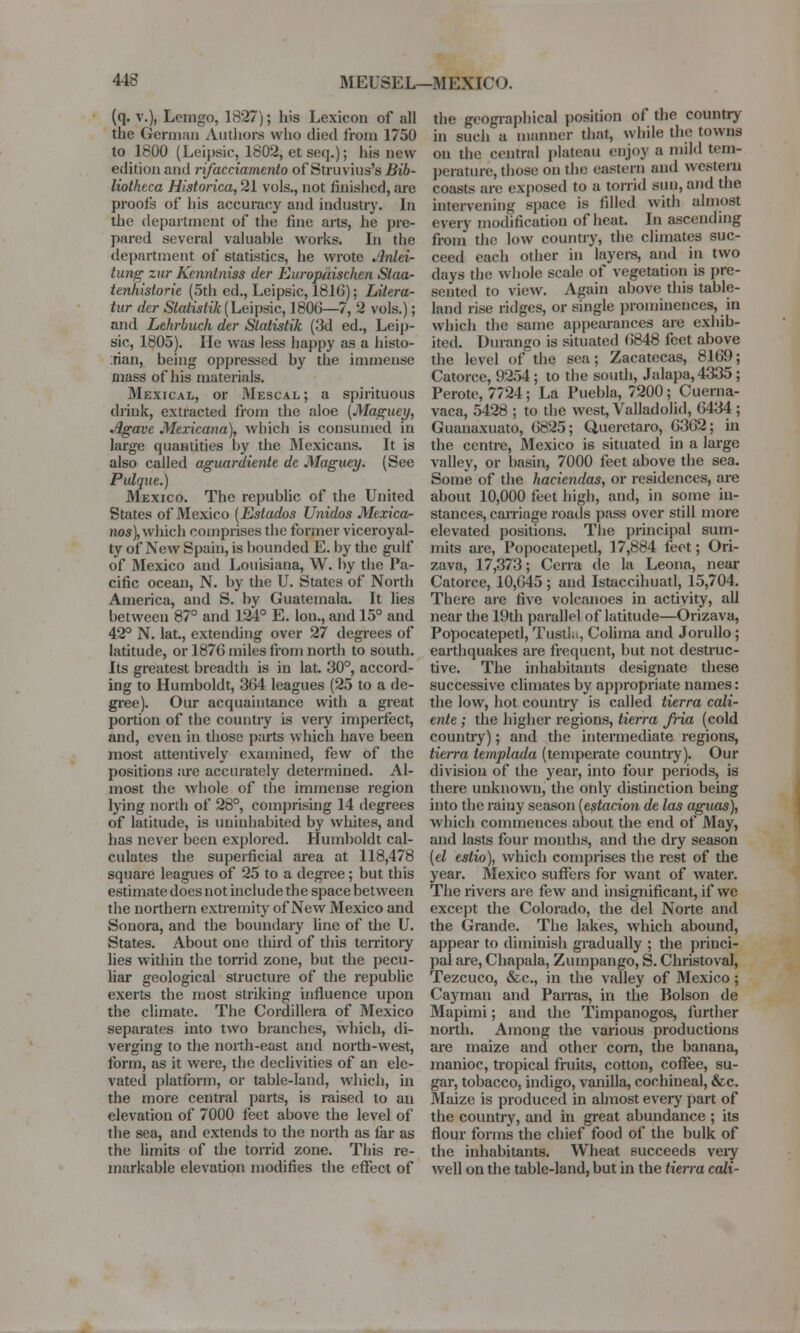 (q. v.), Lemgo, 1827); his Lexicon of all the German Authors who died from 1750 to 1800 (Leipsic, 1802, et seq.); his new- edition and rifacciamento of Struvius's Bib- liotheca Historica, 21 vols., not finished, are proofs of his accuracy and industry. In the department of the fine arts, he pre- pared several valuahle works. In the department of statistics, he wrote Anlei- tung zur Kenntniss der Europaischen Slaa- tenhistorie (5th ed., Leipsic, 1816); Litera- tur der Statistik (Leipsic, 1806—7, 2 vols.); and Lehrbuch der Statistik (3d ed., Leip- sic, 1805). lie was less happy as a histo- rian, heing oppressed by the immense mass of his materials. Mexical, or Mescal; a spirituous drink, extracted from the aloe (Maguey, Agave Mexicana), which is consumed in large quantities by the Mexicans. It is also called aguardiente de Maguey. (See Pulque.) Mexico. The republic of the United States of Mexico (Eslados Unidos Mexico- nos), which comprises the former viceroyal- ty of New Spain, is bounded E. by the gulf of Mexico and Louisiana, W. by the Pa- cific ocean, N. by the U. States of North America, and S. by Guatemala. It lies between 87° and 124° E. Ion., and 15° and 42° N. lat., extending over 27 degrees of latitude, or 1876 miles from north to south. Its greatest breadth is in lat. 30°, accord- ing to Humboldt, 364 leagues (25 to a de- gree). Our acquaintance with a great portion of the country is very imperfect, and, even in those parts which have been most attentively examined, few of the positions are accurately determined. Al- most the whole of the immense region lying north of 28°, comprising 14 degrees of latitude, is uninhabited by whites, and lias never been explored. Humboldt cal- culates the superficial area at 118,478 square leagues of 25 to a degree; but this estimate does not include the space between the northern extremity of New Mexico and Souora, and the boundary line of the U. States. About one third of this territory lies within the torrid zone, but the pecu- liar geological structure of the republic exerts the most striking influence upon the climate. The Cordillera of Mexico separates into two branches, which, di- verging to the north-east and north-west, form, as it were, the declivities of an ele- vated platform, or table-land, which, in the more central parts, is raised to an elevation of 7000 feet above the level of the sea, and extends to the north as far as the limits of the torrid zone. This re- markable elevation modifies the effect of the geographical position of the country in such a manner that, while the towns on the central plateau enjoy a mild tem- perature, those on the eastern and western coasts are exposed to a torrid sun, and the intervening space is filled with almost everv modification of heat. In ascending from the low country, the climates suc- ceed each other in layers, and in two days the whole scale of vegetation is pre- sented to view. Again above this table- land rise ridges, or single prominences, in which the same appearances are exhib- ited. Durango is situated (5848 feet above the level of the sea; Zacatecas, 8169; Catorce, 9254 ; to the south, Jalapa, 4335; Perote, 7724; La Puebla, 7200; Cuerna- vaca, 5428 ; to the west, Valladolid, 6434; Guanaxuato, 6825; Queretaro, 6362; in the centre, Mexico is situated in a large valley, or basin, 7000 feet above the sea. Some of the haciendas, or residences, are about 10,000 feet high, and, in some in- stances, carriage roads pass over still more elevated positions. The principal sum- mits are, Popocatepetl, 17,884 feet; Ori- zava, 17,373; Cerra de la Leona, near Catorce, 10,645 ; and Istaccihuatl, 15,704. There are five volcanoes in activity, all near the 19th parallel of latitude—Orizava, Popocatepetl, Tustla, Colima and Jorullo ; earthquakes are frequent, but not destruc- tive. The inhabitants designate these successive climates by appropriate names: the low, hot country is called tierra cali- ente; the higher regions, tierra fria (cold country); and the intermediate regions, tierra templada (temperate countiy). Our division of the year, into four periods, is there unknown, the only distinction being into the rainy season (estacion de las aguas), which commences about the end of May, and lasts four mouths, and the dry season (el estio), which comprises the rest of the year. Mexico suffers for want of water. The rivers are few and insignificant, if we except the Colorado, the del Norte and the Grande. The lakes, which abound, appear to diminish gradually ; the princi- pal are, Chapala, Zumpango, S. Christoval, Tezcuco, &c, in the valley of Mexico; Cayman and Parras, in the Bolson de Mapimi; and the Timpanogos, further north. Among the various productions are maize and other corn, the banana, manioc, tropical fruits, cotton, coffee, su- gar, tobacco, indigo, vanilla, cochineal, &c. Maize is produced in almost every part of the country, and in great abundance ; its flour forms the chief food of the bulk of the inhabitants. Wheat succeeds veiy well on the table-land, but in the tierra call-