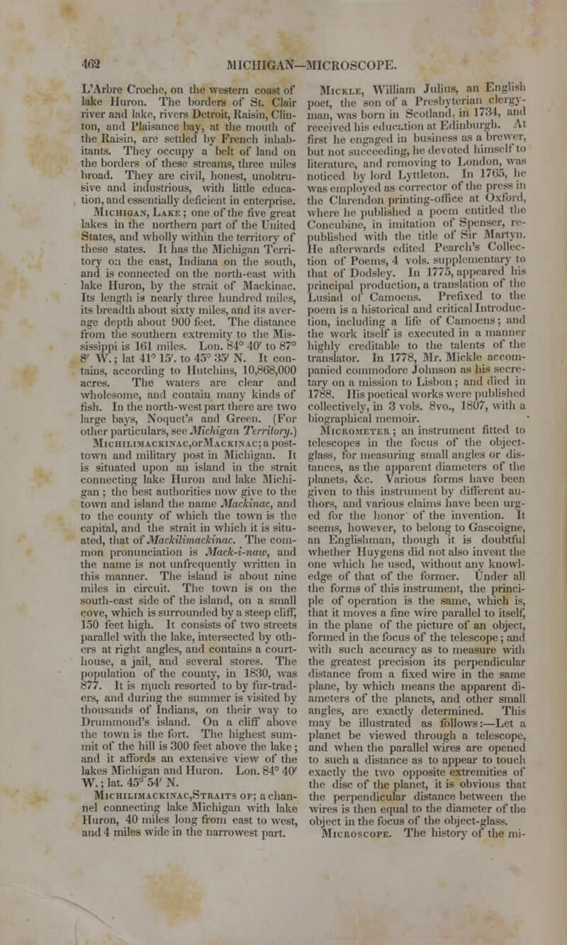 L'Arbre Croche, on the western coast of lake Huron. The borders of St. Clair river and lake, rivers Detroit, Raisin, Clin- ton, and Plaisance bay, at the mouth of the Raisin, are settled by French inhab- itants. They occupy a belt of laud on the borders of these streams, three miles broad. They are civil, honest, unobtru- sive and industrious, with little educa- tion, and essentially deficient in enterprise. Michigan, Lake ; one of the five great lakes in the northern part of the United States, and wholly within the territory of these states. It has the Michigan Terri- tory on the east, Indiana on the south, and is connected on the north-east with lake Huron, by the strait of Mackinac. Its length is nearly three hundred miles, its breadth about sixty miles, and its aver- age depth about 900 feet. The distance from the southern extremity to the Mis- sissippi is 161 miles. Lou. 84° 40' to 87° 8' W.; lat 41° 15'. to 45° 35' N. It con- tains, according to Hutchins, 10,868,000 acres. The waters are clear and wholesome, and contain many kinds of fish. In the north-west part there are two large bays, Noquet's and Green. (For other particulars, see Michigan Territory.) Michilimackinac^i^Iackinac; a post- town and military post in Michigan. It is situated upon an island in the strait connecting lake Huron and lake 3Iichi- gan ; the best authorities now give to the town and island the name Mackinac, and to the county of which the town is the capital, and the strait in which it is situ- ated, that of Mackilimack.inac. The com- mon pronunciation is Mack-i-naiv, and the name is not unfrequently written in this manner. The island is about nine miles in circuit. The town is on the south-east side of the island, on a small cove, which is surrounded by a steep clifF, 150 feet high. It consists of two streets parallel with the lake, intersected by oth- ers at right angles, and contains a court- house, a jail, and several stores. The population of the county, in 1830, was 877. It is nrnch resorted to by fur-trad- ers, and during the summer is visited by thousands of Indians, on their way to Drummond's island. On a cliff above the town is the fort. The highest sum- mit of the hill is 300 feet above the lake; and it affords an extensive view of the lakes Michigan and Huron. Lon. 84° 4CK W.; lat. 45° 54' N. Michilimackinac,Straits of; a chan- nel connecting lake Slichigan with lake Huron, 40 miles long from east to west, and 4 miles wide in the narrowest part. Mickle, William Julius, an English poet, the son of a Presbyterian clergy- man, was born in Scotland, in 1734, and received bis education at Edinburgh. At first he engaged in business as a brewer, but not succeeding, he devoted himself to literature, and removing to London, was noticed by lord Lyttleton. In 1765, he was employed as corrector of the press in the Clarendon printing-office at Oxford, where he published a poem entitled the Concubine, in imitation of Spenser, re- published with the title of Sir Martyn. He afterwards edited Pearch's Collec- tion of Poems, 4 vols, supplementary to that of Dodsley. In 1775, appeared his principal production, a translation of the Lusiad of Camoens. Prefixed to the poem is a historical and critical Introduc- tion, including a life of Camoens; and the work itself is executed in a manner highly creditable to the talents of tin; translator. In 1778, Mr. Mickle accom- panied commodore Johnson as his secre- tary on a mission to Lisbon ; and died in 1788. His poetical works were published collectively, hi 3 vols. 8vo., 1807, with a biographical memoir. Micrometer ; an instrument fitted to telescopes in the focus of the object- glass, for measuring small angles or dis- tances, as the apparent diameters of the planets, &c. Various forms have been given to this instrument by different au- thors, and various claims have been urg- ed for the honor of the invention. It seems, however, to belong to Gascoigne, an Englishman, though it is doubtful whether Huygens did not also invent the one which he used, without any knowl- edge of that of the former. Under all the forms of this instrument, the princi- ple of operation is the same, which is, that it moves a fine wire parallel to itself, in the plane of the picture of an object, formed in the focus of the telescope; and with such accuracy as to measure with the greatest precision its perpendicular distance from a fixed wire in the same plane, by which means the apparent di- ameters of the planets, and other small angles, are exactly determined. This may be illustrated as follows:—Let a planet be viewed through a telescope, and when the parallel wires are opened to such a distance as to appear to touch exactly the two opposite extremities of the disc of the planet, it is obvious that the perpendicular distance between the wires is then equal to the diameter of the object in the focus of the object-glass. Microscope. The history of the mi-