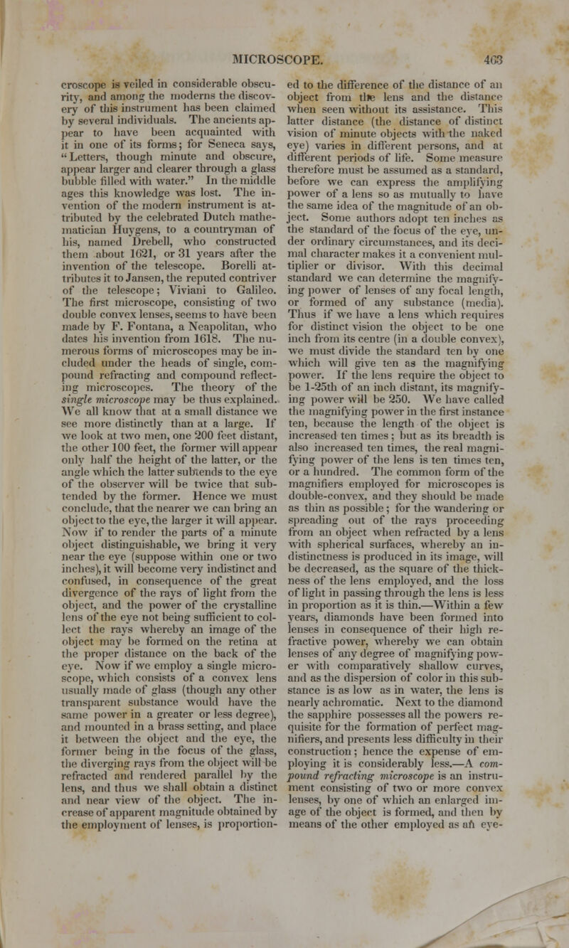 croscope is veiled in considerable obscu- rity, and among the moderns the discov- ery of this instrument has been claimed hy several individuals. The ancients ap- pear to have been acquainted with it in one of its forn>s; for Seneca says, Letters, though minute and obscure, appear larger and clearer through a glass bubble filled with water. In the middle ages this knowledge was lost. The in- vention of the modern instrument is at- tributed by the celebrated Dutch mathe- matician Huygens, to a countryman of his, named Drebell, who constructed them about 1621, or 31 years after the invention of the telescope. Borelli at- tributes it to Jansen, the reputed contriver of the telescope; Viviani to Galileo. The first microscope, consisting of two double convex lenses, seems to have been made by F. Fontana, a Neapolitan, who dates his invention from 1618. The nu- merous forms of microscopes may be in- cluded under the heads of single, com- pound refracting and compound reflect- ing microscopes. The theory of the single microscope may be thus explained. We all know that at a small distance we see more distinctly than at a large. If we look at two men, one 200 feet distant, the other 100 feet, the former will appear only half the height of the latter, or the angle which the latter subtends to the eye of the observer will be twice that sub- tended by the former. Hence we must conclude, that the nearer we can bring an object to the eye, the larger it will appear. Now if to render the parts of a minute object distinguishable, we bring it very near the eye (suppose within one or two inches), it will become very indistinct and confused, in consequence of the great divergence of the rays of light from the object, and the power of the crystalline lens of the eye not being sufficient to col- lect the rays whereby an image of the object may be formed on the retina at the proper distance on the back of the eye. Now if we employ a single micro- scope, which consists of a convex lens usually made of glass (though any other transparent substance would have the same power in a greater or less degree), and mounted in a brass setting, and place it between the object and the eye, the former being in the focus of the glass, the diverging rays from the object will be refracted and rendered parallel by the lens, and thus we shall obtain a distinct and near view of the object. The in- crease of apparent magnitude obtained by the employment of lenses, is proportion- ed to the difference of the distance of an object from tile lens and the distance when seen without its assistance. This latter distance (the distance of distinct vision of minute objects with the naked eye) varies in different persons, and at different periods of life. Some measure therefore must be assumed as a standard, before we can express the amplifying power of a lens so as mutually to have the same idea of the magnitude of an ob- ject. Some authors adopt ten inches as the standard of the focus of the eye, un- der ordinary circumstances, and its deci- mal character makes it a convenient mul- tiplier or divisor. With this decimal standard we can determine the magnify- ing power of lenses of any focal length, or formed of any substance (media). Thus if we have a lens which requires for distinct vision the object to be one inch from its centre (in a double convex), we must divide the standard ten by one which will give ten as the magnifying power. If the lens require the object to be l-25th of an inch distant, its magnify- ing power will be 250. We have called the magnifying power in the first instance ten, because the length of the object is increased ten times ; but as its breadth is also increased ten times, the real magni- fying power of the lens is ten times ten, or a hundred. The common form of the magnifiers employed for microscopes is double-convex, and they should be made as thin as possible ; for the wandering or spreading out of the rays proceeding from an object when refracted by a lens with spherical surfaces, whereby an in- distinctness is produced in its image, will be decreased, as the square of the thick- ness of the lens employed, and the loss of light in passing through the lens is less in proportion as it is thin.—Within a few years, diamonds have been formed into lenses in consequence of their high re- fractive power, whereby we can obtain lenses of any degree of magnifying pow- er with comparatively shallow curves, and as the dispersion of color in this sub- stance is as low as in water, the lens is nearly achromatic. Next to the diamond the sapphire possesses all the powers re- quisite for the formation of perfect mag- nifiers, and presents less difficulty in their construction ; hence the expense of em- ploying it is considerably less.—A com- pound refracting microscope is an instru- ment consisting of two or more convex lenses, by one of which an enlarged im- age of the object is formed, and then by means of the other employed as aft eye-