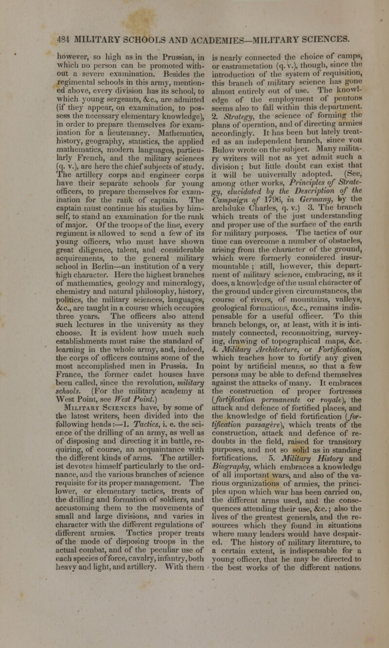 however, so high as in the Prussian, in which no person can be promoted with- out a severe examination. Besides the regimental schools in this army, mention- ed above, every division has its school, to which young sergeants, &c, are admitted (if they appear, on examination, to pos- sess the necessary elementary knowledge), in order to prepare themselves for exam- ination for a lieutenancy. Mathematics, history, geography, statistics, the applied mathematics, modern languages, particu- larly French, and the military sciences (q. v.), are here the chief subjects of study. The artillery corps and engineer corps have their separate schools for young officers, to prepare themselves for exam- ination for the rank of captain. The captain must continue his studies by him- self, to stand an examination for the rank of major. Of the troops of the line, every regiment is allowed to send a few of its young officers, who must have shown great diligence, talent, and considerable acquirements, to the general military school in Berlin—an institution of a very high character. Here the highest branches of mathematics, geology and mineralogy, chemistry and natural philosophy, history, politics, the military sciences, languages, &c, are taught in a course which occupies three years. The officers also attend such lectures in the university as they choose. It is evident how much such establishments must raise the standard of learning in the whole army, and, indeed, the corps of officers contains some of the most accomplished men in Prussia. In France, the former cadet houses have been called, since the revolution, military schools. (For the military academy at West Point, see West Point.) Military Sciences have, by some of the latest writers, been divided into the following heads:—1. Tactics, i. e. the sci- ence of the drilling of an army, as well as of disposing and directing it hi battle, re- quiring, of course, an acquaintance with the different kinds of arms. The artiller- ist devotes himself particularly to the ord- nance, and the various branches of science requisite for its proper management. The lower, or elementary tactics, treats of the drilling and formation of soldiers, and accustoming them to the movements of small and large divisions, and varies in character with the different regulations of different armies. Tactics proper treats of the mode of disposing troops in the actual combat, and of the peculiar use of each species of force, cavalry, infantry, both heavy and light, and artillery. With them is nearly connected the choice of camps, or castnimctation (q. v.), though, since the introduction of the system o? requisition, this branch of military science lias gone almost entirely out of use. The knowl- edge of the employment of pontons seems also to fall within this department 2. Strategy, the science of forming the plans of operation, and of directing armies accordingly. It has been but lately treat- ed as an independent branch, since von Bulow wrote on the subject. Many milita- ry writers will not as yet admit such a division ; but little doubt can exist that it will be universally adopted. (See, among other works, Principles of Strate- gy, elucidated by the Description of the Campaign of 179(), in Germany, ky the archduke Charles, q. v.) 3. The branch which treats of the just understanding and proper use of the surface of the earth for military purposes. The tactics of our time can overcome a number of obstacles, arising from the character of the ground, which were formerly considered insur- mountable ; still, however, this depart- ment of military science, embracing, as it does, a knowledge of the usual character of the ground under given circumstances, the course of rivers, of mountains, valleys, geological formations, &lc, remains indis- pensable for a useful officer. To this branch belongs, or, at least, with it is inti- mately connected, reconnoitring, survey- ing, drawing of topographical maps, &c. 4. Military Architecture, or Fortification, which teaches how to fortify any given point by artificial means, so that a few persons may be able to defend themselves against the attacks of many. It embraces the construction of proper fortresses {fortification permanente or royale), the attack and defence of fortified places, and the knowledge of field fortification [for- tification passagere), which treats of the construction, attack and defence of re- doubts in the field, raised for transitory purposes, and not so solid as in standing fortifications. 5. Military History and Biography, which embraces a knowledge of all important wars, and also of the va- rious organizations of armies, the princi- ples upon which war has been earned on, the different arms used, and the conse- quences attending their use, &c.; also the lives of the greatest generals, and the re- sources which they found in situations where many leaders would have despair- ed. The history of military literature, to a certain extent, is indispensable for a young officer, that he may be directed to the best works of the different nations.