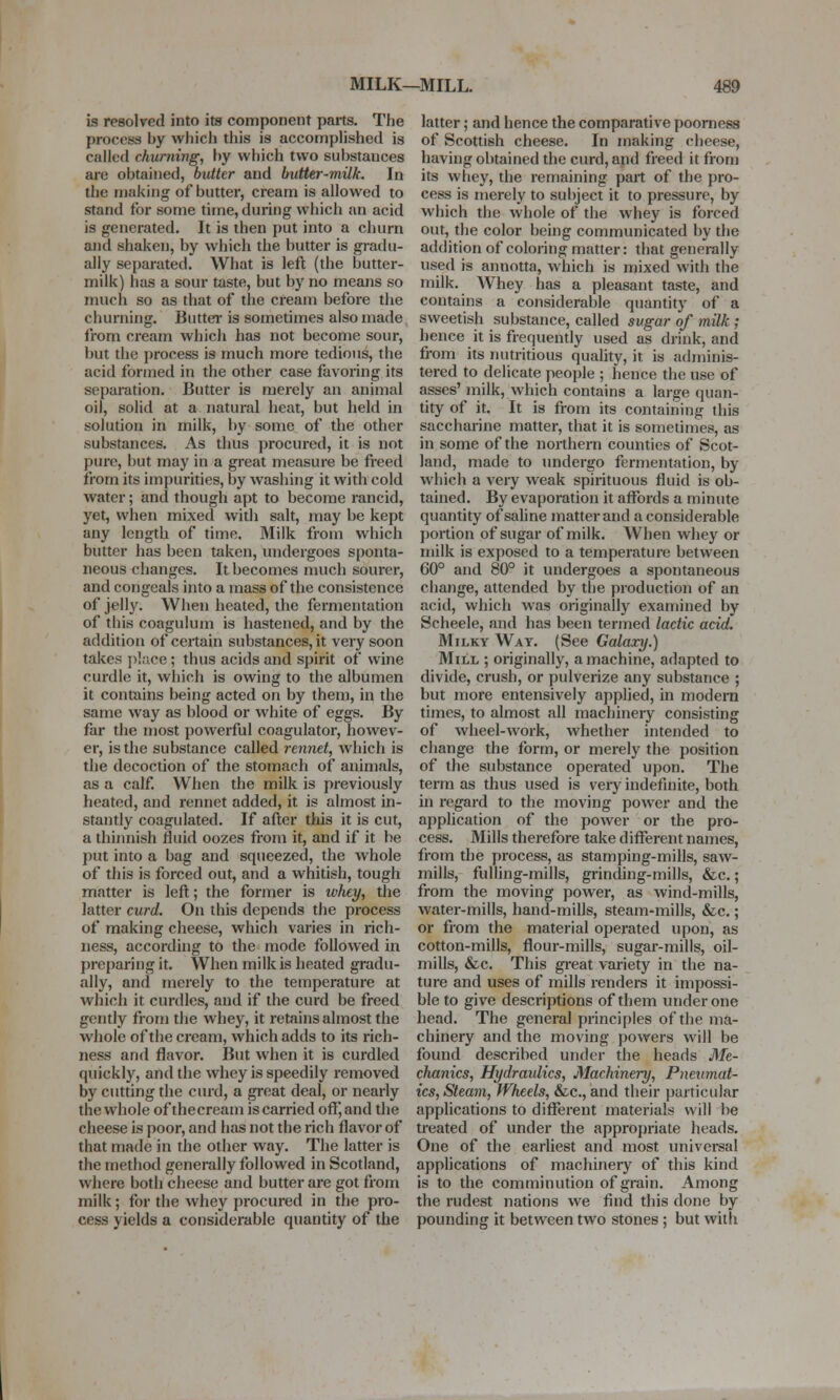 is resolved into its component parts. The process by which this is accomplished is called churning, by which two substances are obtained, butter and butter-milk. In the making of butter, cream is allowed to stand for some time, during which an acid is generated. It is then put into a churn and shaken, by which the butter is gradu- ally separated. What is left (the butter- milk) has a sour taste, but by no means so much so as that of the cream before the churning. Butter is sometimes also made from cream which has not become sour, but the process is much more tedious, the acid formed in the other case favoring its separation. Butter is merely an animal oil, solid at a natural heat, but held in solution in milk, by some of the other substances. As thus procured, it is not pure, but may in a great measure be freed from its impurities, by washing it with cold water; and though apt to become rancid, yet, when mixed with salt, may be kept any length of time. Milk from which butter has been taken, undergoes sponta- neous changes. It becomes much sourer, and congeals into a mass of the consistence of jelly. When heated, the fermentation of this coagulum is hastened, and by the addition of certain substances, it very soon takes place ; thus acids and spirit of wine curdle it, which is owing to the albumen it contains being acted on by them, in the same way as blood or white of eggs. By far the most powerful coagulator, howev- er, is the substance called rennet, which is the decoction of the stomach of animals, as a calf. When the milk is previously heated, and rennet added, it is almost in- stantly coagulated. If after this it is cut, a thinnish fluid oozes from it, and if it be put into a bag and squeezed, the whole of this is forced out, and a whitish, tough matter is left; the former is whey, the latter curd. On this depends the process of making cheese, which varies in rich- ness, according to the mode followed in preparing it. When milk is heated gradu- ally, and merely to the temperature at which it curdles, and if the curd be freed gently from the whey, it retains almost the whole of the cream, which adds to its rich- ness and flavor. But when it is curdled quickly, and the whey is speedily removed by cutting the curd, a great deal, or nearly the whole of thecream is carried off, and the cheese is poor, and has not the rich flavor of that made in the other way. The latter is the method generally followed in Scotland, where both cheese and butter are got from milk; for the whey procured in the pro- cess yields a considerable quantity of the latter; and hence the comparative poorness of Scottish cheese. In making cheese, having obtained the curd, and freed it from its whey, the remaining part of the pro- cess is merely to subject it to pressure, by which the whole of the whey is forced out, the color being communicated by the addition of coloring matter: that generally used is annotta, which is mixed with the milk. Whey has a pleasant taste, and contains a considerable quantity of a sweetish substance, called sugar of milk ; hence it is frequently used as drink, and from its nutritious quality, it is adminis- tered to delicate people ; hence the use of asses' milk, which contains a large quan- tity of it. It is from its containing this saccharine matter, that it is sometimes, as in some of the northern counties of Scot- land, made to undergo fermentation, by which a very weak spirituous fluid is ob- tained. By evaporation it affords a minute quantity of saline matter and a considerable portion of sugar of milk. When whey or milk is exposed to a temperature between 60° and 80° it undergoes a spontaneous change, attended by the production of an acid, which was originally examined by Scheele, and has been termed lactic acid. Milky Way. (See Galaxy.) Mill ; originally, a machine, adapted to divide, crush, or pulverize any substance ; but more entensively applied, in modern times, to almost all machinery consisting of wheel-work, whether intended to change the form, or merely the position of the substance operated upon. The term as thus used is very indefinite, both in regard to the moving power and the application of the power or the pro- cess. Mills therefore take different names, from the process, as stamping-mills, saw- mills, fulling-mills, grinding-mills, &c.; from the moving power, as wind-mills, water-mills, hand-mills, steam-mills, &c.; or from the material operated upon, as cotton-mills, flour-mills, sugar-mills, oil- mills, &c. This great variety in the na- ture and uses of mills renders it impossi- ble to give descriptions of them under one head. The general principles of the ma- chinery and the moving powers will be found described under the heads Me- chanics, Hydraulics, Machinery, Pneumat- ics, Steam, Wheels, &c, and their particular applications to different materials will be treated of under the appropriate heads. One of the earliest and most universal applications of machinery of this kind is to the comminution of grain. Among the rudest nations we find this done by pounding it between two stones ; but with