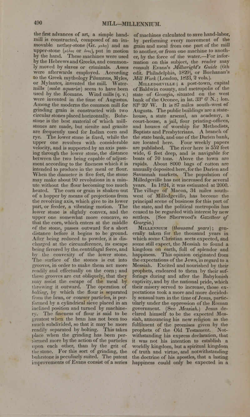 MILL—MILLENNIUM. the first advances of art, a simple hand- mill is constructed, composed of an im- movable nether-stone (Gr. pvXn) and an upper-stone (nbXos or oio$), put in motion by the hand. These machines were used by the Hebrews and Greeks, and common- ly moved by slaves or criminals. Asses were afterwards employed. According to the Greek mythology Pilumnus, Myles, or Mylantes, invented the mill. Water- mills {molm aquarire) seem to have been used by the Romans. Wind mills (q. v.) were invented in the time of Augustus. Among the moderns the common mill for grinding grain is constructed with two circular stones placed horizontally. Buhr- stone is the best material of which mill- stones are made, but sienite and granite are frequently used for Indian corn and rye. The lower stone is fixed, while the upper one revolves with considerable velocity, and is supported by an axis pass- ing through the lower stone, the distance between the two being capable of adjust- ment according to the fineness which it is intended to produce in the meal or flour. When the diameter is five feet, the stone may make about 90 revolutions in a min- ute without the flour becoming too much heated. The corn or grain is shaken out of a hopper by means of projections from the revolving axis, which give to its lower part, or feeder, a vibrating motion. The lower stone is slightly convex, and the upper one somewhat more concave, so that the corn, which enters at the middle of the stone, passes outward for a short distance before it begins to be ground. After being reduced to powder, it is dis- charged at the circumference, its escape being favored by the; centrifugal force, and by the convexity of the lower stone. The surface of the stones is cut into grooves, in order to make them act more readily and effectually on the corn; and these grooves are cut obliquely, that they may assist the escape of the meal by throwing it outward. The operation of baiting, by winch the flour is separated from the bran, or coarser particles, is per- formed by a cylindrical sieve placed in an inclined position and turned by machine- ry. The fineness of flour is said to be greatest when the bran has not been too much subdivided, so that it may be more readily separated by bolting. This takes jdace when the grinding has been per- jbrmed more by the action of the particles upon each other, than by the grit of the stone. Fortius sort of grinding, the buhrstone is peculiarly suited. The patent improvements of Evans consist of a series of machines calculated to save hand-labor, by performing every movement of the grain and meal from one part of the mill to another, or from one machine to anoth- er, by the force of the water.—For infor- mation on this subject, the reader may consult Evans's Millwright's Guide (6th edit. Philadelphia, 182!)), or Buchanan's Mill Work (London, 1823, 2 vols.). Milledgeville; a post-town, capital of Baldwin county, and metropolis of the state of Georgia, situated on the west bank of the Oconee, in lat. 33° G N.; Ion. 83° 207 W. It is 87 miles south-west of Augusta. The public buildings arc a state- house, a state arsenal, an academy, a court-house, a jail, four printing-offices, and houses of worship for Methodists, Baptists and Presbyterians. A branch of the state bank, and one of the Darien bank, are located here. Four weekly papers are published. The river here is 552 feet wide, 6 feet deep, and is navigable for boats of 70 tons. Above the town are rapids. About 8000 bags of cotton are annually deposited here, for the Darien and Savannah markets. The population of Milledgeville has not increased for several years. In 1824, it was estimated at 2000. The village of Macon, 34 miles south- west of Milledgeville, has become the principal scene of business for this part of the state, and the political metropolis has ceased to be regarded with interest by new settlers. (See Sherwood's Gazetteer of Georgia.) Millennium (thousand years); gen- erally taken for the thousand years in which some Christian sects expected, and some still expect, the Messiah to found a kingdom on earth, full of splendor and happiness. This opinion originated from the expectations of the Jews, in regard to a Messiah. Excited and nourished by their prophets, endeared to them by their suf- ferings during and after the Babylonish captivity, and by the national pride, which their misery served to increase, those ex- pectations took a more and more decided- ly sensual turn in the time of Jesus, partic- ularly under the oppression of the Roman government. (See Messiah.) Jesus de- clared himself to be the expected Mes- siah, announcing his new religion as the fulfilment of the promises given by the prophets of the Old Testament. Not- withstanding his express declaration, that it was not his intention to establish a worldly kingdom, but a spiritual kingdom of truth and virtue, and notwithstanding the doctrine of his apostles, that a lasting happiness could only be expected in a