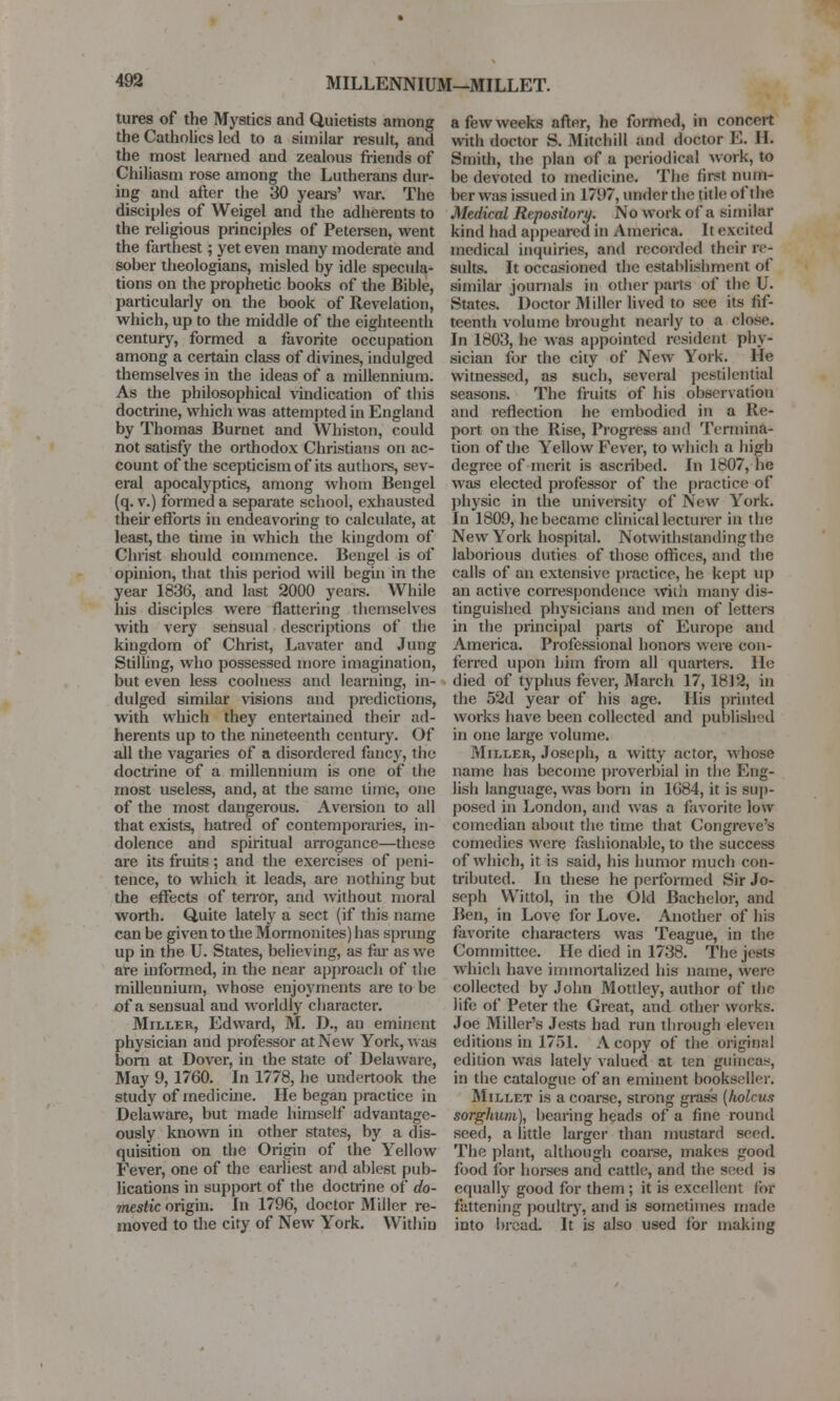 MILLENNIUM—MILLET. tures of the Mystics and Quietists among the Catholics led to a similar result, and the most learned and zealous friends of Chiliasm rose among the Lutherans dur- ing and after the 30 years' war. The disciples of Weigel and the adherents to the religious principles of Petersen, went the farthest; yet even many moderate and sober theologians, misled by idle specula- tions on the prophetic books of the Bible, particularly on the book of Revelation, which, up to the middle of the eighteenth century, formed a favorite occupation among a certain class of divines, indulged themselves in the ideas of a millennium. As the philosophical vindication of tliis doctrine, which was attempted in England by Thomas Burnet and Winston, could not satisfy the orthodox Christians on ac- count of the scepticism of its authors, sev- eral apocalyptics, among whom Bengel (q. v.) formed a separate school, exhausted their efforts in endeavoring to calculate, at least, the time in which the kingdom of Christ should commence. Bengel is of opinion, that this period will begin in the year 1836, and last 2000 years. While his disciples were flattering themselves with very sensual descriptions of the kingdom of Christ, Lavater and Jung Stilling, who possessed more imagination, but even less coolness and learning, in- dulged similar visions and predictions, with which they entertained their ad- herents up to the nineteenth century. Of all the vagaries of a disordered fancy, the doctrine of a millennium is one of the most useless, and, at the same time, one of the most dangerous. Aversion to all that exists, hatred of contemporaries, in- dolence and spiritual arrogance—these are its fruits ; and the exercises of peni- tence, to which it leads, are nothing but the effects of tenor, and without moral worth. Quite lately a sect (if this name can be given to the Mormonites) has sprung up in the U. States, believing, as far as we are informed, in the near approach of tlie millennium, whose enjoyments are to be of a sensual and worldly character. Miller, Edward, M. D., au eminent physician and professor at New York, was born at Dover, in the state of Delaware, May 9, 1760. In 1778, he undertook the study of medicine. He began practice in Delaware, but made himself advantage- ously known in other states, by a dis- quisition on the Origin of the Yellow Fever, one of the earliest and ablest pub- lications in support of the doctrine of do- mestic origin. In 1796, doctor Miller re- moved to the city of New York. Within a few weeks after, he formed, in concert with doctor S. Mitchill and doctor E. H. Smith, the plan of a periodical work, to be devoted to medicine. The first nuin- ber was issued in 1797, under the title of the Medical Repository. No work of a similar kind had appeared in America. It excited medical inquiries, and recorded their re- sults. It occasioned the establishment of similar journals in other parts of the U. States. Doctor Miller lived to see its fif- teenth volume brought nearly to a close. In 1803, he was appointed resident phy- sician for the city of New York. He witnessed, as such, several pestilential seasons. The fruits of his observation and reflection he embodied in a Re- port on the Rise, Progress and Termina- tion of the Yellow Fever, to which a high degree of merit is ascribed. In 1807, lie was elected professor of the practice of physic in the university of New York. In 1809, he became clinical lecturer in the New York hospital. Notwithstanding the laborious duties of those offices, and the calls of an extensive practice, he kept up an active correspondence with many dis- tinguished physicians and men of letters in the principal parts of Europe and America. Professional honors were con- ferred upon him from all quartets. He died of typhus fever, March 17, 1812, in the 52d year of his age. His printed works have been collected and published in one large volume. Miller, Joseph, a witty actor, whose name has become proverbial in the Eng- lish language, was born in 1684, it is sup- posed in London, and was a favorite low comedian about the time that Congreve's comedies were fashionable, to the success of which, it is said, his humor much con- tributed. In these he performed Sir Jo- seph VVittol, in the Old Bachelor, and Ben, in Love for Love. Another of his favorite characters was Teague, in the Committee. He died in 1738. The jests which have immortalized his name, were collected by John Mottley, author of the life of Peter the Great, and other works. Joe Miller's Jests had run through eleven editions in 1751. A copy of the original edition was lately valued at ten guineas, in the catalogue of an eminent bookseller. Millet is a coarse, strong grass (holcus sorghum), bearing heads of a fine round seed, a little larger than mustard seed. The plant, although coarse, makes good food for horses and cattle, and the seed is equally good for them; it is excellent for fattening poultry, and is sometimes made into bread. It is also used for making