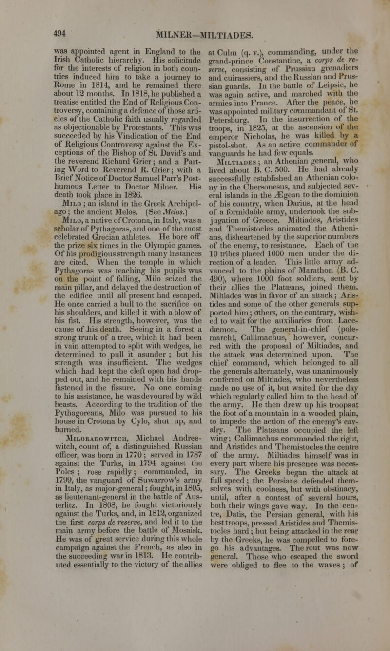 MILNER—MILTIADES. was appointed agent in England to the Irish Catholic hierarchy. His solicitude for the interests of religion in hoth coun- tries induced him to take a journey to Rome in 1814, and he remained there about 12 months. In 1818, he published a treatise entitled the End of Religious Con- troversy, containing a defence of those arti- cles af the Catholic faith usually regarded as objectionable by Protestants. This was succeeded by his Vindication of the End of Religious Controversy against the Ex- ceptions of the Bishop of St. David's and the reverend Richard Grier; and a Part- ing Word to Reverend R. Grier; with a Brief Notice of Doctor Samuel Parr's Post- humous Letter to Doctor Milner. His death took place in 1826. Milo ; an island in the Greek Archipel- ago ; the ancient Melos. (See Melos.) Milo, a native of Crotona, in Italy, was a scholar of Pythagoras, and one of the most celebrated Grecian athletes. He bore off the prize six times in the Olympic games. Of his prodigious strength many instances are cited. When the temple in which Pythagoras was teaching his pupils was on the point of falling, Milo seized the main pillar, and delayed the destruction of the edifice until all present had escaped. He once carried a bull to the sacrifice on his shoulders, and killed it with a blow of his fist. His strength, however, was the cause of his death. Seeing in a forest a strong trunk of a tree, which it had been in vain attempted to split with wedges, he determined to pull it asunder ; but his strength was insufficient. The wedges which had kept the cleft open had drop- ped out, and he remained with his hands fastened in the fissure. No one coming to his assistance, he. was devoured by wild beasts. According to the tradition of the Pythagoreans, Milo was pursued to his house in Crotona by Cylo, shut up, and burned. Miloradowitch, Michael Andree- witch, count of, a distinguished Russian officer, was born in 1770 ; served in 1787 against the Turks, in 1794 against the Poles ; rose rapidly; commanded, in 1799, the vanguard of Suwarrow's army in Italy, as major-general; fought, in 1805, as lieutenant-general in the battle of Aus- terlitz. In 1808, he fought victoriously against the Turks, and, in 1812, organized the first corps de reserve, and led it to the main army before the battle of Mosaisk. He was of great service during this whole campaign against the French, as also in the succeeding war in 1813. He contrib- uted essentially to the victory of the allies at Culm (q. v.), commanding, under the grand-prince Constantine, a corps de re- serve, consisting of Prussian grenadiers and cuirassiers, and the Russian and Prus- sian guards. In the battle of Leipsic, he was again active, and marched with the armies into France. After the napce, be was appointed military commandant of St. Petersburg. In the insurrection of the troops, in 1825, at the ascension of the emperor Nicholas, he was killed by a pistol-shot. As an active commander of vanguards he had few equals. Miltiades ; an Athenian general, who lived about B. C. 500. He had already successfully established an Athenian colo- ny in the Chersonesus, and subjected sev- eral islands in the ^Egean to the dominion of his country, when Darius, at the head of a formidable army, undertook the sub- jugation of Greece. Miltiades, Aristides and Themistocles animated the Atheni- ans, disheartened by the superior numbers of the enemy, to resistance. Each of the 10 tribes placed 1000 men under the di- rection of a leader. This little army ad- vanced to the plains of Marathon (B. C. 490), where 1000 foot soldiers, sent by their allies the Plataeans, joined them. Miltiades was in favor of an attack; Aris- tides and some of the other generals sup- ported him; others, on the contrary, wish- ed to wait for the auxiliaries from Lace- daemon. The general-in-chief (pole- march), Callimachus, however, concur- red with the proposal of Miltiades, and the attack was determined upon. The chief command, which belonged to all the generals alternately, was unanimously conferred on Miltiades, who nevertheless made no use of it, but waited for the day which regularly called him to the head of the army. He then drew up his troops at the foot of a mountain in a wooded plain, to impede the action of the enemy's cav- alry. The Plataeans occupied the left wing; Callimachus commanded the right, and Aristides and Themistocles the centre of the army. Miltiades himself was in every part where his presence was neces- sary. The Greeks began the attack at full speed ; the Persians defended them- selves with coolness, but with obstinacy, until, after a contest of several hours, both their wings gave way. In the cen- tre, Datis, the Persian general, with his best troops, pressed Aristides and Themis- tocles hard; but being attacked in the rear by the Greeks, he was compelled to fore- go his advantages. The rout was now general. Those who escaped the sword were obliged to flee to the waves ; of