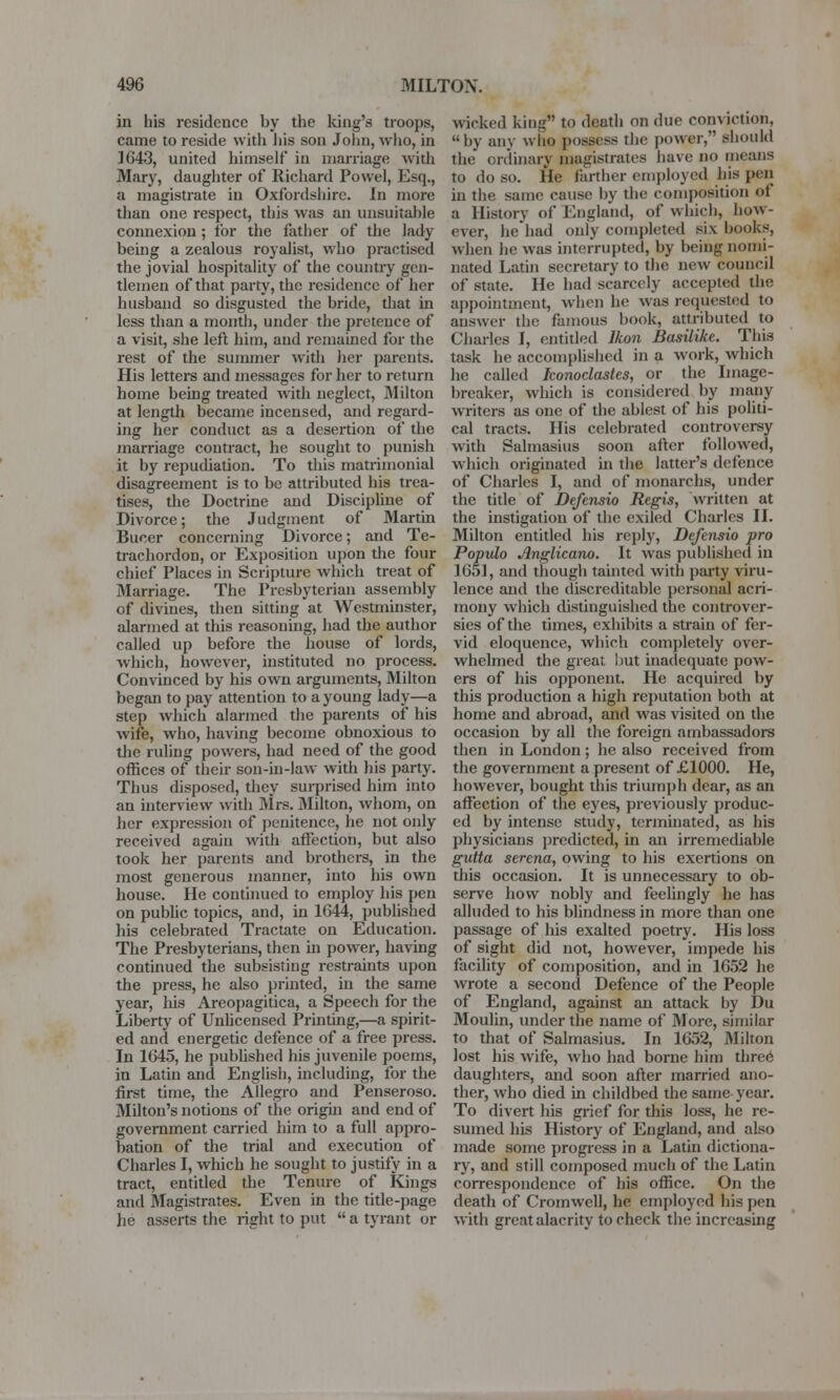 in his residence by the king's troops, came to reside with his son John, who, in 1643, united himself in marriage with Mary, daughter of Richard Powel, Esq., a magistrate in Oxfordshire. In more than one respect, this was an unsuitable connexion ; for the father of the lady being a zealous royalist, who practised the jovial hospitality of the country gen- tlemen of that party, the residence of her husband so disgusted the bride, that in less than a month, under the pretence of a visit, she left him, and remained for the rest of the summer with her parents. His letters and messages for her to return home being treated with neglect, Milton at length became incensed, and regard- ing her conduct as a desertion of the marriage contract, he sought to punish it by repudiation. To this matrimonial disagreement is to be attributed his trea- tises, the Doctrine and Discipline of Divorce; the Judgment of Martin Buccr concerning Divorce; and Te- trachordon, or Exposition upon the four chief Places in Scripture which treat of Marriage. The Presbyterian assembly of divines, then sitting at Westminster, alarmed at this reasoning, had the author called up before the house of lords, which, however, instituted no process. Convinced by his own arguments, Milton began to pay attention to a young lady—a step which alarmed the parents of his wife, who, having become obnoxious to the ruling powers, had need of the good offices of their son-in-law with his party. Thus disposed, they surprised him into an interview with Mrs. Milton, whom, on her expression of penitence, he not only received again with affection, but also took her parents and brothers, in the most generous maimer, into his own house. He continued to employ his pen on public topics, and, in 1644, published his celebrated Tractate on Education. The Presbyterians, then in power, having continued the subsisting restraints upon the press, he also printed, in the same year, his Areopagitica, a Speech for the Liberty of Unlicensed Printing,—a spirit- ed and energetic defence of a free press. In 1645, he published his juvenile poems, in Latin and English, including, for the first time, the Allegro and Penseroso. Milton's notions of the origin and end of government carried him to a full appro- bation of the trial and execution of Charles I, which he sought to justify in a tract, entitled the Tenure of Kings and Magistrates. Even in the title-page lie asserts the right to put  a tyrant or wicked king to death on due conviction, by any who possess the power, should the ordinary magistrates have no means to do so. lie farther employed his pen in the same cause by the composition of a History of England, of which, how- ever, he had only completed six hooks, when he was interrupted, by being nomi- nated Latin secretary to the new council of state. He had scarcely accepted the appointment, when he was requested to answer the famous book, attributed to Charles I, entitled Ikon Basilikc. This task he accomplished in a work, which he called Iconoclastes, or the Image- breaker, which is considered by many writers as one of the ablest of his politi- cal tracts. His celebrated controversy with Salmasius soon after followed, which originated in the hitter's defence of Charles I, and of monarchs, under the title of Defensio Regis, written at the instigation of the exiled Charles II. Milton entitled his reply, Defensio pro Populo Anglicano. It was published in 1651, and though tainted with party viru- lence and the discreditable personal acri- mony which distinguished the controver- sies of the times, exhibits a strain of fer- vid eloquence, which completely over- whelmed the great but inadequate pow- ers of his opponent. He acquired by this production a high reputation both at home and abroad, and was visited on the occasion by all the foreign ambassadors then in London; he also received from the government a present of £1000. He, however, bought this triumph dear, as an affection of the eyes, previously produc- ed by intense study, terminated, as his physicians predicted, in an irremediable gutta serena, owing to his exertions on this occasion. It is unnecessary to ob- serve how nobly and feelingly he has alluded to his blindness in more than one passage of his exalted poetry. His loss of sight did not, however, impede his facility of composition, and in 1652 he wrote a second Defence of the People of England, against an attack by Du Moulin, under the name of More, similar to that of Salmasius. In 1652, Milton lost his wife, who had borne him thre6 daughters, and soon after married ano- ther, who died in childbed the same year. To divert his grief for this loss, he re- sumed his History of England, and also made some progress in a Latin dictiona- ry, and still composed much of the Latin correspondence of his office. On the death of Cromwell, he employed his pen with great alacrity to check the increasing