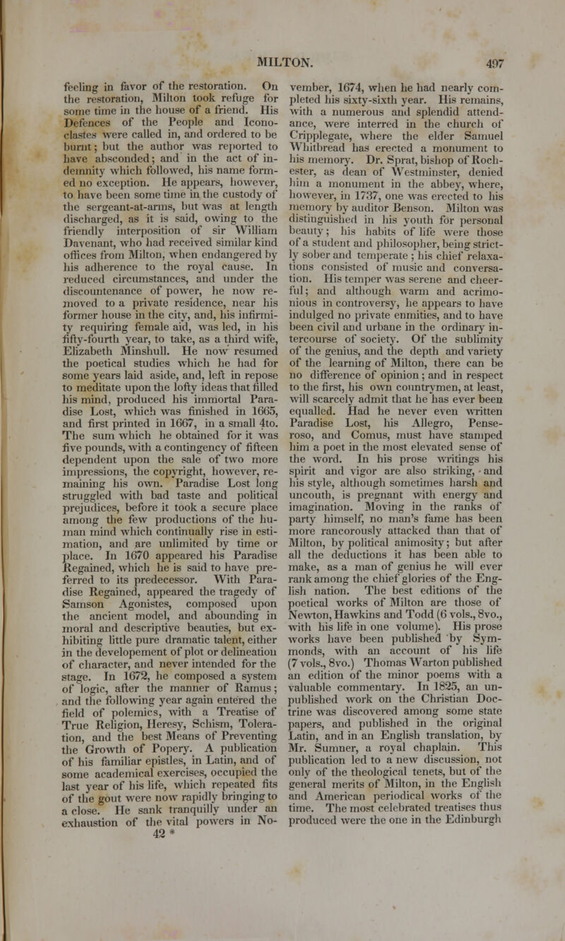 fceling in favor of the restoration. On the restoration, Milton took refuge for .some time in the house of a friend. His Defences of the People and Icono- clastes were called in, and ordered to be burnt; but the author was reported to have absconded; and in the act of in- demnity which followed, his name form- ed no exception. He appears, however, to have been some time in the custody of the sergeant-at-arms, but was at length discharged, as it is said, owing to the friendly interposition of sir William Davenant, who had received similar kind offices from Milton, when endangered by his adherence to the royal cause. In reduced circumstances, and under the discountenance of power, he now re- moved to a private residence, near his former house in the city, and, his infirmi- ty requiring female aid, was led, in his fifty-fourth year, to take, as a third wife, Elizabeth Minshull. He now resumed the poetical studies which he had for some years laid aside, and, left in repose to meditate upon the lofty ideas that filled his mind, produced his immortal Para- dise Lost, which was finished in 16G5, and first printed in 16G7, in a small 4to. The sum which he obtained for it was five pounds, Avith a contingency of fifteen dependent upon the sale of two more impressions, the copyright, however, re- maining his own. Paradise Lost long struggled with bad taste and political prejudices, before it took a secure place among the few productions of the hu- man mind which continually rise in esti- mation, and are unlimited by time or place. In 1G70 appeared his Paradise Regained, which he is said to have pre- ferred to its predecessor. With Para- dise Regained, appeared the tragedy of Samson Agonistes, composed upon the ancient model, and abounding in moral and descriptive beauties, but ex- hibiting little pure dramatic talent, either in the developement of plot or delineation of character, and never intended for the stage. In 1672, he composed a system of logic, after the manner of Ramus; and the following year again entered the field of polemics, with a Treatise of True Religion, Heresy, Schism, Tolera- tion, and the best Means of Preventing the Growth of Popery. A publication of his familiar epistles, in Latin, and of some academical exercises, occupied the last year of his life, which repeated fits of the gout were now rapidly bringing to a close. He sank tranquilly under an exhaustion of the vital powers in No- 42* vember, 1674, when he had nearly com- pleted his sixty-sixth year. His remains, with a numerous and splendid attend- ance, were interred in the church of Cripplegate, where the elder Samuel Whitbread has erected a monument to his memory. Dr. Sprat, bishop of Roch- ester, as dean of Westminster, denied him a monument in the abbey, where, however, in 1737, one was erected to his memory by auditor Benson. Milton was distinguished in his youth for personal beauty; his habits of life were those of a student and philosopher, being strict- ly sober and temperate ; his chief relaxa- tions consisted of music and conversa- tion. His temper was serene and cheer- ful; and although warm and acrimo- nious in controversy, he appears to have indulged no private enmities, and to have been civil and urbane in the ordinary in- tercourse of society. Of the sublimity of the genius, and the depth and Arariety of the learning of Milton, there can be no difference of opinion ; and in respect to the first, his own countrymen, at least, will scarcely admit that he has ever been equalled. Had he never even written Paradise Lost, his Allegro, Pense- roso, and Comus, must have stamped him a poet in the most elevated sense of the word. In his prose writings his spirit and vigor are also striking, • and his style, although sometimes harsh and uncouth, is pregnant with energy and imagination. Moving in the ranks of party himself, no man's fame has been more rancorously attacked than that of Milton, by political animosity; but after all the deductions it has been able to make, as a man of genius he will ever rank among the chief glories of the Eng- lish nation. The best editions of the poetical works of Milton are those of Newton, Hawkins and Todd (6 vols., 8vo., with his life in one volume). His prose works have been published by Sym- monds, with an account of his life (7 vols., 8vo.) Thomas Warton published an edition of the minor poems with a valuable commentary. In 1825, an un- published work on the Christian Doc- trine was discovered among some state papers, and published in the original Latin, and in an English translation, by Mr. Sumner, a royal chaplain. This publication led to a new discussion, not only of the theological tenets, but of the general merits of Milton, in the English and American periodical works of the time. The most celebrated treatises thus produced were the one in the Edinburgh